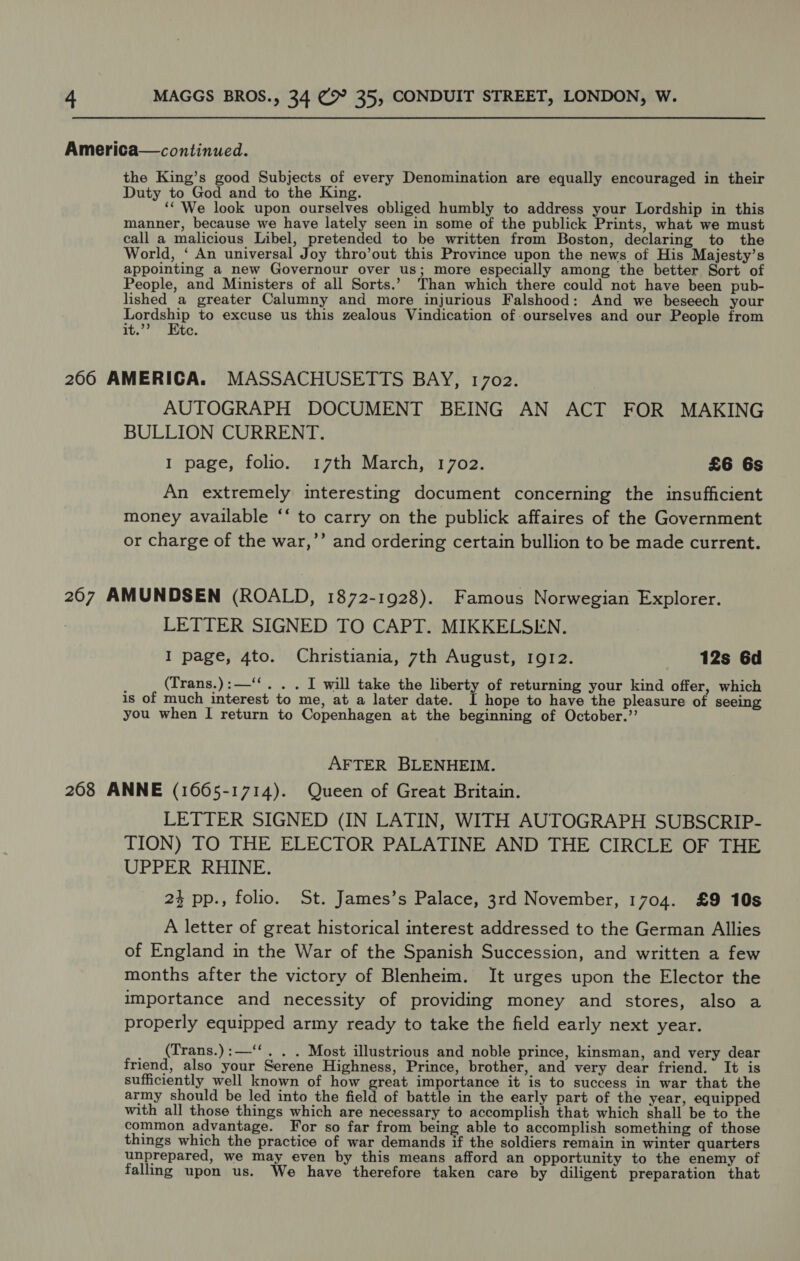 the King’s good Subjects of every Denomination are equally encouraged in their Duty to God and to the King. ee ‘‘ We look upon ourselves obliged humbly to address your Lordship in this manner, because we have lately seen in some of the publick Prints, what we must call a malicious Libel, pretended to be written from Boston, declaring to the World, ‘ An universal Joy thro’out this Province upon the news of His Majesty’s appointing a new Governour over us; more especially among the better Sort of People, and Ministers of all Sorts.’ Than which there could not have been pub- lished a greater Calumny and more injurious Falshood: And we beseech your Lordship to excuse us this zealous Vindication of ourselves and our People from it.”? Ete. AUTOGRAPH DOCUMENT BEING AN ACT FOR MAKING BULLION CURRENT. 1 page, folio. 17th March, 1702. £6 6s An extremely interesting document concerning the insufficient money available ‘‘ to carry on the publick affaires of the Government or charge of the war,’’ and ordering certain bullion to be made current. LETTER SIGNED TO CAPT. MIKKELSEN. I page, 4to. Christiania, 7th August, 1gQI2. 12s 6d (Trans.):—‘‘. . . I will take the liberty of returning your kind offer, which is of much interest to me, at a later date. I hope to have the pleasure of seeing you when I return to Copenhagen at the beginning of October.”’ AFTER BLENHEIM. LETTER SIGNED (IN LATIN, WITH AUTOGRAPH SUBSCRIP- TION) TO THE ELECTOR PALATINE AND THE CIRCLE OF THE UPPER RHINE. 23 pp., folio. St. James’s Palace, 3rd November, 1704. £9 10s A letter of great historical interest addressed to the German Allies of England in the War of the Spanish Succession, and written a few months after the victory of Blenheim. It urges upon the Elector the importance and necessity of providing money and stores, also a properly equipped army ready to take the field early next year. (Trans.):—‘‘. . . Most illustrious and noble prince, kinsman, and very dear friend, also your Serene Highness, Prince, brother, and very dear friend. It is sufficiently well known of how great importance it is to success in war that the army should be led into the field of battle in the early part of the year, equipped with all those things which are necessary to accomplish that which shall be to the common advantage. For so far from being able to accomplish something of those things which the practice of war demands if the soldiers remain in winter quarters unprepared, we may even by this means afford an opportunity to the enemy of falling upon us. We have therefore taken care by diligent preparation that