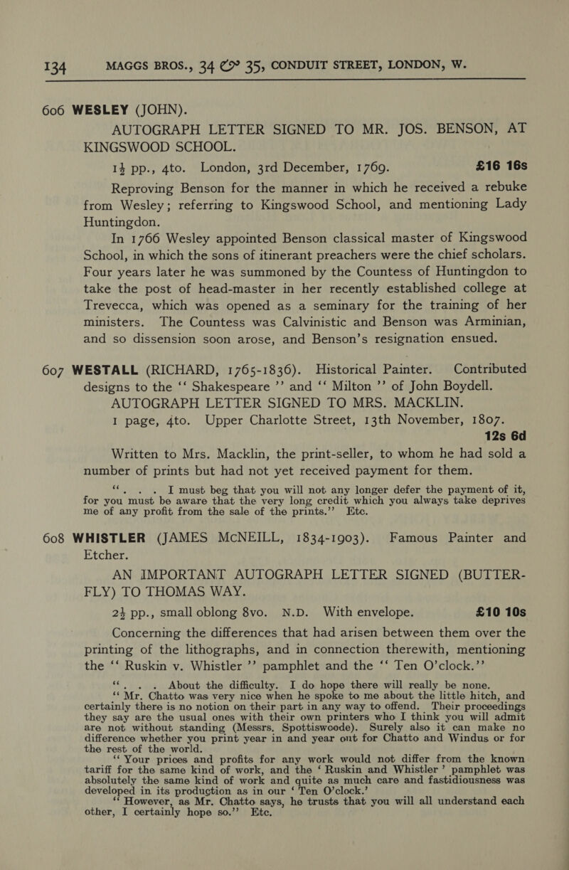  606 WESLEY (JOHN). AUTOGRAPH LETTER SIGNED TO MR. JOS. BENSON, AT KINGSWOOD SCHOOL. 14 pp., 4to. London, 3rd December, 1769. £16 16s Reproving Benson for the manner in which he received a rebuke from Wesley; referring to Kingswood School, and mentioning Lady Huntingdon. In 1766 Wesley appointed Benson classical master of Kingswood School, in which the sons of itinerant preachers were the chief scholars. Four years later he was summoned by the Countess of Huntingdon to take the post of head-master in her recently established college at Trevecca, which was opened as a seminary for the training of her ministers. The Countess was Calvinistic and Benson was Armuinian, and so dissension soon arose, and Benson’s resignation ensued. 607 WESTALL (RICHARD, 1765-1836). Historical Painter. Contributed designs to the ‘‘ Shakespeare ”’ and ‘‘ Milton ’’ of John Boydell. AUTOGRAPH LETTER SIGNED TO MRS. MACKLIN. I page, 4to. Upper Charlotte Street, 13th November, 1807. 12s 6d Written to Mrs. Macklin, the print-seller, to whom he had sold a number of prints but had not yet received payment for them. xg . I must beg that you will not any longer defer the payment of it, for you “must be aware that the very long credit which you always take deprives me of any profit from the sale of the prints.’’ Ete. 608 WHISTLER (JAMES McNEILL, 1834-1903). Famous Painter and Etcher. AN IMPORTANT AUTOGRAPH LETTER SIGNED (BUTTER- FLY) TO THOMAS WAY. 24 pp., small oblong 8vo. N.D. With envelope. £10 10s Concerning the differences that had arisen between them over the printing of the lithographs, and in connection therewith, mentioning the ‘‘ Ruskin v. Whistler ’’ pamphlet and the ‘‘ Ten O’clock.’’ i. . About the difficulty. I do hope there will really be none. “Mr, Chatto was very nice when he spoke to me about the little hitch, and certainly there is no notion on their part in any way to offend. Their proceedings they say are the usual ones with their own printers who I think you will admit are not without standing (Messrs. Spottiswoode). Surely also it can make no difference whether you print year in and year out for Chatto and Windus or for the rest of the world. ‘‘ Your prices and profits for any work would not differ from the known tariff for the same kind of work, and the ‘ Ruskin and Whistler’ pamphlet was absolutely the same kind of work and quite as much care and fastidiousness was developed in its production as in our ‘ Ten O’clock.’ ‘* However, as Mr. Chatto says, he trusts that you will all understand each other, I certainly hope so.”? Kite.