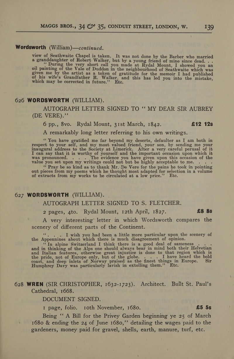  Wordsworth (William)—continued. view of Seathwaite Chapel is taken. It was not done by the Barber who married a granddaughter of Robert Walker, but by a young friend of mine since dead. . . } ‘ During the very short call you made at Rydal Mount, I showed you an oil Soc of the Vale of Duddon in the neighbourhood of Seathwaite which was given me by the artist as a token of gratitude for the memoir I had published of his wife’s Grandfather R. Walker, and this has led you into the mistake which may be corrected in future.’’ Ete. 626 WORDSWORTH (WILLIAM). AUTOGRAPH LETTER SIGNED TO ‘‘ MY DEAR SIR AUBREY (DE VERE).’’ 6 pp., 8vo. Rydal Mount, 31st March, 1842. £12 12s A remarkably long letter referring to his own writings. ‘You have gratified me far beyond my deserts, defaulter as I am both in respect to your self, and my most valued friend, your son, by sending me your inaugural address to the Society at Limerick. After a very careful perusal of it I can say that it is worthy of yourself and the important occasion upon which it was pronounced. . . . The evidence you have given upon this occasion of the value you set upon my writings could not but be highly acceptable tome. . . . ‘¢ Pray be so kind as to thank Mr. De Vere for the pains he took in pointing out pieces from my poems which he thought most adapted for selection in a volume of extracts from my works to be circulated at a low price.’’ Etc. 627 WORDSWORTH (WILLIAM). AUTOGRAPH LETTER SIGNED TO S. FLETCHER. 2 pages, 4to. Rydal Mount, 12th April, 1827. £8 8s A very interesting’ letter in which Wordsworth compares the scenery of different parts of the Continent. “|, . I wish you had been a little more particular upon the scenery of the Appennines about which there is much disagreement of opinion. ‘Tn alpine Switzerland I think there is a good deal of sameness ee and in thinking of the Alps one should always bear in mind both their Helvetian and Italian features, otherwise great injustice is done to that region which is the pride, not of Europe only, but of the globe. . . . I have heard the bold coast, and deep inlets of Norway praised as the finest things in Europe. Sir Humphrey Davy was particularly lavish in extolling them.’ Etc. 628 WREN (SIR CHRISTOPHER, 1632-1723). Architect. Built St. Paul’s Cathedral, 1668. | DOCUMENT SIGNED. 1 page, folio. roth November, 1680. £5 5s Being ‘‘ A Bill for the Privey Garden beginning ye 25 of March 1680 &amp; ending the 24 of June 1680,’’ detailing the wages paid to the gardeners, money paid for gravel, shells, earth, manure, turf, etc.