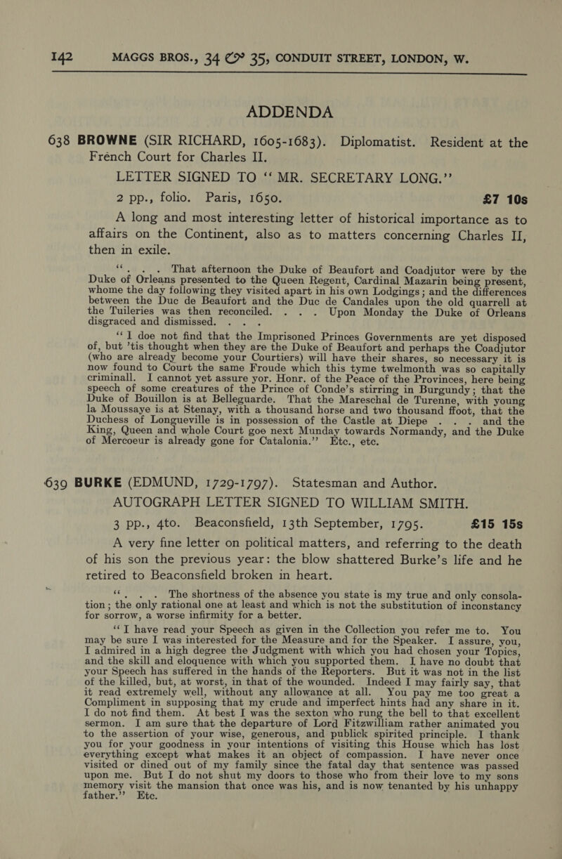  ADDENDA 638 BROWNE (SIR RICHARD, 1605-1683). Diplomatist. Resident at the French Court for Charles II. LETTER SIGNED TO ‘‘ MR. SECRETARY LONG.”’’ 2 pp., folio. Paris, 1650. £7 10s A long and most interesting letter of historical importance as to affairs on the Continent, also as to matters concerning Charles II, then in exile. ““, . . That afternoon the Duke of Beaufort and Coadjutor were by the Duke of Orleans presented to the Queen Regent, Cardinal Mazarin being present, whome the day following they visited apart in his own Lodgings; and the differences between the Duc de Beaufort and the Duc de Candales upon the old quarrell at the Tuileries was then reconciled. . . . Upon Monday the Duke of Orleans disgraced and dismissed. ; ‘“‘ I doe not find that the Imprisoned Princes Governments are yet disposed of, but ’tis thought when they are the Duke of Beaufort and perhaps the Coadjutor (who are already become your Courtiers) will have their shares, so necessary it is now found to Court the same Froude which this tyme twelmonth was so capitally criminall. I cannot yet assure yor. Honr. of the Peace of the Provinces, here being speech of some creatures of the Prince of Conde’s stirring in Burgundy; that the Duke of Bouillon is at Belleguarde. That the Mareschal de Turenne, with young la Moussaye is at Stenay, with a thousand horse and two thousand ffoot, that the Duchess of Longueville is in possession of the Castle at Diepe . . . and the King, Queen and whole Court goe next Munday towards Normandy, and the Duke of Mercoeur is already gone for Catalonia.’’ Etc., etc. 639 BURKE (EDMUND, 1729-1797). Statesman and Author. AUTOGRAPH LETTER SIGNED TO WILLIAM SMITH. 3 pp., 4to. Beaconsfield, 13th September, 1795. £15 15s A very fine letter on political matters, and referring to the death of his son the previous year: the blow shattered Burke’s life and he retired to Beaconsfield broken in heart. ‘‘, ._. The shortness of the absence you state is my true and only consola- tion ; the only rational one at least and which is not the substitution of inconstancy for sorrow, a worse infirmity for a better. ‘¢T have read your Speech as given in the Collection you refer me to. You may be sure I was interested for the Measure and for the Speaker. I assure, you, I admired in a high degree the Judgment with which you had chosen your Topics, and the skill and eloquence with which you supported them. I have no doubt that your Speech has suffered in the hands of the Reporters. But it was not in the list of the killed, but, at worst, in that of the wounded. Indeed I may fairly say, that it read extremely well, without any allowance at all. You pay me too great a Compliment in supposing that my crude and imperfect hints had any share in it. I do not find them. At best I was the sexton who rung the bell to that excellent sermon. I am sure that the departure of Lord Fitzwilliam rather animated you to the assertion of your wise, generous, and publick spirited principle. I thank you for your goodness in your intentions of visiting this House which has lost everything except what makes it an object of compassion. I have never once visited or dined out of my family since the fatal day that sentence was passed upon me. But I do not shut my doors to those who from their love to my sons memory visit the mansion that once was his, and is now tenanted by his unhappy father.’’ Etc.