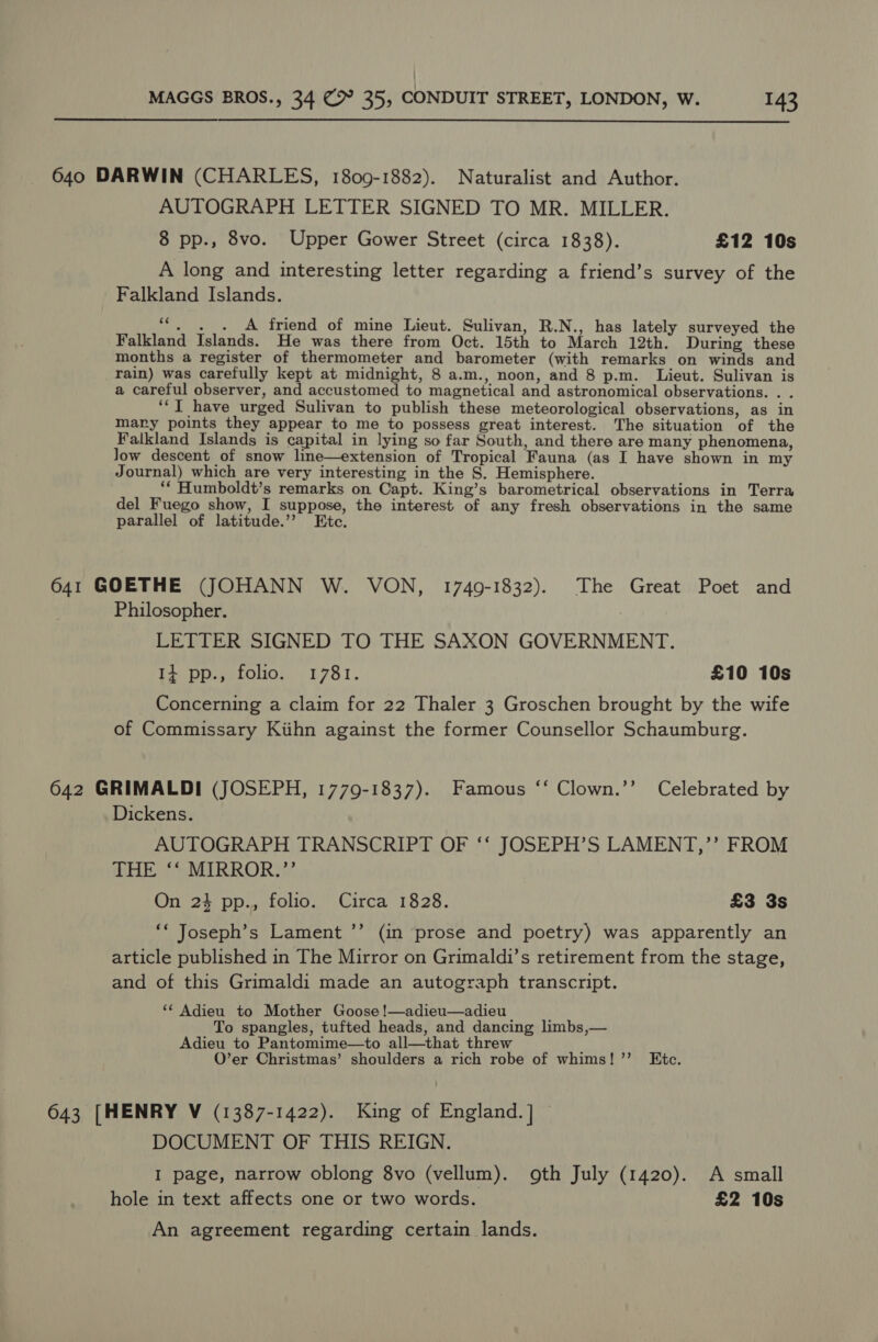  640 DARWIN (CHARLES, 1809-1882). Naturalist and Author. AUTOGRAPH LETTER SIGNED TO MR. MILLER. 8 pp., 8vo. Upper Gower Street (circa 1838). £12 10s A long and interesting letter regarding a friend’s survey of the Falkland Islands. ““, ._. A friend of mine Lieut. Sulivan, R.N., has lately surveyed the Falkland Islands. He was there from Oct. 15th to March 12th. During these months a register of thermometer and barometer (with remarks on winds and rain) was carefully kept at midnight, 8 a.m., noon, and 8 p.m. Lieut. Sulivan is a careful observer, and accustomed to magnetical and astronomical observations. . ‘IT have urged Sulivan to publish these meteorological observations, as in mary points they appear to me to possess great interest. The situation of the Falkland Islands is capital in lying so far South, and there are many phenomena, Jow descent of snow line—extension of Tropical Fauna (as I have shown in my Journal) which are very interesting in the S. Hemisphere. ‘* Humboldt’s remarks on Capt. King’s barometrical observations in Terra del Fuego show, I suppose, the interest of any fresh observations in the same parallel of latitude.’’ Etc. 641 GOETHE (JOHANN W. VON, 1749-1832). The Great Poet and Philosopher. LETTER SIGNED TO THE SAXON GOVERNMENT. 14 pp., folio. 1781. £10 10s Concerning a claim for 22 Thaler 3 Groschen brought by the wife of Commissary Kiihn against the former Counsellor Schaumburg. 642 GRIMALDI (JOSEPH, 1779-1837). Famous ‘‘ Clown.’’ Celebrated by Dickens. AUTOGRAPH TRANSCRIPT OF ‘‘ JOSEPH’S LAMENT,’’ FROM THE ‘‘ MIRROR.”’ On 24 pp., folio. Circa 1828. £3 3s ‘* Joseph’s Lament ’’ (in prose and poetry) was apparently an article published in The Mirror on Grimaldi’s retirement from the stage, and of this Grimaldi made an autograph transcript. ‘“* Adieu to Mother Goose !—adieu—adieu | To spangles, tufted heads, and dancing limbs,— Adieu to Pantomime—to all—that threw O’er Christmas’ shoulders a rich robe of whims!” Etc. 643 [HENRY V (1387-1422). King of England. ] DOCUMENT OF THIS REIGN. I page, narrow oblong 8vo (vellum). oth July (1420). A small hole in text affects one or two words. £2 10s An agreement regarding certain lands.