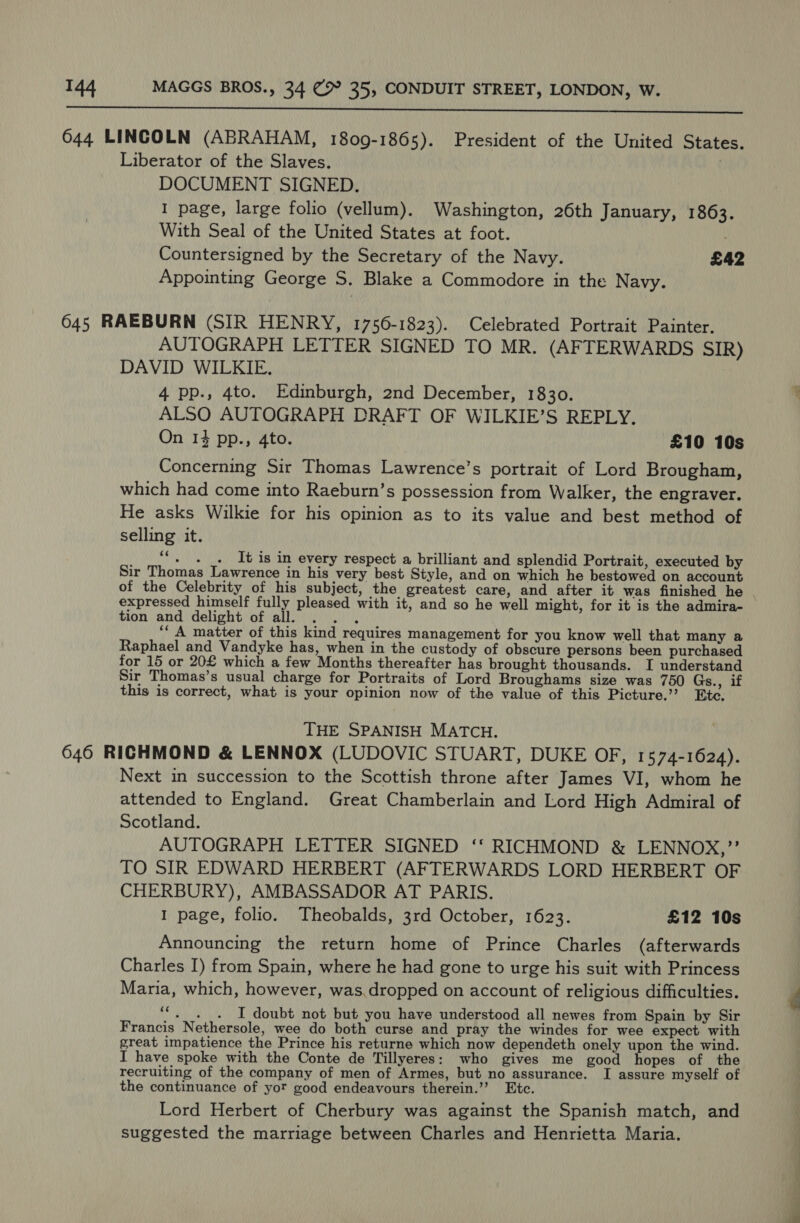  644 LINCOLN (ABRAHAM, 1809-1865). President of the United States. Liberator of the Slaves. \ DOCUMENT SIGNED. I page, large folio (vellum). Washington, 26th January, 1863. With Seal of the United States at foot. ; Countersigned by the Secretary of the Navy. £42 Appointing George S. Blake a Commodore in the Navy. 645 RAEBURN (SIR HENRY, 1756-1823). Celebrated Portrait Painter. AUTOGRAPH LETTER SIGNED TO MR. (AFTERWARDS SIR) DAVID WILKIE. 4 pp., 4to. Edinburgh, 2nd December, 1830. ALSO AUTOGRAPH DRAFT OF WILKIE’S REPLY. On 14 pp., 4to. £10 10s Concerning Sir Thomas Lawrence’s portrait of Lord Brougham, which had come into Raeburn’s possession from Walker, the engraver. He asks Wilkie for his opinion as to its value and best method of selling it. WK It is in every respect a brilliant and splendid Portrait, executed by Sir Thomas Lawrence in his very best Style, and on which he bestowed on account of the Celebrity of his subject, the greatest care, and after it was finished he | expressed himself fully pleased with it, and so he well might, for it is the admira- tion and delight of all. . . . ‘‘ A matter of this kind requires management for you know well that many a Raphael and Vandyke has, when in the custody of obscure persons been purchased for 15 or 20£ which a few Months thereafter has brought thousands. I understan Sir Thomas’s usual charge for Portraits of Lord Broughams size was 750 Gs., if this is correct, what is your opinion now of the value of this Picture.’? Bte. THE SPANISH MATCH. 646 RICHMOND &amp; LENNOX (LUDOVIC STUART, DUKE OF, 1574-1624). Next in succession to the Scottish throne after James VI, whom he attended to England. Great Chamberlain and Lord High Admiral of Scotland. AUTOGRAPH LETTER SIGNED ‘‘ RICHMOND &amp; LENNOX,”’ TO SIR EDWARD HERBERT (AFTERWARDS LORD HERBERT OF CHERBURY), AMBASSADOR AT PARIS. 1 page, folio. Theobalds, 3rd October, 1623. £12 10s Announcing the return home of Prince Charles (afterwards Charles I) from Spain, where he had gone to urge his suit with Princess Maria, which, however, was.dropped on account of religious difficulties. i I doubt not but you have understood all newes from Spain by Sir Francis Nethersole, wee do both curse and pray the windes for wee expect with great impatience the Prince his returne which now dependeth onely upon the wind. I have spoke with the Conte de Tillyeres: who gives me good hopes of the recruiting of the company of men of Armes, but no assurance. I assure myself of the continuance of yor good endeavours therein.’’ Etc. Lord Herbert of Cherbury was against the Spanish match, and suggested the marriage between Charles and Henrietta Maria.