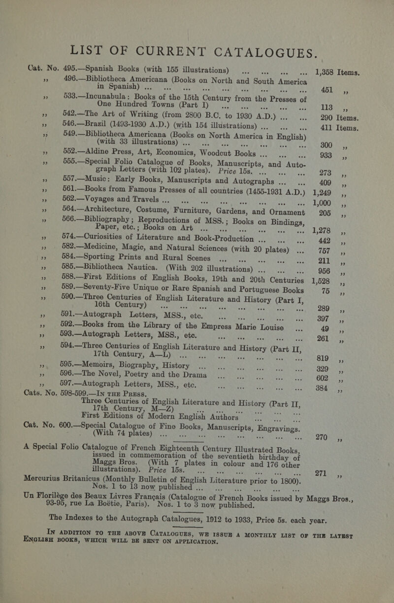 LIST OF CURRENT CATALOGUES. Oat. No. 495.—Spanish Books (with 155 illustrations) .., dd (isso ck OO ALOIS, ¥s 496.—Bibliotheca aye ; hao on North and South America in Spanish) ... 451 ,, - 533.—Incunabula: Books of ane 15th Century fort he Prosses of One Hundred Towns (Part I) ne Teor a 042.—The Art of Writing (from 2800 B.C. at 1930 A. D.) . ... 290 Items. i 546.—Brazil (1493-1930 A.D.) (with 154 illustrations) ., Pt 411 Items. an 549.—Bibliotheca Americana (Books on North America in English (with 33 illustrations) . dé BOO Fs ‘, 552.—Aldine Press, Art, Heononits Woadses Beare TN Mes 933s, i 555.—Special Folio Catalogue of Books, Manuscripts, and Auto: graph Letters (with 102 plates). Price 15s. ... ee 273 —Ci,, . 507.—Music: Early Books, Manuscripts and Antotiohia Bey pa 409 _,, Me 561.—Books from Famous Presses of all countries (1455-1931 A.D.) 1,249 ,, * 562.—Voyages and Travels... .,. . 1,000 _ ,, ‘3 564.—Architecture, Costume, ioaitite Gardena: and Gfnamans 205 Y 566.—Bibliography ; ourddiictions of MSS.; Books on Bindings, Paper, etc.; Books on Art ... Re ey kerr r all fry te ese vs 574.—Curiosities of Riteinrs and Book-Production vance gag tel vy als Aas. Hs 582.—Medicine, Magic, and Natural Sciences (with 20 Uae see htey! LOM te oe 5 584.—Sporting Prints and Rural Scenes .., Seah ll eeatnie SR Rec? ot “ 585.—Bibliotheca Nautica. (With 202 sheabeasiona) 2 956, ‘4 588.—First Editions of English Books, 19th and 20th Carine 1,528 ss 589.—Seventy-Five Unique or Rare Spanish and Portuguese Books 75 ‘3 590.—Three Centuries of Teas ak ioh and Paniaeh: oh I, 16th Century) Ne ps1 Pee oe 591.—Autograph Letters, MSS.. “s tes At share OO Rry ted - 592.—Books from the Library of the Empress Manin Tobias oS 49 ,, * 593.—Autograph Letters, MSS., etc. + Reereia wr esa. ©: LORS ee ‘3 594.—Three Centuries of English Literature and History (Part IL, 17th Century, A—L) ... Ce ect ME a Pa GLO oy F 595.—Memoirs, Biography, History ... ... ... FAAG ee eh eA 329 SC, ¥ 596.—The Novel, Poetry and the Drama ... |... Reece nests Olay nt ae 597.—Autograph Letters, MSS., etc. FUSES Ener eton ral ets) GO Cats. No. 598-599.—In tum Pruss. Three Centuries of English Literature and ee hed Lt; 17th Century, M—Z) First Editions of Modern English Authors. Cat. No. 600. —Special Catalogue of Fine Books, ene Bngravings. . (With 74 plates) ... we oe) A Special Folio Catalogue of French Highteenth Century Illustrated Books, issued in commemoration of the seventieth birthday of Maggs Bros. (With 7 plates in colour and 176 other illustrations). Price 15s... 271 Mercurius Het oatt (Monthly Bulletin of English iterates Bro ve 1800) Nos. 1 to 18 now published ., Un Florilége des Beaux Livres Frangais (Batata brte of Erbieh Boke ery by Maggs Bros., 93-95, rue La Boétie, Paris). Nos. 1 to 3 now published. The Indexes to the Autograph Catalogues, 1912 to 1933, Price 5s. each year.  IN ADDITION TO THE ABOVE CATALOGUES, WE ISSUE A MONTHLY LIST OF THE LATEST ENGLISH BOOKS, WHICH WILL BE SENT ON APPLICATION.