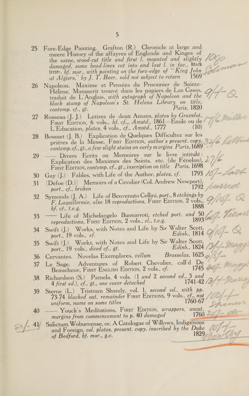 95 Fore-Edge Painting. Grafton (R.) Chronicle at large and meere History of the affayres of Englande and Kinges of ,,. the same, wood-cut title and first 1. mounted and slightly / a damaged, some head-lines cut into and last |. in fac., black .%, | wpe fetter, hf. mor., with painting on the fore-edge of “ King John lager at Algiers,’ by J. T. Beer, sold not subject to return 1569 ~ 26 Napoleon. Maxime et Pensées du Prisonnier de Sainte- ) élene, Manuscrit trouvé dans les papiers de Las Casas, LS fbr fe traduit de L’ Anglais, with autograph of Napoleon and the ¢/ / Cow black stamp of Napoleon's St. Helena Library on title, contemp. cf., st. Paris, 1820 97 Rosseau (J. J.) Lettres de deux Amans, plates by Gravelot, First Epition, 6 vols., Af. cf.,, Amstd., 1861—Emile ou de L’ Education, plates, 4 vols., ¢f., Amstd., 1777 (10) 28 Bossuet (J. B.) Explication de Quelques Difficultez sur les | a priéres de la Messe, First Epirion, author's present. copy, ©2/@ /¢% contemp.cf., &amp;t.,a few slight stains on early margins Paris, 1689 29 ——— Divers Ecrits ou Memoires sur le livre intitulé: _ . 7 Explication des Maximes des Saints, etc. (de Fénelon), Z | be First Epition, contemp. cf., st., inscription on title Paris, 1698 ¢ a 30 Gay (J.) Fables, with Life of the Author, plates, cf. 1793 JOf- He ‘aan 31 [Defoe (D.)| Memoirs of a Cavalier (Col. Andrew Newport), port., cf., broken 1792 32 Symonds (J. A.) Life of Benvenuto Cellini, port., 8 etchings by  F. Laquillermie, also 18 reproductions, First Epition. 2 vols., p, LO . Of lip. oh, t.e-8: 1888 — a bp Life of Michelangelo Buonarroti, etched port. and 50 4 Viz ot reproductions, First Epition, 2 vols., cl., t.e.8. 1893 34 Swift (J.) Works, with Notes and Life by Sir Walter Scott, , fF 4) port., 19 vols., cf. Edinb., 1814 Y Uf 35 Swift (J.) Works, with Notes and Life by Sir Walter Scott, |, , eee port., 19 vols., diced cf., st. | Edinb., 1824 \é7° ben f PCG F 36 Cervantes. Novelas Exemplares, vellum Brusselas, 1625 ve Gy fs 37. Le Sage. Adventures of _ Robert Chevalier, call’d De uA f Beauchene, First EnctuisH Epition, 2 vols., ef. 1745 ee 38 Richardson (S.) Pamela, 4 vols. (1 and 2 second ed., 3 and tS. eae. 4 first ed.), cf., st., one cover detached 1741-42 (37 7 39 Sterne (L.) Tristram Shandy, vol. 1, second ed., with pp. j | 73.74 blacked out, remainder First Epitions, 9 vols., cf, not /SOf uniform, name on some titles | 1760-67 nL Youck's Meditations, Firsr Epition, wrappers, uncut, pais i margins from commencement to p. 40 damaged 1760 =&lt; 40)    = * 