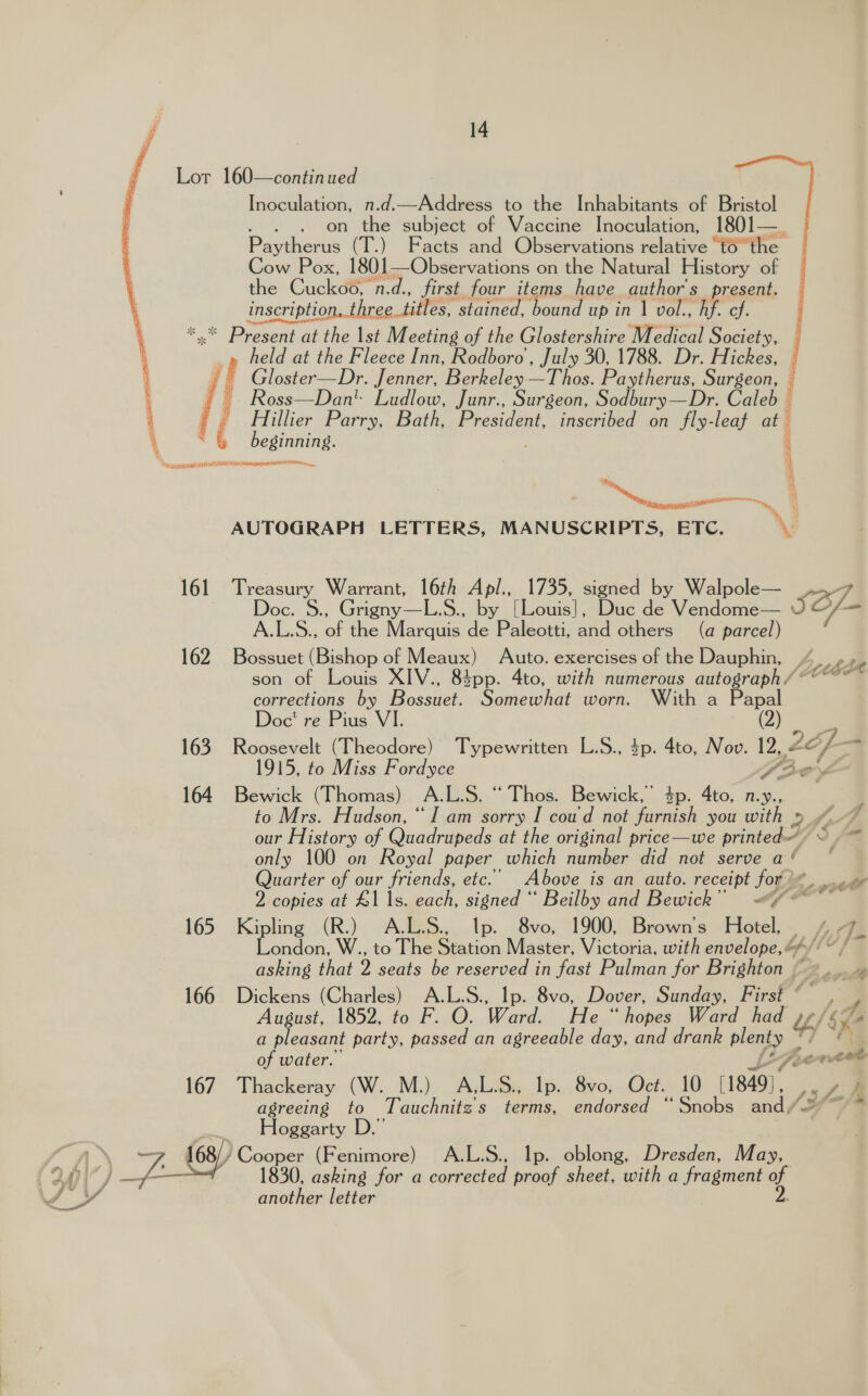  Lot 160—continued Pavihen (FP) Facts and Observations nelaurce “to the Cow Pox, 1801—Observations on the Natural History of fe Cuckée ona. first four items have author's present. inscription, three_titles, ‘stained, bound up in 1 vol., hf. cf. * Present at the 1st Meeting of the Glostershire Medical Society, : held at the Fleece Inn, Rodboro , July 30, 1788. Dr. Hickes, i Gloster—Dr. Jenner, Berkeley—Thos. Paytherus, Surgeon, i, Bye ee Ludlow, Junr., Surgeon, Sodbury—Dr. Caleb |  Hillier Parry, Bath, President, inscribed on fly-leaf at Pacis i Waccpeets ips STEN ORL RAMI, C ‘ cae ss AUTOGRAPH LETTERS, MANUSCRIPTS, ETC. ™M rigny—L.S., by [Louis], Duc de Vendome— A. i Ss. of the Marquis de Paleotti, and others (a parcel) 162 Bossuet (Bishop of Meaux) Auto. exercises of the Dauphin, son of Louis XIV., 83pp. 4to, with numerous autograph / ‘ corrections by Bossuet. Somewhat worn. With a Papal Doc’ re Pius 164 Bewick (Thomas) A. L.S. “ Thos. Bewick,’ 4p. 4to, n.y., to Mrs. Hudson, “I am sorry I coud not furnish you with » 2, only 100 on Royal paper which number did not serve a ‘ Quarter of our friends, ete. Above is an auto. receipt for) A 2 copies at £1 |s. each, signed “ Beilby and Bewick” «<¢ ** 165 Kipling (R.) A.L.S., Ip. 8vo, 1900, Brown's Hotel, . asking that D sedis be qesenved an fast Pulman for Brighton ~ 166 Dickens (Charles) A.L.S., Ip. 8vo, Dover, Sunday, First ° a pleasant party, passed an agreeable day, and drank ley of water. 167 Thackeray (W. M.) A,L.S., Ip. 8vo, Oct. 10 1849]. agreeing to Tauchnitz s terms, endorsed ° ‘Snobs aadp Hoggarty D.” , 168) Cooper ty enimore) A.L.S., Ip. oblong, Dresden, May, 1830, asking for a coupenied proof sheet, with a fragment 4 f. ed another letter sa »