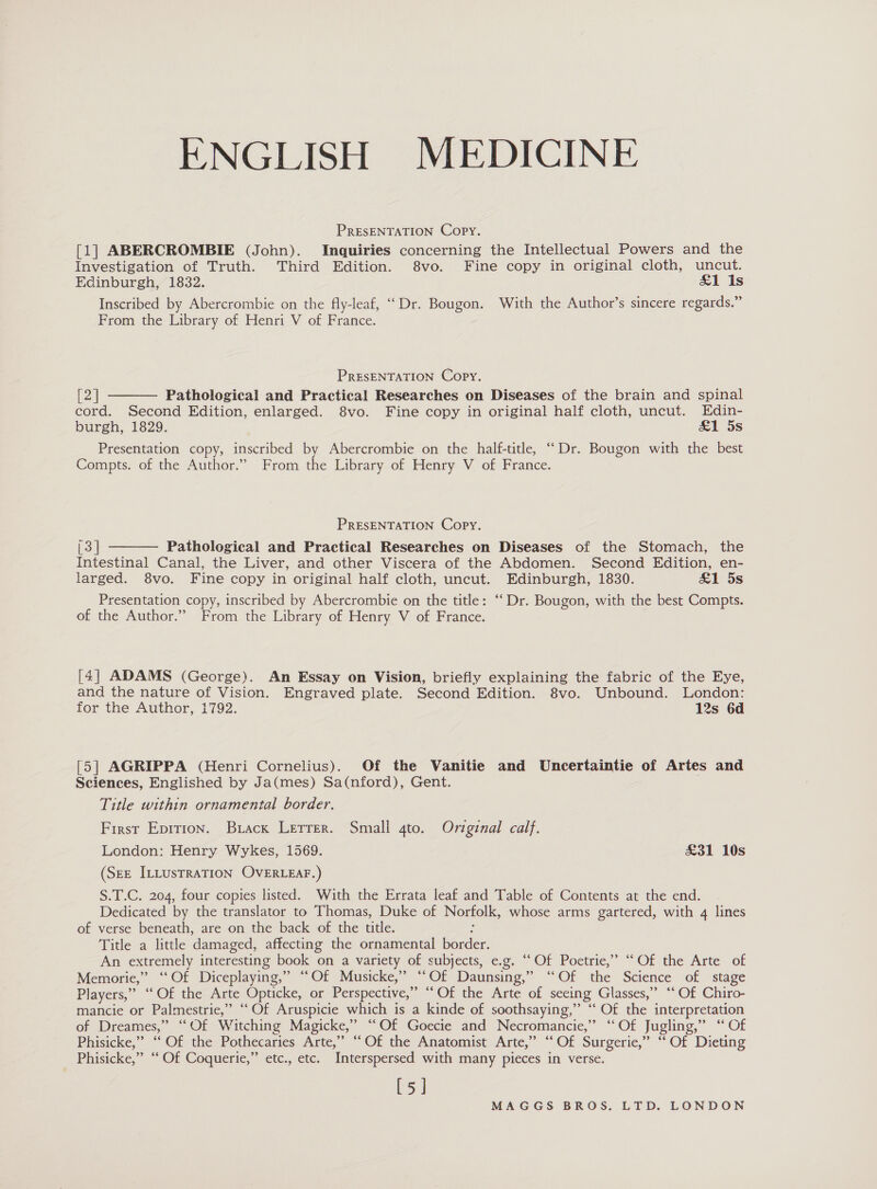 ENGLISH MEDICINE PRESENTATION Copy. [1] ABERCROMBIE (John). Inquiries concerning the Intellectual Powers and the Investigation of Truth. Third Edition. 8vo. Fine copy in original cloth, uncut. Edinburgh, 1832. &amp;1 is Inscribed by Abercrombie on the fly-leaf, ‘Dr. Bougon. With the Author’s sincere regards.” From the Library of Henri V of France. PRESENTATION Copy. [2] Pathological and Practical Researches on Diseases of the brain and spinal cord. Second Edition, enlarged. 8vo. Fine copy in original half cloth, uncut. Edin- burgh, 1829. £1 5s Presentation copy, inscribed by Abercrombie on the half-title, ““Dr. Bougon with the best Compts. of the Author.” From the Library of Henry V of France.  PRESENTATION Copy. [3] Pathological and Practical Researches on Diseases of the Stomach, the Intestinal Canal, the Liver, and other Viscera of the Abdomen. Second Edition, en- larged. 8vo. Fine copy in original half cloth, uncut. Edinburgh, 1830. &amp;1 5s Presentation copy, inscribed by Abercrombie on the title: “Dr. Bougon, with the best Compts. of the Author.” From the Library of Henry V of France.  [4] ADAMS (George). An Essay on Vision, briefly explaining the fabric of the Eye, and the nature of Vision. Engraved plate. Second Edition. 8vo. Unbound. London: for the Author, 1792. 12s 6d [5] AGRIPPA (Henri Cornelius). Of the Vanitie and Uncertaintie of Artes and Sciences, Englished by Ja(mes) Sa(nford), Gent. Title within ornamental border. First Epirion. Brack Lerrer. Smali gto. Original calf. London: Henry Wykes, 1569. £31 10s (SEE ILLUsTRATION OVERLEAF.) S.T.C. 204, four copies listed. With the Errata leaf and Table of Contents at the end. Dedicated by the translator to Thomas, Duke of Norfolk, whose arms gartered, with 4 lines of verse beneath, are on the back of the title. g Title a little damaged, affecting the ornamental border. An extremely interesting book on a variety of subjects, e.g. “Of Poetrie,” “Of the Arte of Memorie,” ‘Of Diceplaying,” ‘Of Musicke,” ‘‘Of Daunsing,” ‘Of the Science of stage Players,” “Of the Arte Opticke, or Perspective,” ““Of the Arte of seeing Glasses,” ‘* Of Chiro- mancie or Palmestrie,” “Of Aruspicie which is a kinde of soothsaying,” “ Of the interpretation of Dreames,” “Of Witching Magicke,” “Of Goecie and Necromancie,” “Of Jugling,” ‘“ Of Phisicke,” ‘Of the Pothecaries Arte,” “Of the Anatomist Arte,” “‘Of Surgerie,” “ Of Dieting Phisicke,” “ Of Coquerie,” etc., etc. Interspersed with many pieces in verse. [5]