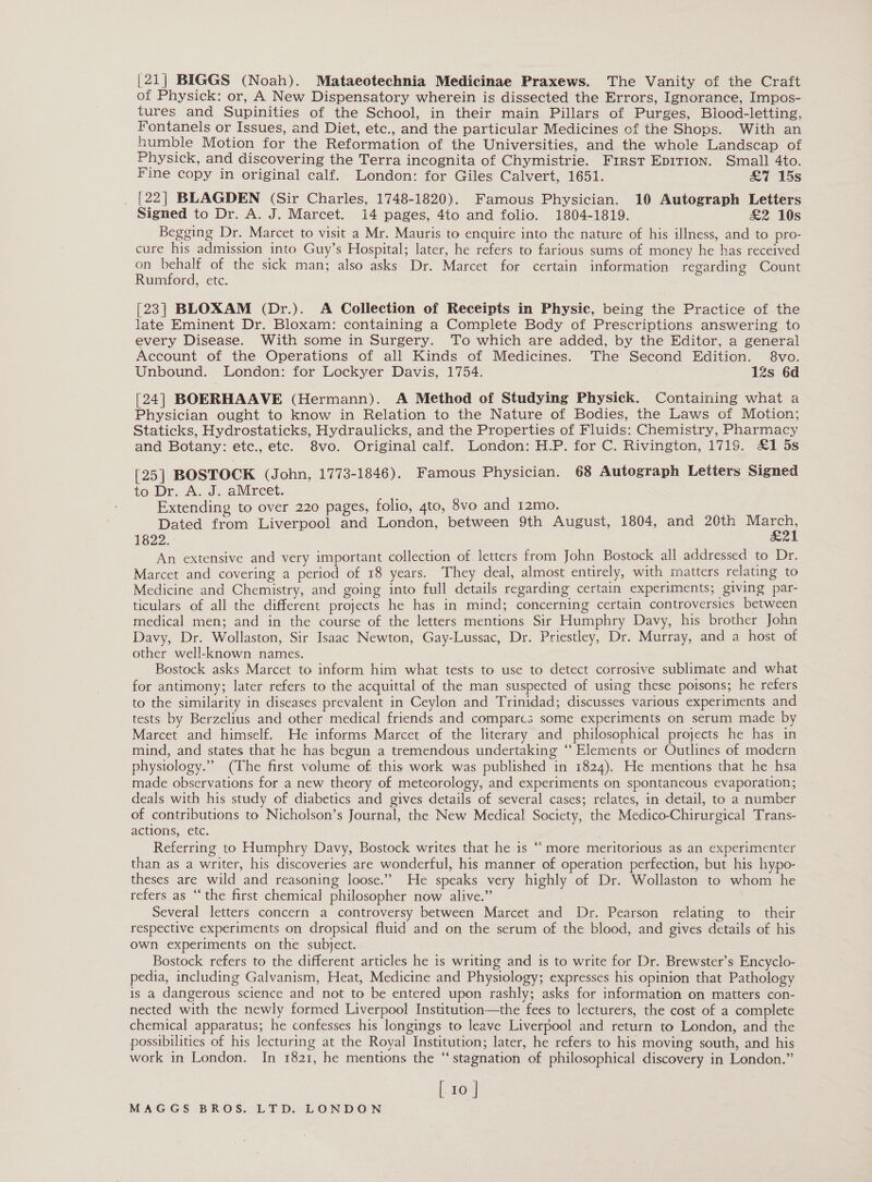 [21| BIGGS (Noah). Mataeotechnia Medicinae Praxews. The Vanity of the Craft of Physick: or, A New Dispensatory wherein is dissected the Errors, Ignorance, Impos- tures and Supinities of the School, in their main Pillars of Purges, Blood-letting, Fontanels or Issues, and Diet, etc., and the particular Medicines of the Shops. With an humble Motion for the Reformation of the Universities, and the whole Landscap of Physick, and discovering the Terra incognita of Chymistrie. Frrst EDITION. Small 4to. Fine copy in original calf. London: for Giles Calvert, 1651. &amp;7 15s [22] BLAGDEN (Sir Charles, 1748-1820). Famous Physician. 10 Autograph Letters Signed to Dr. A. J. Marcet. 14 pages, 4to and folio. 1804-1819. &amp;2 10s Begging Dr. Marcet to visit a Mr. Mauris to enquire into the nature of his illness, and to pro- cure his admission into Guy’s Hospital; later, he refers to farious sums of money he has received on behalf of the sick man; also asks Dr. Marcet for certain information regarding Count Rumford, etc. [23] BLOXAM (Dr.). A Collection of Receipts in Physic, being the Practice of the late Eminent Dr. Bloxam: containing a Complete Body of Prescriptions answering to every Disease. With some in Surgery. To which are added, by the Editor, a general Account of the Operations of all Kinds of Medicines. The Second Edition. 8vo. Unbound. London: for Lockyer Davis, 1754. 12s 6d [24] BOERHAAVE (Hermann). A Method of Studying Physick. Containing what a Physician ought to know in Relation to the Nature of Bodies, the Laws of Motion; Staticks, Hydrostaticks, Hydraulicks, and the Properties of Fluids: Chemistry, Pharmacy and Botany: etc., etc. 8vo. Original calf. London: H.P. for C. Rivington, 1719. £1 5s [25] BOSTOCK (John, 1773-1846). Famous Physician. 68 Autograph Letters Signed to Dr. A. J. aMrcet. Extending to over 220 pages, folio, 4to, 8vo and 12mo. Dated from Liverpool and London, between 9th August, 1804, and 20th March, 1822. L21 An extensive and very important collection of. letters from John Bostock all addressed to Dr. Marcet and covering a period of 18 years. They deal, almost entirely, with matters relating to Medicine and Chemistry, and going into full details regarding certain experiments; giving par- ticulars of all the different projects he has in mind; concerning certain controversies between medical men; and in the course of the letters mentions Sir Humphry Davy, his brother John Davy, Dr. Wollaston, Sir Isaac Newton, Gay-Lussac, Dr. Priestley, Dr. Murray, and a host of other well-known names. Bostock asks Marcet to inform him what tests to use to detect corrosive sublimate and what for antimony; later refers to the acquittal of the man suspected of using these poisons; he refers to the similarity in diseases prevalent in Ceylon and Trinidad; discusses various experiments and tests by Berzelius and other medical friends and compares some experiments on serum made by Marcet and himself. He informs Marcet of the literary and philosophical projects he has in mind, and states that he has begun a tremendous undertaking “‘ Elements or Outlines of modern physiology.” (The first volume of this work was published in 1824). He mentions that he hsa made observations for a new theory of meteorology, and experiments on spontaneous evaporation; deals with his study of diabetics and gives details of several cases; relates, in detail, to a number of contributions to Nicholson’s Journal, the New Medical Society, the Medico-Chirurgical Trans- actions, etc. | Referring to Humphry Davy, Bostock writes that he is ‘more meritorious as an experimenter than as a writer, his discoveries are wonderful, his manner of operation perfection, but his hypo- theses are wild and reasoning loose.” He speaks very highly of Dr. Wollaston to whom he refers as “the first chemical philosopher now alive.” Several letters concern a controversy between Marcet and Dr. Pearson relating to their respective experiments on dropsical fluid and on the serum of the blood, and gives details of his own experiments on the subject. Bostock refers to the different articles he is writing and is to write for Dr. Brewster’s Encyclo- pedia, including Galvanism, Heat, Medicine and Physiology; expresses his opinion that Pathology is a dangerous science and not to be entered upon rashly; asks for information on matters con- nected with the newly formed Liverpool Institution—the fees to lecturers, the cost of a complete chemical apparatus; he confesses his longings to leave Liverpool and return to London, and the possibilities of his lecturing at the Royal Institution; later, he refers to his moving south, and his work in London. In 1821, he mentions the “stagnation of philosophical discovery in London.” [. 10 | ¢