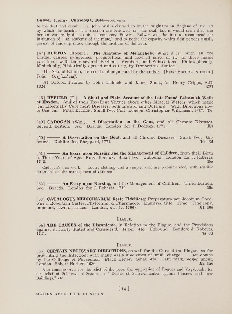 Bulwer (John): Chirologia, 1644—continued. to the deaf and dumb. Dr. John Wallis claimed to be the originator in England of the art by which the benefits of instruction are bestowed on the deaf, but it would seem that this honour was really due to his contemporary Bulwer. Bulwer was the first to recommend the institution of “an academy of the mute,” and to notice the capacity which deaf persons usually possess of enjoying music through the medium of the teeth. [47] BURTON (Robert). The Anatomy of Melancholy: What it is. With all the kindes, causes, symptomes, prognosticks, and severall cures of it. In three maine partitions, with their severall Sections, Members,.and Subsections. Philosophically, Medicinally, Historically opened and cut up, by Democritus, Junior. The Second Edition, corrected and augmented by the author. [First Epirion 1n Fotio.] Folio. Original calf. At Oxford: Printed by John Lichfield and James Short, for Henry Cripps, A.D. 1624. eA | [48] BYFIELD (T.). A Short and Plain Account of the Late-Found Balsamick Wells at Hoxdon. And of their Excellent Virtues above other Mineral Waters; which make ‘em Effectually Cure most Diseases, both Inward and Outward. With Directions how to Use ’em. FIRST EDITION. Small 8vo. Calf. London: Christopher Wilkinson, 1687. 18s [49] CADOGAN (Wm.). A Dissertation on the Gout, and all Chronic Diseases.  Seventh Edition. 8vo. Boards. London: for J. Dodsley, 1771. 15s [50 | A Dissertation on the Gout, and all Chronic Diseases. Small 8vo. Un- bound. Dublin: Jos. Sheppard, 1771. 10s 6d  [51] An Essay upon Nursing and the Management of Children, from their Birth to Three Years of Age. First EDITION. Small 8vo. Unbound. London: for J. Roberts, 1748. 18s Cadogan’s best work. Looser clothing and a simpler diet are recommended, with sensible directions on the management of children. RZ | An Essay upon Nursing, and the Management of Children. Third Edition. 8vo. Boards. London: for J. Roberts, 1749. 15s  [53] CATALOGUS MEDICINARUM Recte Fideliterq: Preparatum per Jacobum Good- win &amp; Robertum Carter, Phylochim: &amp; Pharmacop. Engraved title. 12mo. Fine copy, unbound, sewn as issued. London, N.pD. (c. 1700). &amp;1 10s PLAGUE. [54] THE CAUSES of the Discontents, in Relation to the Plague, and the Provisions against it, Fairly Stated and Consider’d. 14 pp. 4to. Unbound. London: J. Roberts, 1721. Gs 6d PLAGUE. [55] CERTAIN NECESSARY DIRECTIONS, as well for the Cure of the Plague, as for preventing the Infection; with many easie Medicines of small charge .. . set downe by the Colledge of Physicians. Black Letter. Small 4to. Calf, many edges uncut. London: Robert Barker, 1636. &amp;2 15s Also contains: Acts for the relief of the poor, the suppression of Rogues and Vagabonds, for the relief of Soldiers and Seamen, a “Decree of Starre-Chamber against Inmates and new Buildings,” etc. [ 14 ]