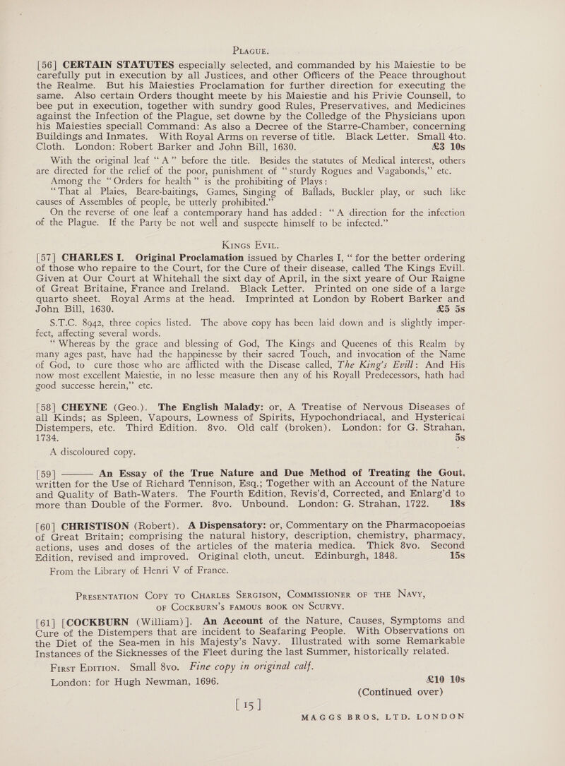 PLAGUE. [56| CERTAIN STATUTES especially selected, and commanded by his Maiestie to be carefully put in execution by all Justices, and other Officers of the Peace throughout the Realme. But his Maiesties Proclamation for further direction for executing the same. Also certain Orders thought meete by his Maiestie and his Privie Counsell, to bee put in execution, together with sundry good Rules, Preservatives, and Medicines against the Infection of the Plague, set downe by the Colledge of the Physicians upon his Maiesties speciall Command: As also a Decree of the Starre-Chamber, concerning Buildings and Inmates. With Royal Arms on reverse of title. Black Letter. Small 4to. Cloth. London: Robert Barker and John Bill, 1630. &amp;3 10s With the original leaf ““A” before the title. Besides the statutes of Medical interest, others are directed for the relief of the poor, punishment of “sturdy Rogues and Vagabonds,”’ etc. Among the “Orders for health” is the prohibiting of Plays: “That al Plates, Beare-baitings, Games, Singing of Ballads, Buckler play, or such like causes of Assembles of people, be utterly prohibited.” On the reverse of one leaf a contemporary hand has added: ‘‘A direction for the infection of the Plague. If the Party be not well and suspecte himself to be infected.” Kinecs Evi. [57| CHARLES I. Original Proclamation issued by Charles I, ‘“ for the better ordering of those who repaire to the Court, for the Cure of their disease, called The Kings Evill. Given at Our Court at Whitehall the sixt day of April, in the sixt yeare of Our Raigne of Great Britaine, France and Ireland. Black Letter. Printed on one side of a large quarto sheet. Royal Arms at the head. Imprinted at London by Robert Barker and John Bill, 1630. &amp;5 5s S.T.C. 8942, three copies listed. The above copy has been laid down and is slightly imper- fect, affecting several words. ‘““Whereas by the grace and blessing of God, The Kings and Queenes of this Realm by many ages past, have had the happinesse by their sacred Touch, and invocation of the Name of God, to cure those who are afflicted with the Disease called, The King’s Evill: And His now most excellent Maiestie, in no lesse measure then any of his Royall Predecessors, hath had good successe herein,’’ etc. [58] CHEYNE (Geo.). The English Malady: or, A Treatise of Nervous Diseases of all Kinds; as Spleen, Vapours, Lowness of Spirits, Hypochondriacal, and Hysterical Distempers, etc. Third Edition. 8vo. Old calf (broken). London: for G. Strahan, 1734. dS A discoloured copy. (59 | An Essay of the True Nature and Due Method of Treating the Gout, written for the Use of Richard Tennison, Esq.; Together with an Account of the Nature and Quality of Bath-Waters. The Fourth Edition, Revis’d, Corrected, and Enlarg’d to more than Double of the Former. 8vo. Unbound. London: G. Strahan, 1722. 18s  [60] CHRISTISON (Robert). A Dispensatory: or, Commentary on the Pharmacopoeias of Great Britain; comprising the natural history, description, chemistry, pharmacy, actions, uses and doses of the articles of the materia medica. Thick 8vo. Second Edition, revised and improved. Original cloth, uncut. Edinburgh, 1848. 15s From the Library of Henri V of France. PRESENTATION Copy TO CHARLES SERGISON, COMMISSIONER OF THE Navy, OF COCKBURN’S FAMOUS BOOK ON SCURVY. [61] [COCKBURN (William)]. An Account of the Nature, Causes, Symptoms and Cure of the Distempers that are incident to Seafaring People. With Observations on the Diet of the Sea-men in his Majesty’s Navy. Illustrated with some Remarkable Instances of the Sicknesses of the Fleet during the last Summer, historically related. First Eprrion. Small 8vo. Fine copy in original calf. London: for Hugh Newman, 1696. £10 10s (Continued over) [15 ]