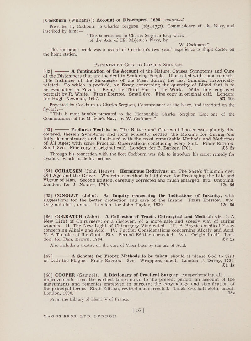 [Cockburn (William) ]: Account of Distempers, 1696—continued. Presented by Cockburn to Charles Sergison (1654-1732), Commissioner of the Navy, and inscribed by him :— ‘This is presented to Charles Sergison Esq; Clark of the Acts of His Majestie’s Navy, by W. Cockburn.” This important work was a record of Cockburn’s two years’ experience as ship’s doctor on the home station. PRESENTATION Copy TO CHARLES SERGISON. [62 | A Continuation of the Account of the Nature, Causes, Symptoms and Cure of the Distempers that are incident to Seafaring People. Illustrated with some remark- able Instances of the Sicknesses of the Fleet during the last Summer, historically related. To which is prefix’d, An Essay concerning the quantity of Blood that is to be evacuated in Fevers. Being the Third Part of the Work. With fine engraved portrait by R. White. First EDITION. Small 8vo. Fine copy in original calf. London: for Hugh Newman, 1697. &amp;7 10s Presented by Cockburn to Charles Sergison, Commissioner of the Navy, and inscribed on the fly-leaf : — “This is most humbly presented to the Honourable Charles Sergison Esq; one of the Commissioners of his Majestie’s Navy, by W. Cockburn.”   [63] Profluvia Ventris: or, The Nature and Causes of Loosenesses plainly dis- covered, therein Symptoms and sorts evidently settled, the Maxims for Curing ’em fully demonstrated; and illustrated with the most remarkable Methods and Medicines of All Ages; with some Practical Observations concluding every Sort. First EpDITION. Small 8vo. Fine copy in original calf. London: for B. Barker, 1701. £5 5s Through his connection with the fleet Cockburn was able to introduce his secret remedy for dysentry, which made his fortune. [64] COHAUSEN (John Henry). Hermippus Redivivus: or, The Sage’s Triumph over Old Age and the Grave. Wherein, a method is laid down for Prolonging the Life and Vigour of Man. Second Edition, carefully corrected and much enlarged. 8vo. Unbound. London: for J. Nourse, 1749. 12s 6d [65] CONOLLY (John). An Inquiry concerning the Indications of Insanity, with suggestions for the better protection and care of the Insane. FIRST EDITION. 8vo. Original cloth, uncut. London: for John Taylor, 1830. 12s 6d [66] COLBATCH (John). A Collection of Tracts, Chirurgical and Medical: viz., I. A New Light of Chirurgery; or a discovery of a more safe and speedy way of curing wounds. II. The New Light of Chirurgery Vindicated. III. A Physico-medical Essay concerning Alkaly and Acid. IV. Further Considerations concerning Alkaly and Acid. V. A Treatise of the Gout. Etc. Second Edition corrected. 8vo. Original calf. Lon- don: for Dan. Brown, 1704. 2-25 Also includes a treatise on the cure of Viper bites by the use of Acid.  [67 | A Scheme for Proper Methods to be taken, should it please God to visit us with the Plague. First EDITION. 8vo. Wrappers, uncut. London: J. Darby, 1721. . £1. 1s [68] COOPER (Samuel). A Dictionary of Practical Surgery; comprehending all... improvements from the earliest times down to the present period; an account of the instruments and remedies employed in surgery; the ethymolcgy and signification of the principal terms. Sixth Edition, revised and corrected. Thick 8vo, half cloth, uncut. London, 1830. : 18s From the Library of Henri V of France. [16]
