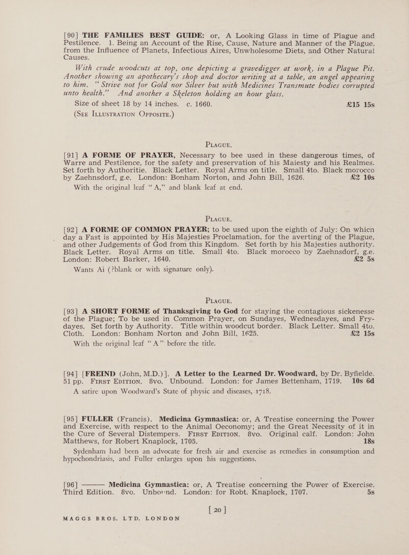 [90| THE FAMILIES BEST GUIDE: or, A Looking Glass in time of Plague and Pestilence. 1. Being an Account of the Rise, Cause, Nature and Manner of the Plague, from the Influence of Planets, Infectious Aires, Unwholesome Diets, and Other Natura! Causes. With crude woodcuts at top, one depicting a gravedigger at work, in a Plague Pit. Another showing an apothecary’s shop and doctor writing at a table, an angel appearing to him. “ Strive not for Gold nor Silver but with Medicines Transmute bodies corrupted unto health.” And another a Skeleton holding an hour glass. } Size of sheet 18 by 14 inches. c. 1660. &amp;15 15s (Ser ILLUSTRATION OPpposiTE.) PLAGUE. [91] A FORME OF PRAYER, Necessary to bee used in these dangerous times, of Warre and Pestilence, for the safety and preservation of his Maiesty and his Realmes. Set forth by Authoritie. Black Letter. Royal Arms on title. Small 4to. Black morocco by Zaehnsdorf, g.e. London: Bonham Norton, and John Bill, 1626. | &amp;2 10s With the original leaf “A,” and blank leaf at end. PLAGUE. [92] A FORME OF COMMON PRAYER; to be used upon the eighth of July: On whicn day a Fast is appointed by His Majesties Proclamation, for the averting of the Plague, and other Judgements of God from this Kingdom. Set forth by his Majesties authority. Black Letter. Royal Arms on title. Small 4to. Black morocco by Zaehnsdorf, g.e. London: Robert Barker, 1640. &amp;2 5s Wants Ai (?blank or with signature only). PLAGUE. [93] A SHORT FORME of Thanksgiving to God for staying the contagious sickenesse of the Plague; To be used in Common Prayer, on Sundayes, Wednesdayes, and Fry- dayes. Set forth by Authority. Title within woodcut border. Black Letter. Small 4to. Cloth. London: Bonham Norton and John Bill, 1625. &amp;2 15s With the original leaf “A” before the title. [94] [FREIND (John, M.D.)]. A Letter to the Learned Dr. Woodward, by Dr. Byfielde. 51 pp. First Epirion. 8vo. Unbound. London: for James Bettenham, 1719. 10s 6d A satire upon Woodward’s State of physic and diseases, 1718. [95] FULLER (Francis). Medicina Gymnastica: or, A Treatise concerning the Power and Exercise, with respect to the Animal Oeconomy; and the Great Necessity of it in the Cure of Several Distempers. First EDITION. 8vo. Original calf.. London: John Matthews, for Robert-Knaplock, 1705. 18s Sydenham had been an advocate for fresh air and exercise as remedies in consumption and hypochondriasis, and Fuller enlarges upon his suggestions. [96 | Medicina Gymnastica: or, A Treatise concerning the Power of Exercise. Third Edition. 8vo. Unbaind. London: for Robt. Knaplock, 1707. 5s [ 20 ] 