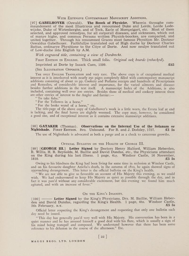 WitTH ExtTENsIVE CONTEMPORARY MANuscripT ADDITIONS. [97] GABELHOVER (Oswald). The Boock of Physicke. Wherein throughe com- maundement of the most Illustrious and renoumned Duke and Lorde, Lorde Lode- wijcke, Duke of Wirtenberghe, and of Teck, Earle of Mompelgart, etc. Most of them selected, and approved remedyes, for all corporall diseases, and sicknesses, which out of manye highe, and common Persons written Physick-boockes, are compacted, and united together. Through his renoumned Graces most famous Physition Mr. Doctour Oswaldus Gabelhouer. Faithfullye translated out of High duche by Doctour Charles Battus, ordinarye Physitione to the Citye of Dorte. And now neulye translated out of Low-duche into English by A.M. With engraved ttle, containing a view of Dordrecht. First Eprrion 1n EncuisH. Thick small folio. Original oak boards (rebacked). Imprinted at Dorte by Isaack Caen, 1599. &amp;65 (SEE ILLUsTRATION OPpPosITE.) THE ONLY ENGLIsH TRANSLATION and very rare. The above copy is of exceptional medical interest as it is interleaved with nearly 250 pages completely filled with contemporary manuscript additions consisting of about 10 pp. Cookery and Beane receipts and hundreds of Prescriptions and Remedies, of considerable interest and importance, for the varied ailments and diseases besides further additions in the text itself. A manuscript Index of the Additions, is also included, containing well over 200 entries. Besides those of medical and cookery interest there are other entries of interest to the Angler and farrier :— “To take fishe.”’ “For the Yellowes in a horse.” “For the broke wynd of a horse,” etc. The title-page of the above copy of Gabelhover’s work is a little worn, the Errata leaf at end is lacking, and the final leaves are slightly wormed. The copy may, however, be considered a good one, and of exceptional interest as it contains extensive manuscript additions. [98] GATAKER (Thomas). Observations on the Internal Use of the Solanum or Nightshade. First Epition. 8vo. Unbound. For R. and J. Dodsley, 1757. £&amp;1 5s The use of Nightshade is advocated as both a purge and as a check to cancerous growths. OFFICIAL BULLETIN ON THE HEALTH oF GeorGE III. [99] [GEORGE III.] Letter Signed by Doctors Henry Halford, William Heberden, R. Willis, H. R. Reynolds, M. Baillie and David Dundas, etc., the Physicians attendant on the King during his last illness. 1 page, 4t0. Windsor Castle, 16 November, 1810. &amp;5 5s Owing to his blindness the King had been living for some time in seclusion at Windsor Castle, and on his favourite daughter Amelia’s death, in the autumn of 1810, he again showed signs of approaching derangement. ‘This letter is the official bulletin on the King’s health. ‘“We are not able to give so favorable an account of His Majesty this evening, as we could wish. We had endeavoured to keep His Majesty as quiet as possible through the day, and in fact it was pass’d without any considerable excitement, but this evening we found him much agitated, and with an increase of fever.” On THE KiNc’s INsANITY. | 100 | Letter Signed by the King’s Physicians, Drs. M. Baillie, William Heber- den and David Dundas, regarding the King’s Health. 1 page, 4to. Windsor Castle, 5th February, N.Y. — £5 5s Official letter respecting the King’s derangement and requesting that only one bulletin each day need be issued. “This day has generally pass’d very well with His Majesty. His conversation has been in a quiet manner and he has amused himself a good deal with'his flute, which is usually a sign of his mind being tranquil and composed. We understand however that there has been some reference to his delusion in the course of the afternoon.” Etc. [ 22 | 