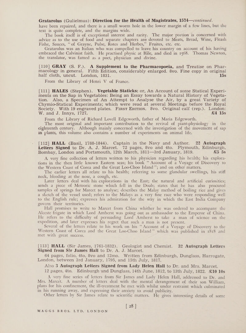 Gratarolus (Gulielmus): Direction for the Health of Magistrates, 1574—continued. have been repaired, and there is a small worm hole in the lower margin of a few lines, but the text 1s quite complete, and the margins wide. The book itself is of exceptional interest and rarity. The major portion is concerned with advice as to the use of food and separate chapters ara devoted to Meats, Bread, Wine, Fleash Fishe, Sauces, ““of Grayne, Pulse; Rotes and. Herbes,” Pruites, €tc. etc. Gratarolus was an Italian who was compelled to leave his country on account of his having embraced the Calvinist faith. He practised physic at Bale, and died in 1568. Thomas Newton, the translator, was famed as a poet, physician and divine. [110] GRAY (S. F.). A Supplement to the Pharmacopoeia, and Treatise on Phar- macology in general. Fifth Edition, considerably enlarged. 8vo. Fine copy in original half cloth, uncut. London, 1831. 15s From the Library of Henri V of France; [111] HALES (Stephen). Vegetable Staticks: or, An Account of some Statical Experi- ments on the Sap in Vegetables: Being an Essay towards a Natural History of Vegeta- tion. Also; a Specimen of Am Attempt to Amalyse the Air, bya great Variety of Chymio-Statical Experiments; which were read at several Meetings before the Royal Society. With 19 engraved plates. First EDITION. 8vo. Original calf (rep.). London: W. and J. Innys, 1727. &amp;4 15s From the Library of Richard Lovell Edgeworth, father of Maria Edgeworth. The most original and important contribution to the revival of plant-physiology in the eighteenth century. Although mainly concerned with the investigation of the movement of sap in plants, this volume also contains a number of experiments on animal life. [112] HALL (Basil, 1788-1844). Captain in the Navy and Author. 22 Autograph Letters Signed to Dr. A. J. Marcet. 72 pages, 8vo and 4to. Plymouth, Edinburgh, Bombay, London and Portsmouth, 12th March, 1811—3rd January, 1819. £5 5s A. very fine collection of letters written to his physician regarding his health; his explora- tions in the then little known Eastern seas; his book “‘ Account of a Voyage of Discovery to the Western Coast of Corea and the Great Loo-Choo Island ”’; and on other matters. The earlier letters all relate to his health; referring to some glandular swellings, his stiff neck, bleeding at the nose, a cough, etc. Later letters deal with his explorations in the East; the natural and artificial curiosities; sends a piece of Meteoric stone which fell in the Doab; states that he has also procured samples of springs for Marcet to analyse; describes the Malay method of boiling rice and gives a sketch of the vessel used; refers to the Malays as a very fine race who were responding well to the English rule; expresses his admiration for the way in which the East India Company govern their territories. Hall promises to write to Marcet from China whither he was ordered to accompany the Alceste frigate in which Lord Amherst was going out as ambassador to the Emperor of China. He refers to the difficulty of persuading Lord Amherst to take a man of science on the expedition, and later expresses his regret that such a man is not present. Several of the letters relate to his work on his “ Account of a Voyage of Discovery to the Western Coast of Corea and the Great Loo-Choo Island” which was published in 1818 and met with great success. | [113] HALL (Sir James, 1761-1832). Geologist and Chemist. 32 Autograph Letters Signed from Sir James Hall to Dr. A. J. Marcet. 64 pages, folio, 4to, 8vo and 12mo. Written from Edinburgh, Dunglass, Harrogate, London, between 3rd January, 1795, and 15th July, 1817. ; Also 3 Autograph Letters Signed from Lady Helen Hall to Dr. and Mrs. Marcet. 12 pages, 4to. Edinburgh ‘and Dunglass, 14th June, 1812, to 13th July, 1822. £10 10s A very fine series of letters from Sir James and Lady Helen Hall, addressed to Dr. and Mrs. Marcet. A number of letters deal with the mental derangement of their son William, plans for his confinement, the ill-treatment he met with whilst under restraint which culminated in his running away, and expressing their anxiety to avoid publicity. Other letters by Sir James relate to scientific matters. He gives interesting details of some [ 28 ]