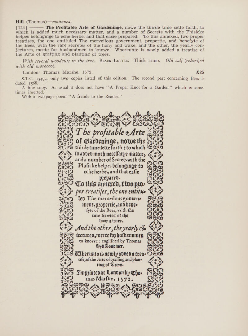 [124] The Profitable Arte of Gardeninge, nowe the thirde time sette forth, to which is added much necessary matter, and a number of Secrets with the Phisicke helpes belonginge to eche herbe, and that easie prepared. To this annexed, two proper treatises, the one entituled The merveilous government, propertie, and benefyte of the Bees, with the rare secretes of the hony and waxe, and the other, the yearly ccn- jectures, meete for husbandmen to knowe. Whereunto is newly added a treatise of the Arte of grafting and planting of trees.  With several woodcuts in the text. Buack Lerrer. Thick 12mo. Old calf (rebacked with old morocco). London: Thomas Marshe, 1572. £25 S.T.C. 13492, only two copies listed of this edition. The second part concerning Bees is dated 1568. A fine copy. As usual it does not have “A Proper Knot for a Garden” which is some- times inserted. With a two-page poem “A frende to the Reader.” Wi devonfle, Be MERCIER aOR ae wai T he profitable eArte ' eee Ss of poh he Jape nowe the $ fs . oe fa:3ta a thirde time {etteforth stowhich %&amp; isandcaimuch neceflarpe matters &lt; * ‘FZ Se 4 _ anda number of Secrets with the &amp; PSS Phifickehelpes belanginge to e 2 mit echeherbe,andthateafie {27&gt;} ES _ prepared. fan To this annered, Ciro pro- rae per treatifes, the one entitue X* z ce {ed The merueilous couerns eras yee «Ment, provertie,andbenes 3? &lt;9 fyte of the Bees, vith the s3 ce rare fecretes of the eX ony ¢ ware. OX. exe And the other, the yearly com &lt;&gt; an iectures,mecte fox bufbanpmen es 2uite to knovve : englifned by Thomas ¢*3 H pli Londiner. = Son Eiberuntors newly adved a trea: se Mx_ usfesofthe Arte of grafing and plan- c* L« se : ting of Grees. &gt;: 335 Inrprintesat London by me Sao eae mas Marfhe. 1572 $&lt; Qa eae LSE Se, ene 38 Pre OP G7 PASE apne