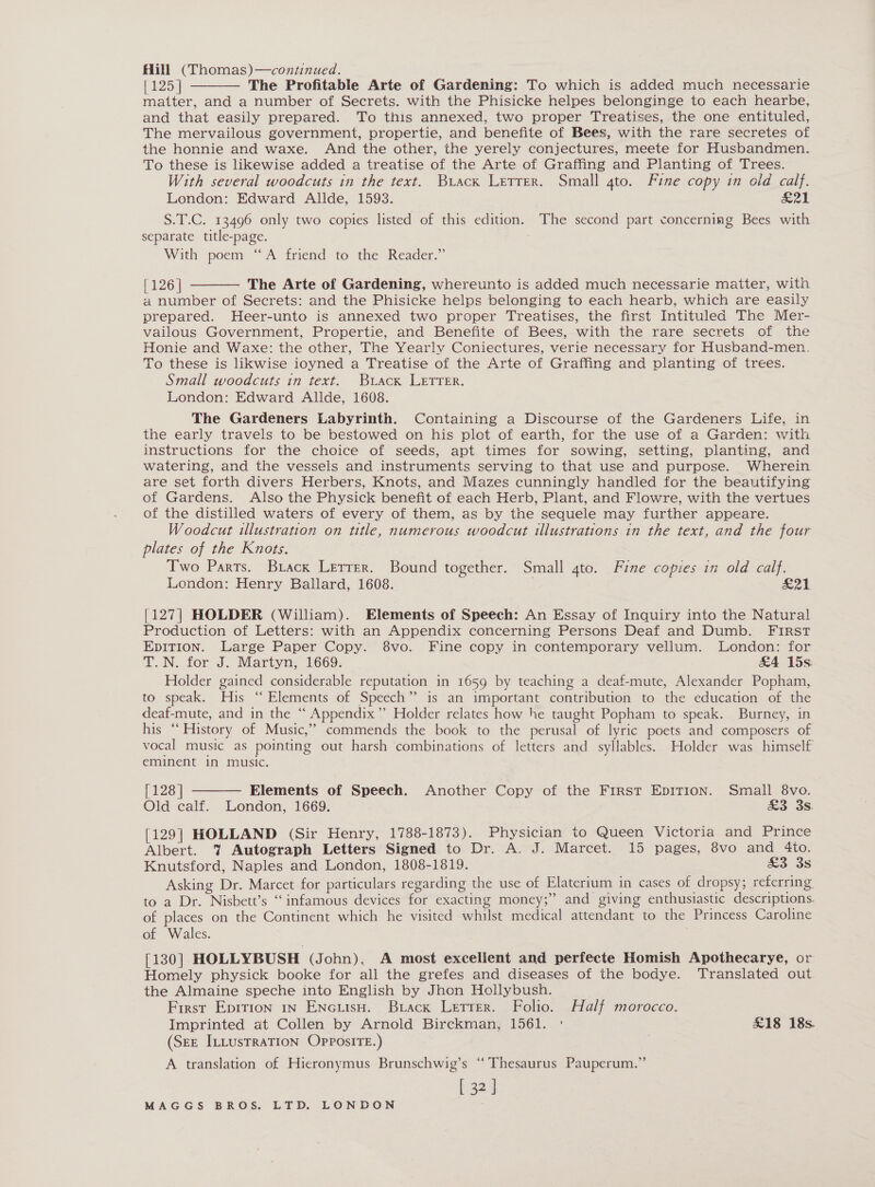 Hill (Thomas)—continued. {125 | The Profitable Arte of Gardening: To which is added much necessarie matter, and a number of Secrets. with the Phisicke helpes belonginge to each hearbe, and that easily prepared. To this annexed, two proper Treatises, the one entituled, The mervailous government, propertie, and benefite of Bees, with the rare secretes of the honnie and waxe. And the other, the yerely conjectures, meete for Husbandmen. To these is likewise added a treatise of the Arte of Graffing and Planting of Trees. With several woodcuts in the text. Buack Letrer. Small 4to. Fine copy in old calf. London: Edward Allde, 1593. ZL S.T.C. 13496 only two copies listed of this edition. The second part concerning Bees with separate title-page. With poem “A friend to the Reader.”   [126] The Arte of Gardening, whereunto is added much necessarie maiter, with a number of Secrets: and the Phisicke helps belonging to each hearb, which are easily prepared. Heer-unto is annexed two proper Treatises, the first Intitulead The Mer- vailous Government, Propertie, and Benefite of Bees, with the rare secrets of the Honie and Waxe: the other, The Yearly Coniectures, verie necessary for Husband-men. To these is likwise ioyned a Treatise of the Arte of Graffing and planting of trees. Small woodcuts in text. Buack LETTER. London: Edward Allde, 1608. The Gardeners Labyrinth. Containing a Discourse of the Gardeners Life, in the early travels to be bestowed on his plot of earth, for the use of a Garden: with instructions for the choice of seeds, apt times for sowing, setting, planting, and watering, and the vessels and instruments serving to that use and purpose. Wherein are set forth divers Herbers, Knots, and Mazes cunningly handled for the beautifying of Gardens. Also the Physick benefit of each Herb, Plant, and Flowre, with the vertues of the distilled waters of every of them, as by the sequele may further appeare. Woodcut illustration on title, numerous woodcut illustrations in the text, and the four plates of the Knots. Two Parts. Brack Lerrer. Bound together. Small gto. Fine copies in old calf. London: Henry Ballard, 1608. £21 [127| HOLDER (William). Elements of Speech: An Essay of Inquiry into the Natural Production of Letters: with an Appendix concerning Persons Deaf and Dumb. FIRST EDITION. Large Paper Copy. 8vo. Fine copy in contemporary vellum. London: for TN. for J. Martyn: 1669: &amp;4 15s Holder gained considerable reputation in 1659 by teaching a deaf-mute, Alexander Popham, to speak. His “Elements of Speech” is an important contribution to the education of the deaf-mute, and in the “ Appendix” Holder relates how he taught Popham to speak. Burney, in his ‘‘ History of Music,” commends the book to the perusal of lyric poets and composers of vocal music as pointing out harsh combinations of letters and syllables. Holder was himself eminent in music.  [128 | Elements of Speech. Another Copy of the First EpiTion. Small 8vo. Old calf. London, 1669. &amp;3 3s. [129] HOLLAND (Sir Henry, 1788-1873). Physician to Queen Victoria and Prince Albert. 7% Autograph Letters Signed to Dr. A. J. Marcet. 15 pages, 8vo and 4to. Knutsford, Naples and London, 1808-1819. £3 3s Asking Dr. Marcet for particulars regarding the use of Elaterium in cases of dropsy; referring to a Dr. Nisbett’s ‘‘ infamous devices for exacting money;” and giving enthusiastic descriptions. of places on the Continent which he visited whilst medical attendant to the Princess Caroline of Wales. [130] HOLLYBUSH (John), A most excellent and perfecte Homish Apothecarye, or Homely physick booke for all the grefes and diseases of the bodye. Translated out the Almaine speche into English by Jhon Hollybush. First Eprrion 1n Encuiso. Brack Letter. Folio. Half morocco. Imprinted at Collen by Arnold Birekman, 1561. ° £18 18s. (SEE ILLUsTRATION OPPosiTE.) | A translation of Hieronymus Brunschwig’s “Thesaurus Pauperum.” [ 32]