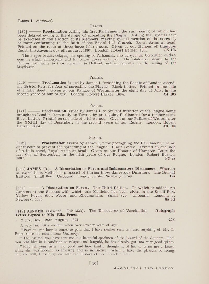 James I—continued. PLAGUE. [139] Proclamation calling his first Parliament, the summoning of which had been delayed owing to the danger of spreading the Plague. Asking that special care be exercised in the election of its Members, making special mention of the necessity of their conforming to the faith of the Established Church. Royal Arms at head. Printed on the recto of three large folio sheets. Given at our Honour of Hampton Court, the eleventh day of January, 1603. London: Robert Barker, 1603. £5 10s The Plague besides delaying the opening of Parliament, also delayed the Coronation celebra- tions in which Shakespeare and his fellow actors took part. The intolerance shown to the Puritans led finally to their departure to Holland, and subsequently to the sailing of the Mayflower.  PLAGUE. { 140] Proclamation issued by James I, forbidding the People of London attend- ing Bristol Fair, for fear of spreading the Plague. Black Letter. Printed on one side of a folio sheet. Given at our Pallace of Westminster the eight day of July, in the second yeere of our raigne. London: Robert Barker, 1604. £4 10s  PLAGUE. [141] Proclamation issued by James I, to prevent infection of the Plague being brought to London from outlying Towns, by proroguing Parliament for a further term. Black Letter. Printed on one side of a folio sheet. Given at our Pallace of Westminster the XXIIII day of December, in the second yeere of our Reigne. London: Robert Barker, 1604. &amp;3 10s  PLAGUuE. [ 142] Proclamation issued by James I, “for proroguing the Parliament,” in an endeavour to prevent the spreading of the Plague. Black Letter. Printed on one side of a folio sheet, Royal Arms at head. Given at our Honour of Hampton Court the last day of September, in the fifth yeere of our Reigne. London: Robert Barker, 1607. &amp;3 3s  [143] JAMES (R.). A Dissertation on Fevers and Inflammatory Distempers. Wherein an expeditious Method is proposed of Curing those dangerous Disorders. The Second Edition. Small 8vo. Unbound. London: John Newbery, 1749. 15s  [144 | A Dissertation on Fevers. The Third Edition. To which is added, An Account of the Success with which this Medicine has been given in the Small Pox, Yellow Fever, Slow Fever, and Rheumatism. Small 8vo. Unbound. London: J. Newbery, 1755. 8s 6d [145] JENNER (Edward, 1749-1823). The Discoverer of Vaccination. Autograph Letter Signed to Miss Eliz. Pruen. 2 pp. ovo: 26th Auiguct, 1621. £25 A very fine letter written when over seventy years of age. “Pray tell me how it comes to pass, that I have neither seen or heard anything of Mr. T. Pruen since his return from Guernsey? “The Animal you have sent me is a beautiful specimen of the Lizard of the Country. Tho’ you sent him in a condition so relaped and languid, he has already got into very good spirits. “Pray tell your sister how good and how kind I thought it of her to write me a Letter while she was abroad; so amusing and so instructive. When I have the pleasure of seeing her, she will, I trust, go on with the History of her Travels.” Etc. [ 35 ]