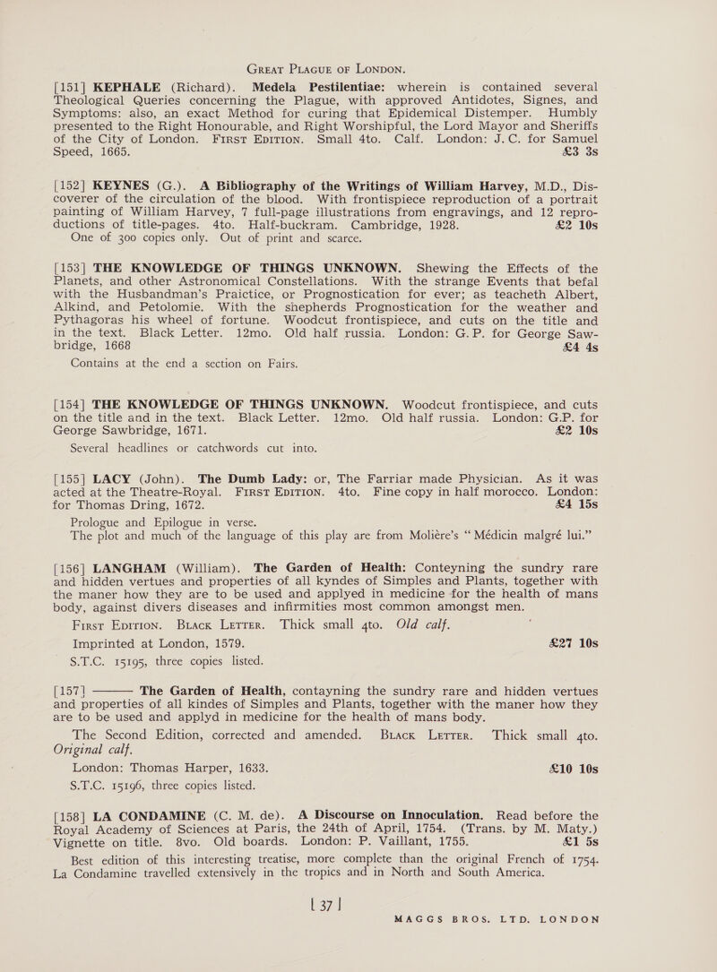 GREAT PLAGUE OF LONDON. [151] KEPHALE (Richard). Medela Pestilentiae: wherein is contained several Theological Queries concerning the Plague, with approved Antidotes, Signes, and Symptoms: also, an exact Method for curing that Epidemical Distemper. Humbly presented to the Right Honourable, and Right Worshipful, the Lord Mayor and Sheriffs of the City of London. First EpITION. Small 4to. Calf. London: J.C. for Samuel Speed, 1665. £&amp;3 3s [152] KEYNES (G.). A Bibliography of the Writings of William Harvey, M.D., Dis- coverer of the circulation of the blood. With frontispiece reproduction of a portrait painting of William Harvey, 7 full-page illustrations from engravings, and 12 repro- ductions of title-pages. 4to. Half-buckram. Cambridge, 1928. &amp;2 10s One of 300 copies only. Out of print and scarce. [153] THE KNOWLEDGE OF THINGS UNKNOWN. Shewing the Effects of the Planets, and other Astronomical Constellations. With the strange Events that befal with the Husbandman’s Praictice, or Prognostication for ever; as teacheth Albert, Alkind, and Petolomie. With the shepherds Prognostication for the weather and Pythagoras his wheel of fortune. Woodcut frontispiece, and cuts on the title and in the text. Black Letter. 12mo. Old half russia. London: G.P. for George Saw- bridge, 1668 £4 4s Contains at the end a section on Fairs. [154] THE KNOWLEDGE OF THINGS UNKNOWN. Woodcut frontispiece, and cuts on the title and in the text. Black Letter. 12mo. Old half russia. London: G.P. for George Sawbridge, 1671. &amp;2 10s Several headlines or catchwords cut into. [155] LACY (John). The Dumb Lady: or, The Farriar made Physician. As it was acted at the Theatre-Royal. First EpITIOoN. 4to. Fine copy in half morocco. London: for Thomas Dring, 1672. &amp;4 15s Prologue and Epilogue in verse. The plot and much of the language of this play are from Moliére’s “ Médicin malgré lui.” [156] LANGHAM (William). The Garden of Health: Conteyning the sundry rare and hidden vertues and properties of all kyndes of Simples and Plants, together with the maner how they are to be used and applyed in medicine for the health of mans body, against divers diseases and infirmities most common amongst men. First Eprrion. Buack Lerrer. Thick small gto. Old calf. Imprinted at London, 1579. £27 10s S.T.C. 15195, three copies listed.  esa The Garden of Health, contayning the sundry rare and hidden vertues and properties of all kindes of Simples and Plants, together with the maner how they are to be used and applyd in medicine for the health of mans body. The Second Edition, corrected and amended. Brack Letter. Thick small 4to. Original calf. London: Thomas Harper, 1633. £10 10s S.T.C. 15196, three copies listed. [158] LA CONDAMINE (C. M. de). A Discourse on Innoculation. Read before the Royal Academy of Sciences at Paris, the 24th of April, 1754. (Trans. by M. Maty.) Vignette on title. 8vo. Old boards. London: P. Vaillant, 1755. &amp;1 5s Best edition of this interesting treatise, more complete than the original French of 1754. La Condamine travelled extensively in the tropics and in North and South America. L 37 |