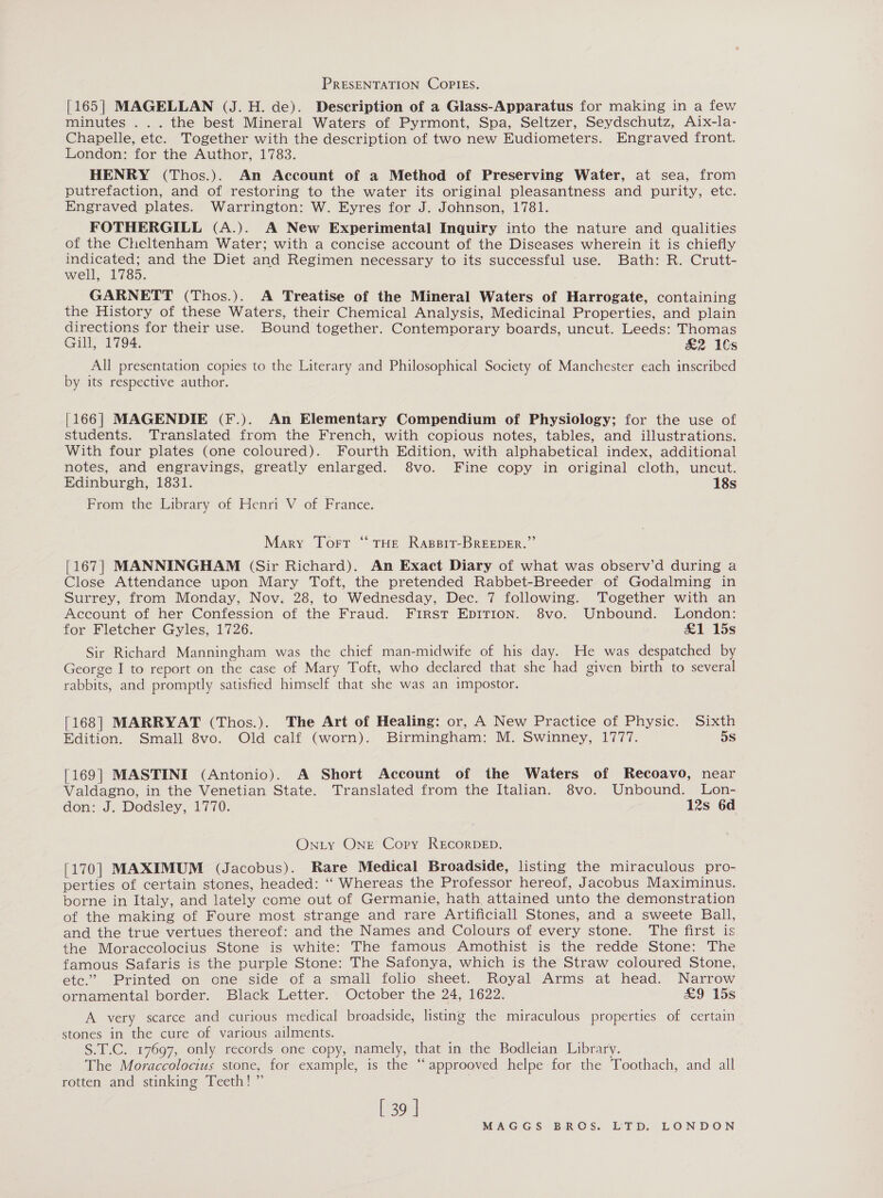 PRESENTATION COPIES. [165] MAGELLAN (J. H. de). Description of a Glass-Apparatus for making in a few minutes ... the best Mineral Waters of Pyrmont, Spa, Seltzer, Seydschutz, Aix-la- Chapelle, etc. Together with the description of two new Eudiometers. Engraved front. London: for the Author, 1783. HENRY (Thos.). An Account of a Method of Preserving Water, at sea, from putrefaction, and of restoring to the water its original pleasantness and purity, etc. Engraved plates. Warrington: W. Eyres for J. Johnson, 1781. FOTHERGILL (A.). A New Experimental Inquiry into the nature and qualities of the Cheltenham Water; with a concise account of the Diseases wherein it is chiefly indicated; and the Diet and Regimen necessary to its successful use. Bath: R. Crutt- well, 1785. GARNETT (Thos.). A Treatise of the Mineral Waters of Harrogate, containing the History of these Waters, their Chemical Analysis, Medicinal Properties, and plain directions for their use. Bound together. Contemporary boards, uncut. Leeds: Thomas Gill, 1794. £&amp;2 1€s All presentation copies to the Literary and Philosophical Society of Manchester each inscribed by its respective author. [166] MAGENDIE (F.). An Elementary Compendium of Physiology; for the use of students. Translated from the French, with copious notes, tables, and illustrations. With four plates (one coloured). Fourth Edition, with alphabetical index, additional notes, and engravings, greatly enlarged. 8vo. Fine copy in original cloth, uncut. Edinburgh, 1831. 18s From the Library of Henri V of France. Mary Tort “ THE Rapsit-BREEDER.” [167] MANNINGHAM (Sir Richard). An Exact Diary of what was observ’d during a Close Attendance upon Mary Toft, the pretended Rabbet-Breeder of Godalming in Surrey, from Monday, Nov. 28, to Wednesday, Dec. 7 following. Together with an Account of her Confession of the Fraud. First EpITion. 8vo. Unbound. London: for Fletcher Gyles, 1726. £1 15s Sir Richard Manningham was the chief man-midwife of his day. He was despatched by George I to report on the case of Mary Toft, who declared that she had given birth to several rabbits, and promptly satisfied himself that she was an impostor. [168] MARRYAT (Thos.). The Art of Healing: or, A New Practice of Physic. Sixth Edition. Small 8vo. Old calf (worn). Birmingham: M. Swinney, 1777. 5s [169] MASTINI (Antonio). A Short Account of the Waters of Recoavo, near Valdagno, in the Venetian State. Translated from the Italian. 8vo. Unbound. Lon- don: J. Dodsley, 1770. 12s 6d Onty Onr Cory RECORDED. [170] MAXIMUM (Jacobus). Rare Medical Broadside, listing the miraculous pro- perties of certain stones, headed: “‘ Whereas the Professor hereof, Jacobus Maximinus. borne in Italy, and lately come out of Germanie, hath attained unto the demonstration of the making of Foure most strange and rare Artificiall Stones, and a sweete Ball, and the true vertues thereof: and the Names and Colours of every stone. The first is the Moraccolocius Stone is white: The famous Amothist is the redde Stone: The famous Safaris is the purple Stone: The Safonya, which is the Straw coloured Stone, etc.” Printed on one side of a small folio sheet. Royal Arms at head. Narrow ornamental border. Black Letter. October the 24, 1622. £9 15s A very scarce and curious medical broadside, listing the miraculous properties of certain stones in the cure of various ailments. S.T.C. 17697, only records one copy, namely, that in the Bodleian Library. The Moraccolocius stone, for example, is the ‘“‘approoved helpe for the Toothach, and all rotten and stinking Teeth! ” [ 39 |