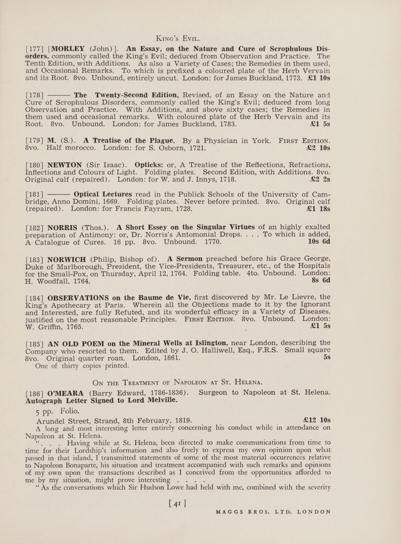 Kinc’s Evi. [177] |MORLEY (John) |. An Essay, on the Nature and Cure of Scrophulous Dis- orders, commonly called the King’s Evil; deduced from Observation and Practice. The Tenth Edition, with Additions. As also a Variety of Cases; the Remedies in them used, and Occasional Remarks. To which is prefixed a coloured plate of the Herb Vervain and its Root. 8vo. Unbound, entirely uncut. London: for James Buckland, 1773. £1 10s  [178 | The Twenty-Second Edition, Revised, of an Essay on the Nature and Cure of Scrophulous Disorders, commonly called the King’s Evil; deduced from long Observation and Practice. With Additions, and above sixty cases; the Remedies in them used and occasional remarks. With coloured plate of the Herb Vervain and its Root. 8vo. Unbound. London: for James Buckland, 1783. &amp;1 5s [179] M. (S.). A Treatise of the Plague. By a Physician in York. First EDITION. 8vo. Half morocco. London: for S. Osborn, 1721. &amp;2 10s [180] NEWTON (Sir Isaac). Opticks: or, A Treatise of the Reflections, Refractions, Inflections and Colours of Light. Folding plates. Second Edition, with Additions. 8vo. Original calf (repaired). London: for W. and J. Innys, 1718. &amp;2 2s [181] Optical Lectures read in the Publick Schools of the University of Cam- bridge, Anno Domini, 1669. Folding plates. Never before printed. 8vo. Original calf (repaired). London: for Francis Fayram, 1728. £1 18s  [182] NORRIS (Thos.). A Short Essey on the Singular Virtues of an highly exalted preparation of Antimony: or, Dr. Norris’s Antomonial Drops. . . . To which is added, A Catalogue of Cures. 16 pp. 8vo. Unbound. 1770. 10s 6d [183] NORWICH (Philip, Bishop of). A Sermon preached before his Grace George, Duke of Marlborough, President, the Vice-Presidents, Treasurer, etc., of the Hospitals for the Small-Pox, on Thursday, April 12, 1764. Folding table. 4to. Unbound. London: H. Woodfall, 1764. 8s 6d [184] OBSERVATIONS on the Baume de Vie, first discovered by Mr. Le Lievre, the King’s Apothecary at Paris. Wherein all the Objections made to it by the Ignorant and Interested, are fully Refuted, and its wonderful efficacy in a Variety of Diseases, justified on the most reasonable Principles. First EpiTion. 8vo. Unbound. London: W. Griffin, 1765. &amp;1 5s [185] AN OLD POEM on the Mineral Wells at Islington, near London, describing the Company who resorted to them. Edited by J. O. Halliwell, Esq., F.R.S. Small square 8vo. Original quarter roan. London, 1861. 5s One of thirty copies printed. On THE TREATMENT OF NAPOLEON AT ST. HELENA. [186] O7MEARA (Barry Edward, 1786-1836). Surgeon to Napoleon at St. Helena. Autograph Letter Signed to Lord Melville. 5 pp: Folio. Arundel Street, Strand, 8th February, 1819. £12 10s A long and most interesting letter entirely concerning his conduct while in attendance on Napoleon at St. Helena. ser t Having while at St. Helena, been directed to make communications from time to time for their Lordship’s information and also freely to express my own opinion upon what passed in that island, I transmitted statements of some of the most material occurrences relative to Napoleon Bonaparte, his situation and treatment accompanied with such remarks and opinions of my own upon the transactions described as I conceived from the opportunities afforded to me by my situation, might prove interesting ig ie Bs “As the conversations which Sir Hudson Lowe had held with me, combined with the severity [ 41 ]