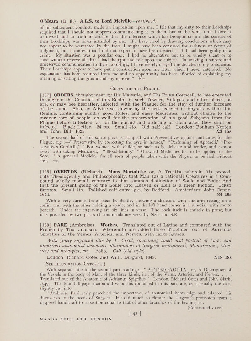 O’Meara (B. E.): A.L.S. to Lord Melville—continued. of his subsequent conduct, made an impression upon me, I felt that my duty to their Lordships required that I should not suppress communicating it to them, but at the same time I owe it to myself and to truth to declare that the inference which has brought on me the censure of their Lordships, was never intended by me. If I have erred by drawing conclusions which may not appear to be warranted by the facts, I might have been censured for rashness or defect of judgment, but I confess that I did not expect to have been treated as if I had been guilty of a crime. My situation was a peculiar one: I had no alternative but to be wholly silent or to state without reserve all that I had thought and felt upon the subject. In making a sincere and unreserved communication to their Lordships, I have merely obeyed the dictates of my conscience. Their Lordships appear to have put a construction upon my letter which I never intended. No explanation has been required from me and no opportunity has been afforded of explaining my meaning or stating the grounds of my opinion.” Ete. CurRES FOR THE PLAGUE. [187] ORDERS, thought meet by His Maiestie, and His Privy Councell, to bee executed throughout the Counties of this Realm, in such Townes, Villages, and other places, as are, or may bee heerafter, infected with the Plague, for the stay of further increase of the same. Also, an Advice set downe by the best learned in Physick within this Realme, containing sundry good Rules, and easie Medicines, without charge to the meaner sort of people, as well for the preservation of his good Subjects from the Plague before Infection, as for the curing and ordering of them after they shall be infected. Black Letter. 24 pp. Small 4to. Old half calf. London: Bonham Norton and John Bill, 1625. £3 15s The second half of this scarce piece is occupied with Preventatives against and cures for the Plague, e.g.:—“‘ Preservative by correcting the ayre in houses,” “‘ Perfuming of Apparell,’ “ Pre- servatives Cordialls,” ‘‘ For women with childe, or such as be delicate and tender, and cannot away with taking Medicines,” ‘ Blood-letting,” ‘“‘ Outward Medicines for to be applied to the Sore,” “A generall Medicine for all sorts of people taken with the Plague, to be had without cost; sete. [188] OVERTON (Richard). Mans Mortalitie: or, A Treatise wherein ’tis proved, both Theologically and Philosophically, that Man (as a rationall Creature) is a Com- pound wholly mortall, contrary to that common distinction of Soule and Body: And that the present going of the Soule into Heaven or Hell is a meer Fiction. FIRST EDITION. Small 4to. Polished calf extra, g.e., by Bedford. Amsterdam: John Canne, 1644. £4 10s. With a very curious frontispiece by Bentley showing a skeleton, with one arm resting on a coffin, and with the other holding a spade, and in the left hand corner is a sun-dial, with motto beneath. Under the engraving are six lines in verse. The book itself is entirely in prose, but it 1s preceded by two pieces of commendatory. verse by N.C. and S.R. [189] PARE (Ambroise). Workes. Translated out of Latine and compared with the French by Tho. Johnson. Whereunto are added three Tractates out of Adrianus. Spigelius of the Veines, Arteries, and Nerves, with large figures. With finely engraved title by T. Cecili, containing small oval portrait of Paré; and numerous anatomical woodcuts, illustrations of Surgical instruments, Monstrosities, Mon- sters and prodigies, etc. Folio. Calf (old style). London: Richard Cotes and Willi. Du-gard, 1649. £18 18s. (See ILLUSTRATION OpposITE.) With separate title to the second part reading: —“ AL TTKIOAOLIA: or, A Description of the Vessels in the body of Man, of the three kinds, 1e., of the Veins, Arteries, and Nerves. . . . Translated out of the Anatomie of Adrianus Spigelius.” London, Richard Cotes and John Clark, 1649. The four full-page atratomical woodcuts contained in this part, are, as is usually the case, slightly cut into. “Ambroise Paré early perceived the importance of anatomical knowledge and adapted _ his. discoveries to the needs of Surgery. He did much to elevate the surgeon’s. profession from a. despised handicraft to a position equal to that of other branches of the healing art. (Continued over) L 42 |