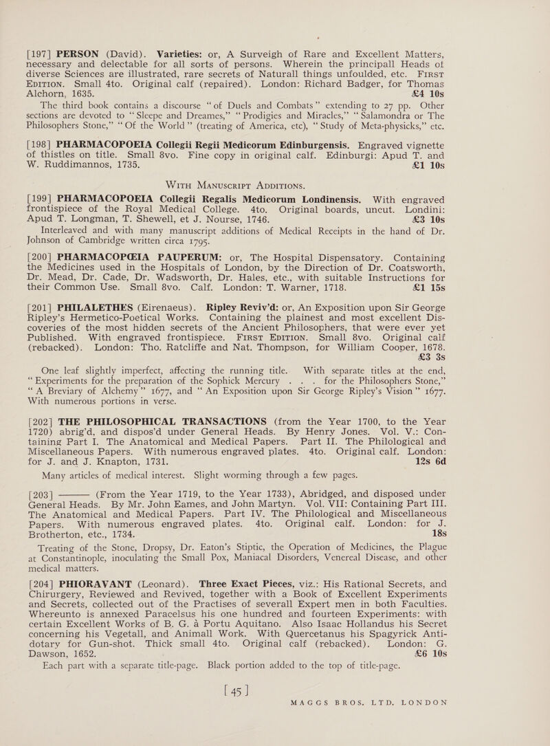 [197] PERSON (David). Varieties: or, A Surveigh of Rare and Excellent Matters, necessary and delectable for all sorts of persons. Wherein the principall Heads ot diverse Sciences are illustrated, rare secrets of Naturall things unfoulded, etc. First EDITION. Small 4to. Original calf (repaired). London: Richard Badger, for Thomas Alchorn, 1635. £4 10s The third book contains a discourse ‘“‘of Duels and Combats” extending to 27 pp. Other sections are devoted to “‘Sleepe and Dreames,” ‘‘ Prodigies and Miracles,” ‘‘ Salamondra or The Philosophers Stone,” “Of the World” (treating of America, etc), ‘‘ Study of Meta-physicks,” etc. [198 ] PHARMACOPOEIA Coilegii Regii Medicorum Edinburgensis. Engraved vignette of thistles on title. Small 8vo. Fine copy in original calf. Edinburgi: Apud T. and W. Ruddimannos, 1735. £1 10s WitH Manuscript ADDITIONS. [199] PHARMACOPOEIA Coilegii Regalis Medicorum Londinensis. With engraved frontispiece of the Royal Medical College. 4to. Original boards, uncut. Londini: Apud T. Longman, T. Shewell, et J. Nourse, 1746. £3 10s Interleaved and with many manuscript additions of Medical Receipts in the hand of Dr. Johnson of Cambridge written circa 1795. [200] PHARMACOPGIA PAUPERUM: or, The Hospital Dispensatory. Containing the Medicines used in the Hospitals of London, by the Direction of Dr. Coatsworth, Dr. Mead, Dr. Cade, Dr. Wadsworth, Dr. Hales, etc., with suitable Instructions for their Common Use. ‘Small’ 8vo.° Calf. London: T. Warner, 1718. &amp;1 15s [201] PHILALETHES (Eirenaeus). Ripley Reviv’d: or, An Exposition upon Sir George Ripley’s Hermetico-Poetical Works. Containing the plainest and most excellent Dis- coveries of the most hidden secrets of the Ancient Philosophers, that were ever yet Published. With engraved frontispiece. FiRStT EDITION. Small 8vo. Original calf (rebacked). London: Tho. Ratcliffe and Nat. Thompson, for William Cooper, 1678. £3 3s One leaf slightly imperfect, affecting the running title. With separate titles at the end, “Experiments for the preparation of the Sophick Mercury . . . for the Philosophers Stone,” “A Breviary of Alchemy” 1677, and “ An Exposition upon Sir George Ripley’s Vision” 1677. With numerous portions in verse. [202] THE PHILOSOPHICAL TRANSACTIONS (from the Year 1700, to the Year 1720) abrig’d, and dispos’d under General Heads. By Henry Jones. Vol. V.: Con- taining Part I. The Anatomical and Medical Papers. Part II. The Philological and Miscellaneous Papers. With numerous engraved plates. 4to. Original calf. London: for J. and J.-Kmapton, 1731. 12s 6d Many articles of medical interest. Slight worming through a few pages.  [203 | (From the Year 1719, to the Year 1733), Abridged, and disposed under General Heads. By Mr. John Eames, and John Martyn. Vol. VII: Containing Part III. The Anatomical and Medical Papers. Part IV. The Philological and Miscellaneous Papers. With numerous engraved plates. 4to. Original calf. London: for J. Brotherton, etc., 1734. 18s Treating of the Stone, Dropsy, Dr. Eaton’s Stiptic, the Operation of Medicines, the Plague at Constantinople, inoculating the Small Pox, Maniacal Disorders, Venereal Disease, and other medical matters. [204] PHIORAVANT (Leonard). Three Exact Pieces, viz.: His Rational Secrets, and Chirurgery, Reviewed and Revived, together with a Book of Excellent Experiments and Secrets, collected out of the Practises of severall Expert men in both Faculties. Whereunto is annexed Paracelsus his one hundred and fourteen Experiments: with certain Excellent Works of B. G. a Portu Aquitano. Also Isaac Hollandus his Secret concerning his Vegetall, and Animall Work. With Quercetanus his Spagyrick Anti- dotary for Gun-shot. Thick small 4to. Original calf (rebacked). London: G. Dawson, 1652. £6 10s Each part with a separate title-page. Black portion added to the top of title-page. [ 45 J MEATGIG ES IB ReO}S. at Ds LION DON