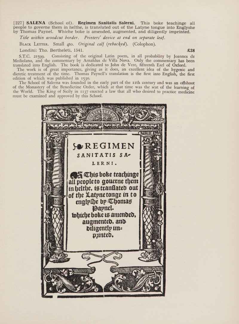 [227| SALENA (School of). Regimen Sanitatis Salerni. This boke teachinge all people to governe them in helthe, is translated out of the Latyne tongue into Englyshe by Thomas Paynel. Whiche boke is amended, augmented, and diligently imprinted. Title within woodcut border. Printers’ device at end on separate leaf. Buack Lerrer. Small gto. Original calf (rebacked). (Colophon). -Londini: Tho. Bertheleti, 1541. £38 S.T.C. 21599. Consisting of the original Latin poem, in all probability by Joannes de Mediolano, and the commentary by Arnaldus de Villa Nova. Only the commentary has been translated into English. The book is dedicated to John de Vere, fifteenth Earl of Oxford. The work is of great importance, giving as it does, an excellent idea of the hygenic and dietetic treatment of the time. Thomas Paynell’s translation is the first into English, the first edition of which was published in 1530. The School of Salerna was founded in the early part of the 11th century and was an offshoot of the Monastery of the Benedictine Order, which at that time was the seat of the learning of the World. The King of Sicily in 1137 enacted a law that all who desired to practice medicine must be examined and approved by this School. | S$@ REGIMEN SANITATIS S Ae LERNI. 1] BS This boke teachinge 4 jail peopleto gouerne them || inbelthe, istraniated out of the Latpnetonge in to englpihe by Thomas Wapnel. Wwhiche boke ts amended, augmented, and diligently tin: 