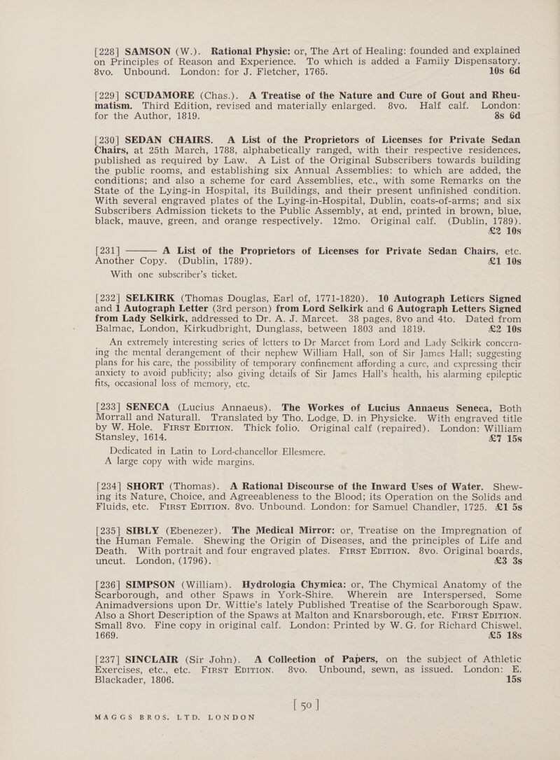 [228] SAMSON (W.). Rational Physic: or, The Art of Healing: founded and explained on Principles of Reason and Experience. To which is added a Family Dispensatory. 8vo. Unbound. London: for J. Fletcher, 1765. 10s 6d [229] SCUDAMORE (Chas.). A Treatise of the Nature and Cure of Gout and Rheu- matism., Third Edition, revised and materially enlarged. $8vo. Half calf. London: for the Author, 1819. 38s 6d [230| SEDAN CHAIRS. A List of the Proprietors of Licenses for Private Sedan Chairs, at 25th March, 1788, alphabetically ranged, with their respective residences, published as required by Law. A List of the Original Subscribers towards building the public rooms, and establishing six Annual Assemblies: to which are added, the conditions; and also a scheme for card Assemblies, etc., with some Remarks on the State of the Lying-in Hospital, its Buildings, and their present unfinished condition. With several engraved plates of the Lying-in-Hospital, Dublin, ccats-of-arms; and six Subscribers Admission tickets to the Public Assembly, at end, printed in brown, blue, black, mauve, green, and orange respectively. 12mo. Original calf. (Dublin, 1789). £2 10s  [231] A List of the Proprietors of Licenses for Private Sedan Chairs, etc. Another Copy. (Dublin, 1789). £1 10s With one subscriber’s ticket. [232] SELKIRK (Thomas Douglas, Earl of, 1771-1820). 10 Autograph Letiers Signed and 1 Autograph Letter (3rd person) from Lord Selkirk and 6 Autograph Letters Signed from Lady Selkirk, addressed to Dr. A. J. Marcet. 38 pages, 8vo and 4to. Dated from Balmac, London, Kirkudbright, Dunglass, between 1803 and 1819. &amp;2 10s An extremely interesting series of letters to Dr Marcet from Lord and Lady Selkirk concern- ing the mental derangement of their nephew William Hall, son of Sir James Hall; suggesting plans for his care, the possibility of temporary confinement affording a cure, and expressing their anxiety to avoid publicity; also giving details of Sir James Hall’s health, his alarming epileptic fits, occasional loss of memory, ete. [233] SENECA (Lucius Annaeus). The Workes of Lucius Annaeus Seneca, Both Morrall and Naturall. Translated by Tho. Lodge, D. in Physicke. With engraved title by W. Hole. First Epirion. Thick folio. Original calf (repaired). London: William Stansley, 1614. &amp;7 15s Dedicated in Latin to Lord-chancellor Ellesmere. A large copy with wide margins. [234] SHORT (Thomas). A Rational Discourse of the Inward Uses of Water. Shew- ing its Nature, Choice, and Agreeableness to the Blood; its Operation on the Solids and Fluids, etc. First EpITIon. 8vo. Unbound. London: for Samuel Chandler, 1725. £1 5s [235] SIBLY (Ebenezer). The Medical Mirror: or, Treatise on the Impregnation of the Human Female. Shewing the Origin of Diseases, and the principles of Life and Death. With portrait and four engraved plates. FIRST EDITION. 8vo. Original boards, uncut. London, (1796). £3 3s [236] SIMPSON (William). Hydrologia Chymica: or, The Chymical Anatomy of the Searborough, and other Spaws in York-Shire. Wherein are Interspersed, Some Animadversions upon Dr. Wittie’s lately Published Treatise of the Scarborough Spaw. Also a Short Description of the Spaws at Malton and Knarsborough, etc. First EDITION. Small 8vo. Fine copy in original calf. London: Printed by W.G. for Richard Chiswel, 1669. £5 18s [237 | SINCLAIR (Sir John). &lt;A Collection of Papers, on the subject of Athletic Exercises, etc., etc. First EDITION. $8vo. Unbound, sewn, as issued. London: E. Blackader, 1806. 15s [50 |