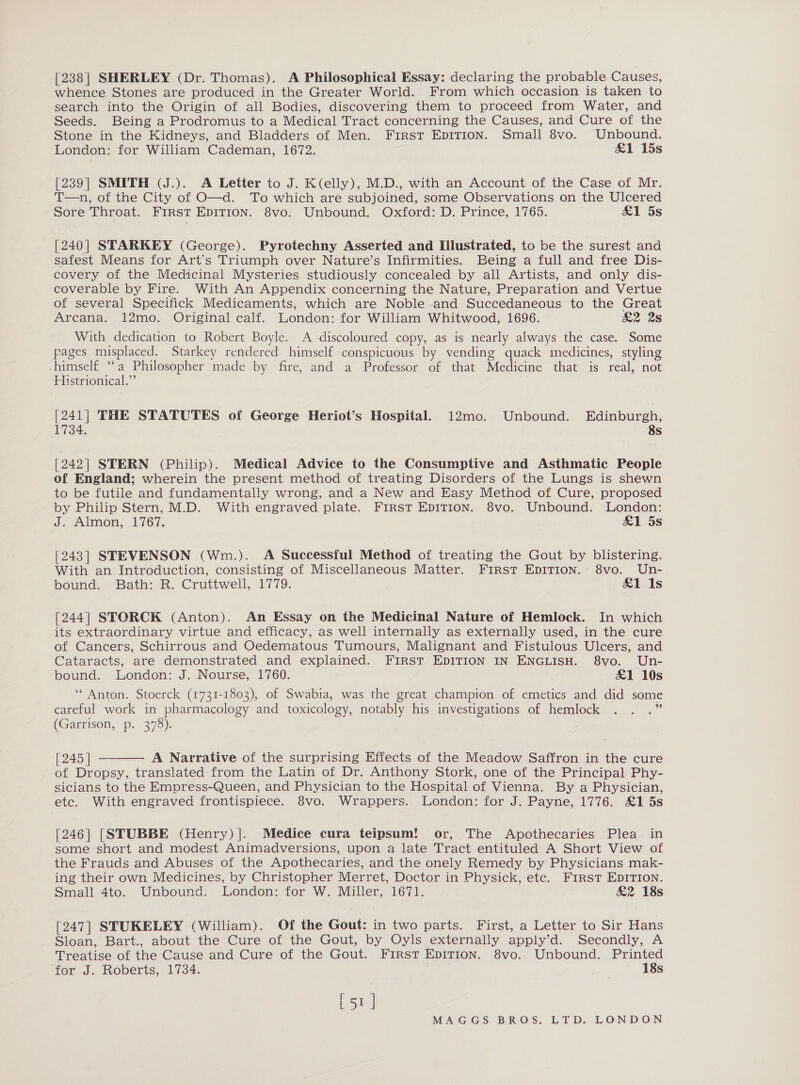 [238] SHERLEY (Dr. Thomas). A Philosophical Essay: declaring the probable Causes, whence Stones are produced in the Greater World. From which occasion is taken to search into the Origin of all Bodies, discovering them to proceed from Water, and Seeds. Being a Prodromus to a Medical Tract concerning the Causes, and Cure of the Stone in the Kidneys, and Bladders of Men. First EDITION. Small 8vo. Unbound. London: for William Cademan, 1672. &amp;1 15s [239] SMITH (J.). A Letter to J. K(elly), M.D., with an Account of the Case of Mr. T—n, of the City of O—d. To which are subjoined, some Observations on the Ulcered Sore Throat. FIRST EDITION. 8vo. Unbound. Oxford: D. Prince, 1765. £1 5s [240] STARKEY (George). Pyrotechny Asserted and Illustrated, to be the surest and safest Means for Art’s Triumph over Nature’s Infirmities. Being a full and free Dis- covery of the Medicinal Mysteries studiously concealed by all Artists, and only dis- coverable by Fire. With An Appendix concerning the Nature, Preparation and Vertue of several Specifick Medicaments, which are Noble and Succedaneous to the Great Arcana. 12mo. Original calf. London: for William Whitwood, 1696. &amp;2 2s With dedication to Robert Boyle. A discoloured copy, as is nearly always the case. Some pages misplaced, Starkey rendered himself conspicuous by vending quack medicines, styling himself “a Philosopher made by fire, and a Professor of that Medicine that is real, not Histrionical.” [241] THE STATUTES of George Heriot’s Hospital. 12mo. Unbound. Edinburgh, 1734. 8s [242] STERN (Philip). Medical Advice to the Consumptive and Asthmatic People of England; wherein the present method of treating Disorders of the Lungs is shewn to be futile and fundamentally wrong, and a New and Easy Method of Cure, proposed by Philip Stern, M.D. With engraved plate. First EpIT1ion. 8vo. Unbound. London: d. Almon, 1767. &amp;1 5s [243] STEVENSON (Wm.). A Successful Method of treating the Gout by blistering. With an Introduction, consisting of Miscellaneous Matter. First EDITION. 8vo. Un- bound. Bath: R.-Cruttwell, 1779. £1 Is [244] STORCK (Anton). An Essay on the Medicinal Nature of Hemlock. In which its extraordinary virtue and efficacy, as well internally as externally used, in the cure of Cancers, Schirrous and Oedematous Tumours, Malignant and Fistulous Ulcers, and Cataracts, are demonstrated and explained. FIRST EDITION IN ENGLISH. 8vo. Un- bound. London: J. Nourse, 1760. £1 10s “Anton. Stoerck (1731-1803), of Swabia, was the great champion of emetics and did some careful work in pharmacology and toxicology, notably his investigations of hemlock . . .” (Garrison, p. 378). [245 | A Narrative of the surprising Effects of the Meadow Saffron in the cure of Dropsy, translated from the Latin of Dr. Anthony Stork, one of the Principal Phy- sicians to the Empress-Queen, and Physician to the Hospital of Vienna. By a Physician, etc. With engraved frontispiece. 8vo. Wrappers. London: for J. Payne, 1776. £1 5s  [246] [|STUBBE (Henry)]. Medice cura teipsum! or, The Apothecaries Plea in some short and modest Animadversions, upon a late Tract entituled A Short View of the Frauds and Abuses of the Apothecaries, and the onely Remedy by Physicians mak- ing their own Medicines, by Christopher Merret, Doctor in Physick, etc. First EDITION. Small 4to. Unbound. London: for W. Miller, 1671. &amp;2 18s [247] STUKELEY (William). Of the Gout: in two parts. First, a Letter to Sir Hans Sloan, Bart., about the Cure of the Gout, by Oyls externally apply’d. Secondly, A Treatise of the Cause and Cure of the Gout. FIRST EDITION. 8vo. Unbound. Printed for J. Roberts, 1734. 18s [51 |