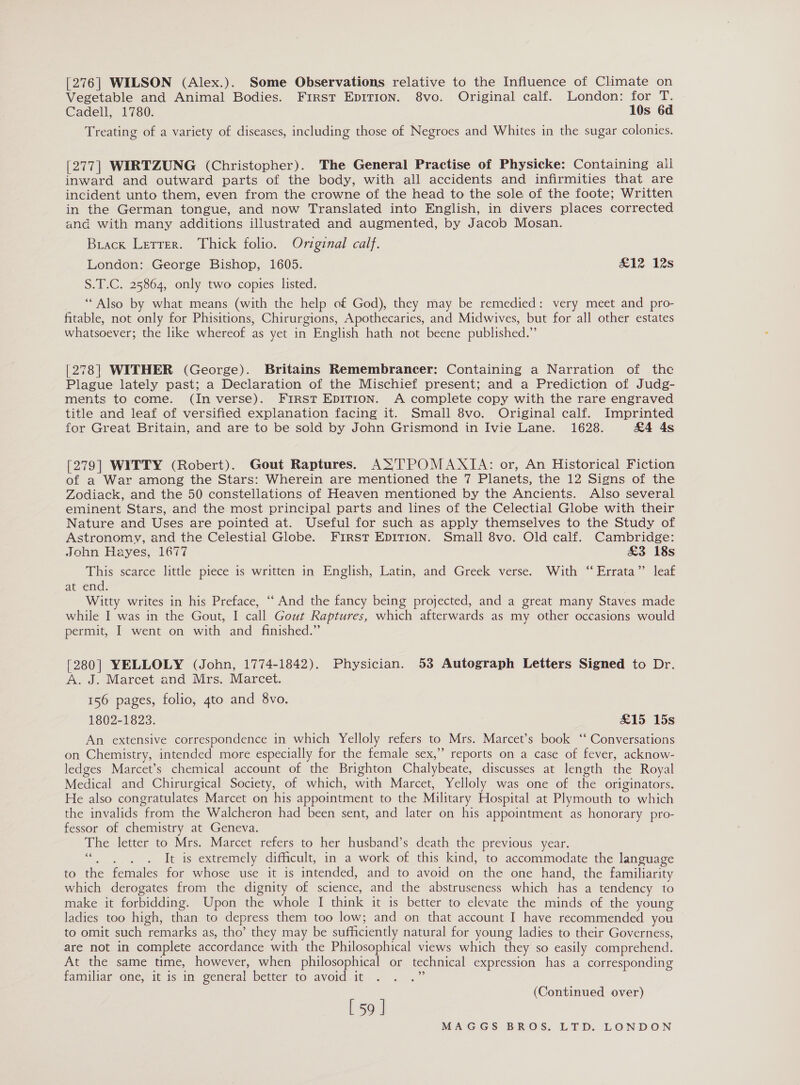 [276| WILSON (Alex.). Some Observations relative to the Influence of Climate on Vegetable and Animal Bodies. First EpITIon. 8vo. Original calf. London: for T. Cadell, 1780. 10s 6d Treating of a variety of diseases, including those of Negroes and Whites in the sugar colonies. [277] WIRTZUNG (Christopher). The General Practise of Physicke: Containing all inward and outward parts of the body, with all accidents and infirmities that are incident unto them, even from the crowne of the head to the sole of the foote; Written in the German tongue, and now Translated into English, in divers places corrected and with many additions illustrated and augmented, by Jacob Mosan. Brack Letrer. Thick folio. Original calf. London: George Bishop, 1605. £12 12s S.T.C. 25864, only two copies listed. “Also by what means (with the help of God), they may be remedied: very meet and pro- fitable, not only for Phisitions, Chirurgions, Apothecaries, and Midwives, but for all other estates whatsoever; the like whereof as yet in English hath not beene published.” [278] WITHER (George). Britains Remembrancer: Containing a Narration of the Plague lately past; a Declaration of the Mischief present; and a Prediction of Judg- ments to come. (In verse). FiRSt EDITION. A complete copy with the rare engraved title and leaf of versified explanation facing it. Small 8vo. Original calf. Imprinted for Great Britain, and are to be sold by John Grismond in Ivie Lane. 1628. £4 4s [279] WITTY (Robert). Gout Raptures. A&gt;'TPOMAXIA: or, An Historical Fiction of a War among the Stars: Wherein are mentioned the 7 Planets, the 12 Signs of the Zodiack, and the 50 constellations of Heaven mentioned by the Ancients. Also several eminent Stars, and the most principal parts and lines of the Celectial Globe with their Nature and Uses are pointed at. Useful for such as apply themselves to the Study of Astronomy, and the Celestial Globe. First EDITION. Small 8vo. Old calf. Cambridge: John Hayes, 1677 £3 18s This scarce little piece is written in English, Latin, and Greek verse. With “Errata” leaf at end. Witty writes in his Preface, ‘‘ And the fancy being projected, and a great many Staves made while I was in the Gout, I call Gout Raptures, which afterwards as my other occasions would permit, I went on with and finished.” [280] YELLOLY (John, 1774-1842). Physician. 53 Autograph Letters Signed to Dr. A. J. Marcet and Mrs. Marcet. 156 pages, folio, 4to and 8vo. 1802-1823. &amp;15 15s An extensive correspondence in which Yelloly refers to Mrs. Marcet’s book ‘‘ Conversations on Chemistry, intended more especially for the female sex,” reports on a case of fever, acknow- ledges Marcet’s chemical account of the Brighton Chalybeate, discusses at length the Royal Medical and Chirurgical Society, of which, with Marcet, Yelloly was one of the originators. He also congratulates Marcet on his appointment to the Military Hospital at Plymouth to which the invalids from the Walcheron had been sent, and later on his appointment as honorary pro- fessor of chemistry at Geneva. The letter to Mrs. Marcet refers to her husband’s death the previous year. a eee It is extremely difficult, in a work of this kind, to accommodate the language to the females for whose use it is intended, and to avoid on the one hand, the familiarity which derogates from the dignity of science, and the abstruseness which has a tendency to make it forbidding. Upon the whole I think it is better to elevate the minds of the young ladies too high, than to depress them too low; and on that account I have recommended you to omit such remarks as, tho’ they may be sufficiently natural for young ladies to their Governess, are not in complete accordance with the Philosophical views which they so easily comprehend. At the same time, however, when philosophical or technical expression has a corresponding familiar one, it is in general better to avoid it zh [59 ] (Continued over)