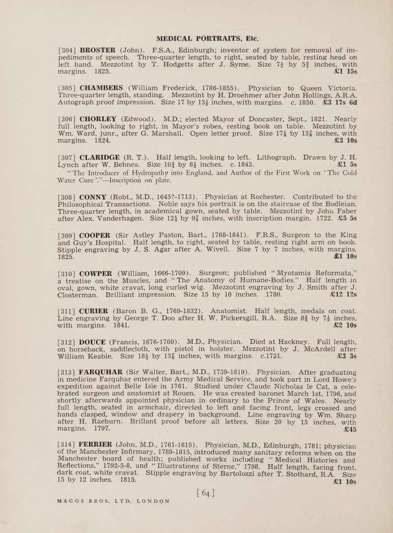 [304] BROSTER (John). F.S.A., Edinburgh; inventor of system for removal of im- pediments of speech. Three-quarter length, to right, seated by table, resting head on left hand. Mezzotint by T. Hodgetts after J. Syme. Size 74 by 52 inches, with margins, 1825. &amp;1 15s (305| CHAMBERS (William Frederick, 1786-1855). Physician to Queen Victoria. Three-quarter length, standing. Mezzotint by H. Droehmer after John Hollings, A.R.A. Autograph proof impression. Size 17 by 133 inches, with margins. c. 1850. £3 1%s 6d [306] CHORLEY (Edwood). M.D.; elected Mayor of Doncaster, Sept., 1821. Nearly full length, looking to right, in Mayor’s robes, resting book on table. Mezzotint by Wm. Ward, junr., after G. Marshall. Open letter proof. Size 174 by 13% inches, with margins. 1824. £3 19s [307] CLARIDGE (R. T.). Half length, looking to left. Lithograph. Drawn by J. H. Lynch after W. Behnes. Size 102 by 84 inches. c. 1843. &amp;1 5s “The Introducer of Hydropathy into England, and Author of the First Work on ‘The Cold ed chy Water Cure ’.’—Inscription on plate. [308] CONNY (Robt., M.D., 1645?-1713). Physician at Rochester. Contributed to the Philosophical Transactions. Noble says his portrait is on the staircase of the Bodleian. Three-quarter length, in academical gown, seated by table. Mezzotint by John Faber after Alex. Vanderhagen. Size 121 by 9% inches, with inscription margin. 1722. £5 5s [309] COOPER (Sir Astley Paston, Bart., 1768-1841). F.R.S., Surgeon to the King and Guy’s Hospital. Half length, to right, seated by table, resting right arm on book. Stipple engraving by J. S. Agar after A. Wivell. Size 7 by 7 inches, with margins. 1825: £1 10s [310] COWPER (William, 1666-1709). Surgeon; published ‘‘ Myotamia Reformata,” a treatise on the Muscles, and ‘‘ The Anatomy of Humane-Bodies.” Half length in oval, gown, white cravat, long curled wig. Mezzotint engraving by J. Smith after J. Closterman. Brilliant impression. Size 15 by 10 inches. 1780. £12 2s (311] CURIER (Baron B. G., 1769-1832). Anatomist. Half length, medals on coat. Line engraving by George T. Doo after H. W. Pickersgill, R.A. Size 83 by 74 inches, with margins. 1841. &amp;2 10s [312] DOUCE (Francis, 1676-1760). M.D., Physician. Died at Hackney. Full length, on horseback, saddlecloth, with pistol in holster. Mezzotint by J. McArdell after William Keable. Size 181 by 13% inches, with margins. c.1751. £3 3s [313] FARQUHAR (Sir Walter, Bart., M.D., 1739-1819). Physician. After graduating in medicine Farquhar entered the Army Medical Service, and took part in Lord Howe’s expedition against Belle Isle in 1761. Studied under Claude Nicholas le Cat, a cele- brated surgeon and anatomist at Rouen. He was created baronet March Ist, 1796, and shortly afterwards appointed physician in ordinary to the Prince of Wales. Nearly full length, seated in armchair, directed to left and facing front, legs crossed and hands clasped, window and drapery in background. Line engraving by Wm. Sharp after H. Raeburn. Brillant proof before all letters. Size 20 by 15 inches, with margins. 1797. ' £45 [314] FERRIER (John, M.D., 1761-1815). Physician, M.D., Edinburgh, 1781; physician of the Manchester Infirmary, 1789-1815, introduced many sanitary reforms when on the Manchester board of health; published works including ‘“ Medical Histories and Reflections,” 1792-5-8, and “Illustrations of Sterne,” 1798. Half length, facing front, dark coat, white cravat. Stipple engraving by Bartolozzi after T. Stothard, R.A. Size 15 by 12 inches; 1815. £1 10s [ 64 ]