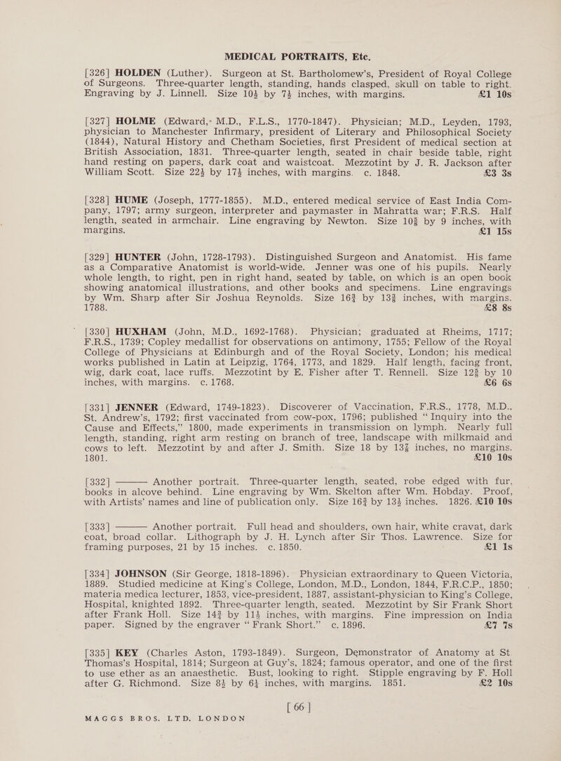 [326] HOLDEN (Luther). Surgeon at St. Bartholomew’s, President of Royal College of Surgeons. Three-quarter length, standing, hands clasped, skull on table to right. Engraving by J. Linnell. Size 103 by 74 inches, with margins. £1 10s [327] HOLME (Edward,- M.D., F.L.S., 1770-1847). Physician; M.D., Leyden, 1793, physician to Manchester Infirmary, president of Literary and Philosophical Society (1844), Natural History and Chetham Societies, first President of medical section at British Association, 1831. Three-quarter length, seated in chair beside table, right hand resting on papers, dark coat and waistcoat. Mezzotint by J. R. Jackson after William Scott. Size 224 by 174 inches, with margins. c. 1848. &amp;o aS [328] HUME (Joseph, 1777-1855). M.D., entered medical service of East India Com- pany, 1797; army surgeon, interpreter and paymaster in Mahratta war; F.R.S. Half length, seated in-armchair. Line engraving by Newton. Size 10% by 9 inches, with margins. &amp;1 15s [329] HUNTER (John, 1728-1793). Distinguished Surgeon and Anatomist. His fame as a Comparative Anatomist is world-wide. Jenner was one of his pupils. Nearlv whole length, to right, pen in right hand, seated by table, on which is an open book showing anatomical illustrations, and other books and specimens. Line engravings by Wm. Sharp after Sir Joshua Reynolds. Size 162 by 132 inches, with margins. 1788. &amp;8 8s [330] HUXHAM (John, M.D., 1692-1768). Physician; graduated at Rheims, 1717; F.R.S., 1739; Copley medallist for observations on antimony, 1755; Fellow of the Royal College of Physicians at Edinburgh and of the Royal Society, London; his medical works published in Latin at Leipzig, 1764, 1773, and 1829. Half length, facing front, wig, dark coat, lace rufis. Mezzotint by E. Fisher after T. Rennell. Size 123 by 10 inches, with margins. c. 1768. £6 6s [331] JENNER (Edward, 1749-1823). Discoverer of Vaccination, F.R.S., 1778, M.D.., St. Andrew’s, 1792; first vaccinated from cow-pox, 1796; published ‘“ Inquiry into the Cause and Effects,’ 1800, made experiments in transmission on lymph. Nearly full length, standing, right arm resting on branch of tree, landscape with milkmaid and cows to left. Mezzotint by and after J. Smith. Size 18 by 13% inches, no margins. 1801. £10 10s  [332] Another portrait. Three-quarter length, seated, robe edged with fur, books in alcove behind. Line engraving by Wm. Skelton after Wm. Hobday. Proof, with Artists’ names and line of publication only. Size 162 by 134 inches. 1826. £10 10s  [333 Another portrait. Full head and shoulders, own hair, white cravat, dark coat, broad collar. Lithograph by J. H. Lynch after Sir Thos. Lawrence. Size for framing purposes, 21 by 15 inches. ec. 1850. £1 Is [334| JOHNSON (Sir George, 1818-1896). Physician extraordinary to Queen Victoria, 1889. Studied medicine at King’s College, London, M.D., London, 1844, F.R.C.P., 1850; materia medica lecturer, 1853, vice-president, 1887, assistant-physician to King’s College, Hospital, knighted 1892. Three-quarter length, seated. Mezzotint by Sir Frank Short after Frank Holl. Size 143 by 114 inches, with margins. Fine impression on India paper. Signed by the engraver “ Frank Short.” c. 1896. is [335] KEY (Charles Aston, 1793-1849). Surgeon, Demonstrator of Anatomy at St. Thomas’s Hospital, 1814; Surgeon at Guy’s, 1824; famous operator, and one of the first to use ether as an anaesthetic. Bust, looking to right. Stipple engraving by F. Holl after G. Richmond. Size 84 by 64 inches, with margins. 1851. &amp;2 10s [ 66 |