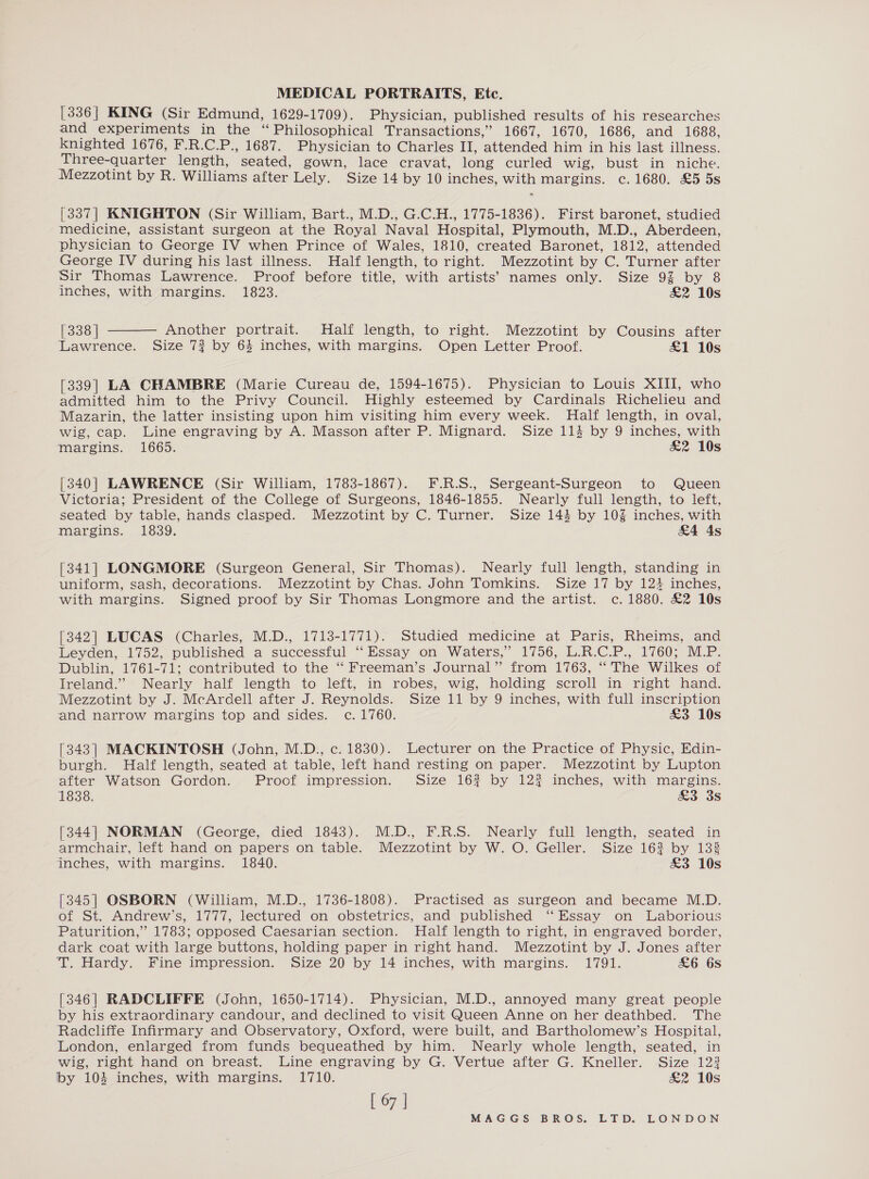 [336] KING (Sir Edmund, 1629-1709). Physician, published results of his researches and experiments in the “Philosophical Transactions,” 1667, 1670, 1686, and 1688, knighted 1676, F.R.C.P., 1687. Physician to Charles II, attended him in his last illness. Three-quarter length, seated, gown, lace cravat, long curled wig, bust in niche. Mezzotint by R. Williams after Lely. Size 14 by 10 inches, with margins. c.1680. £5 5s [337] KNIGHTON (Sir William, Bart., M.D., G.C.H., 1775-1836). First baronet, studied medicine, assistant surgeon at the Royal Naval Hospital, Plymouth, M.D., Aberdeen, physician to George IV when Prince of Wales, 1810, created Baronet, 1812, attended George IV during his last illness. Half length, to right. Mezzotint by C. Turner after Sir Thomas Lawrence. Proof before title, with artists’ names only. Size 92 by 8 inches, with margins. 1823. &amp;2 10s [338 | Another portrait. Half length, to right. Mezzotint by Cousins after Lawrence. Size 72 by 6% inches, with margins. Open Letter Proof. £1 10s  [339] LA CHAMBRE (Marie Cureau de, 1594-1675). Physician to Louis XIII, who admitted him to the Privy Council. Highly esteemed by Cardinals Richelieu and Mazarin, the latter insisting upon him visiting him every week. Half length, in oval, wig, cap. Line engraving by A. Masson after P. Mignard. Size 114 by 9 inches, with margins. 1665. £2 10s [340] LAWRENCE (Sir William, 1783-1867). F.R.S., Sergeant-Surgeon to Queen Victoria; President of the College of Surgeons, 1846-1855. Nearly full length, to left, seated by table, hands clasped. Mezzotint by C. Turner. Size 1434 by 10% inches, with margins. 1839. &amp;4 4s [341] LONGMORE (Surgeon General, Sir Thomas). Nearly full length, standing in uniform, sash, decorations. Mezzotint by Chas. John Tomkins. Size 17 by 124 inches, with margins. Signed proof by Sir Thomas Longmore and the artist. c. 1880. £2 10s [342] LUCAS (Charles, M.D., 1713-1771). Studied medicine at Paris, Rheims, and Leyden, 1752, published a successful “Essay on Waters,” 1756, L.R.C.P., 1760; M.P. Dublin, 1761-71; contributed to the “ Freeman’s Journal” from 1763, “ The Wilkes of Ireland.” Nearly half length to left, in robes, wig, holding scroll in right hand. Mezzotint by J. McArdell after J. Reynolds. Size 11 by 9 inches, with full inscription and narrow margins top and sides. c. 1760. £3 10s [343] MACKINTOSH (John, M.D., c. 1830). Lecturer on the Practice of Physic, Edin- burgh. Half length, seated at table, left hand resting on paper. Mezzotint by Lupton after Watson Gordon. Proof impression. Size 162? by 122 inches, with margins. 1838. £3 3s [344] NORMAN (George, died 1843). M.D., F.R.S. Nearly full length, seated in armchair, left hand on papers on table. Mezzotint by W. O. Geller. Size 162 by 133 inches, with margins. 1840. £3 10s [345] OSBORN (William, M.D., 1736-1808). Practised as surgeon and became M.D. of St. Andrew’s, 1777, lectured on obstetrics, and published ‘‘ Essay on Laborious Paturition,” 1783; opposed Caesarian section. Half length to right, in engraved border, dark coat with large buttons, holding paper in right hand. Mezzotint by J. Jones after T. Hardy. Fine impression. Size 20 by 14 inches, with margins. 1791. £6 6s [346] RADCLIFFE (John, 1650-1714). Physician, M.D., annoyed many great people by his extraordinary candour, and declined to visit Queen Anne on her deathbed. The Radcliffe Infirmary and Observatory, Oxford, were built, and Bartholomew’s Hospital, London, enlarged from funds bequeathed by him. Nearly whole length, seated, in wig, right hand on breast. Line engraving by G. Vertue after G. Kneller. Size 123 by 1034 inches, with margins. 1710. &amp;2 10s [ 67 |