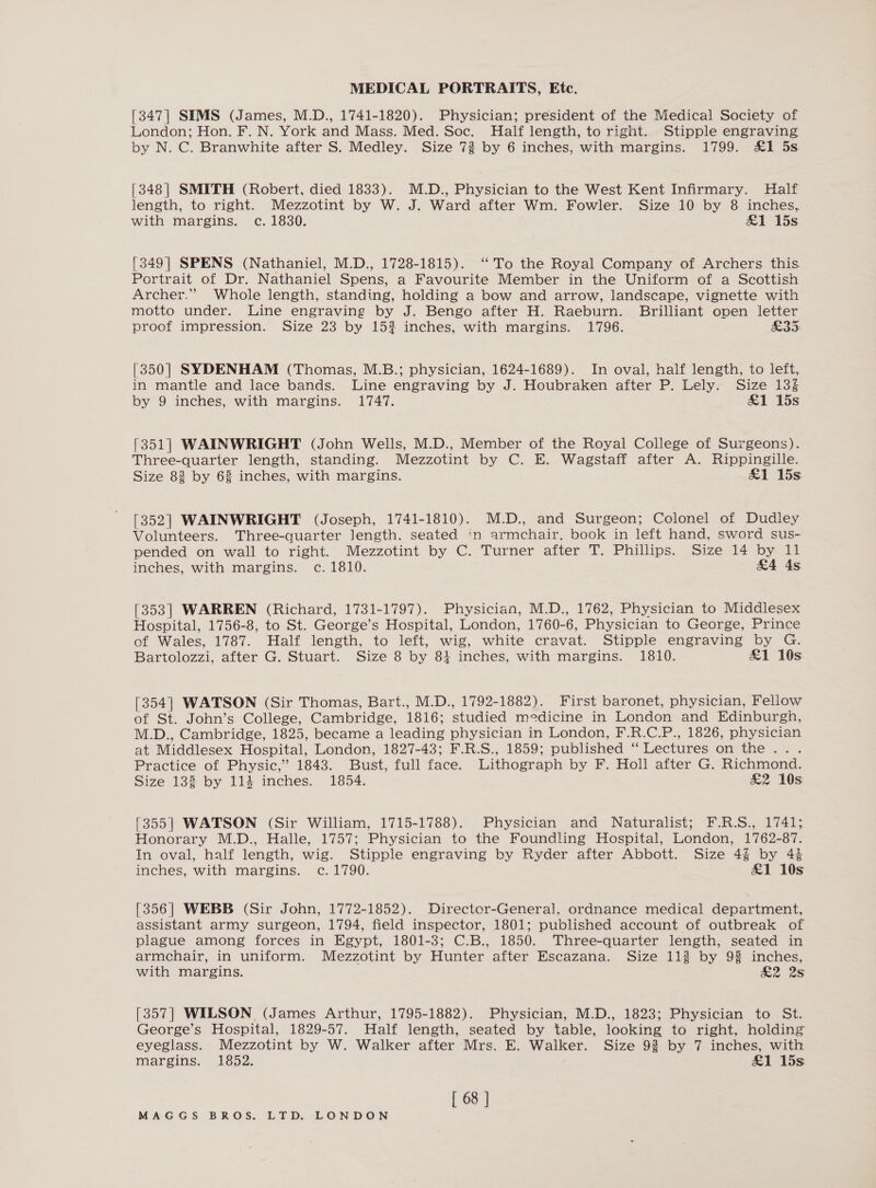 [347| SIMS (James, M.D., 1741-1820). Physician; president of the Medical Society of London; Hon. F. N. York and Mass. Med. Soc. Half length, to right. Stipple engraving by N. C. Branwhite after S. Medley. Size 72 by 6 inches, with margins. 1799. &amp;1 5s. [348] SMITH (Robert, died 1833). M.D., Physician to the West Kent Infirmary. Half length, to right. Mezzotint by W. J. Ward after Wm. Fowler. Size 10 by 8 inches, with margins. c. 1830. &amp;1 15s [349| SPENS (Nathaniel, M.D., 1728-1815). ‘To the Royal Company of Archers this Portrait of Dr. Nathaniel Spens, a Favourite Member in the Uniform of a Scottish Archer.” Whole length, standing, holding a bow and arrow, landscape, vignette with motto under. Line engraving by J. Bengo after H. Raeburn. Brilliant open letter proof impression. Size 23 by 15? inches, with margins. 1796. £35 [350] SYDENHAM (Thomas, M.B.; physician, 1624-1689). In oval, half length, to left, in mantle and lace bands. Line engraving by J. Houbraken after P. Lely. Size 13% by 9 inches, with margins. 1747. &amp;1 15s [351] WAINWRIGHT (John Wells, M.D., Member of the Royal College of Surgeons). Three-quarter length, standing. Mezzotint by C. E. Wagstaff after A. Rippingille. Size 83 by 68 inches, with margins. £1 15s [352] WAINWRIGHT (Joseph, 1741-1810). M.D., and Surgeon; Colonel of Dudley Volunteers. Three-quarter Jength. seated ‘in armchair. book in left hand, sword sus- pended on wall to right. Mezzotint by C. Turner after T. Phillips. Size 14 by 11 inches, with margins. c. 1810. &amp;4 4s [353] WARREN (Richard, 1731-1797). Physician, M.D., 1762, Physician to Middlesex Hospital, 1756-8, to St. George’s Hospital, London, 1760-6, Physician to George, Prince of Wales, 1787. Half length, to left, wig, white cravat. Stipple engraving by G. Bartolozzi, after G. Stuart. Size 8 by 84 inches, with margins. 1810. £1 10s [354] WATSON (Sir Thomas, Bart., M.D., 1792-1882). First baronet, physician, Fellow of St. John’s College, Cambridge, 1816; studied medicine in London and Edinburgh, M.D., Cambridge, 1825, became a leading physician in London, F.R.C.P., 1826, physician at Middlesex Hospital, London, 1827-43; F.R.S., 1859; published “ Lectures on the ... Practice of Physic,’ 1843. Bust, full face. Lithograph by F. Holl after G. Richmond. Size 138 by 114 inches. 1854. &amp;2 10s [355] WATSON (Sir William, 1715-1788). Physician and Naturalist; F.R.S., 1741; Honorary M.D., Halle, 1757; Physician to the Foundling Hospital, London, 1762-87. In oval, half length, wig. Stipple engraving by Ryder after Abbott. Size 4% by 44 inches, with margins. c. 1790. £1 10s [356] WEBB (Sir John, 1772-1852). Director-General. ordnance medical department, assistant army surgeon, 1794, field inspector, 1801; published account of outbreak of plague among forces in Egypt, 1801-3; C.B., 1850. Three-quarter length, seated in armchair, in uniform. Mezzotint by Hunter after Escazana. Size 112 by 98 inches, with margins. £2 2s [357] WILSON (James Arthur, 1795-1882). Physician, M.D., 1823; Physician to St. George’s Hospital, 1829-57. Half length, seated by table, looking to right, holding eyeglass. Mezzotint by W. Walker after Mrs. E. Walker. Size 93 by 7 inches, with margins. 1852. £1 15s [ 68 |
