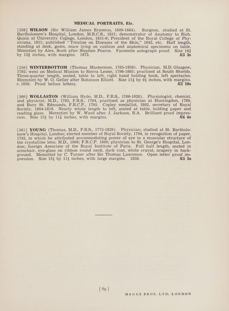 [358] WILSON (Sir William James Erasmus, 1809-1884). Surgeon, studied at St. Bartholomew’s Hospital, London, M.R.C.S., 1831; demonstrator of Anatomy to Rich. Quain at University College, London, 1831-6; President of the Royal College of Phy- Sicians, 1831; published “ Treatise on Diseases of the Skin,” 1842, etc. Half length, standing at desk, gown, mace lying on cushion and anatomical specimens on table. Mezzotint by Alex. Scott after Stephen Pearce. Facsimile autograph proof. Size 163 by 132 inches, with margins. 1873. So 3S [359] WINTERBOTTOM (Thomas Masterman, 1765-1859). Physician, M.D. Glasgow, 1792; went on Medical Mission to Sierra Leone, 1796-1803; practised at South Shields. Three-quarter length, seated, table to left, right hand holding book, left spectacles. Mezzotint by W. O. Geller after Robinson Elliott. Size 114 by 94 inches, with margins. c. 1850. Proof before letters. &amp;2 10s [360| WOLLASTON (William Hyde, M.D., F.R.S., 1766-1828). Physiologist, chemist, and physicist; M.D., 1793, F.R.S., 1794, practised as physician at Huntingdon, 1789, and Bury St. Edmunds, F.R.C.P., 1795. Copley medallist, 1802, secretary of Royal Society, 1804-1816. Nearly whole length to left, seated at table, holding paper and reading glass. Mezzotint by W. Ward after J. Jackson, R.A. Brilliant proof impres- sion. Size 154 by 11% inches, with margins. £6 6s [361] YOUNG (Thomas, M.D., F.R.S., 1773-1829). Physician; studied at St. Bartholo- mew’s Hospital, London; elected member of Royal Society, 1794, in recognition of paper, 1793, in which he attributed accommodating power of eye to a muscular structure of the crystalline lens; M.D., 1808; F.R.C.P. 1809; physician to St. George’s Hospital, Lon- don; foreign Associate of the Royal Institute of Paris. Full half length, seated in armchair, eye-glass on ribbon round neck, dark coat, white cravat, arapery in back- ground. Mezzotint by C. Turner after Sir Thomas Lawrence. Open letter proof im- pression. Size 15} by 114 inches, with large margins. 1830. £&amp;5 5s