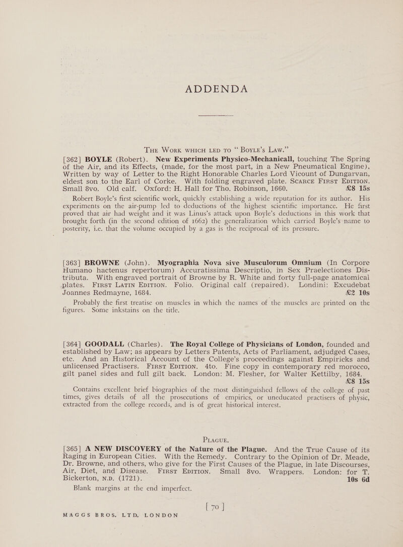 ADDENDA Tue Work WHICH LED TO “ BoyLe’s Law.” [362] BOYLE (Robert). New Experiments Physico-Mechanicall, touching The Spring of the Air, and its Effects, (made, for the most part, in a New Pneumatical Engine), Written by way of Letter to the Right Honorable Charles Lord Vicount of Dungarvan, eldest son to the Earl of Corke. With folding engraved plate. ScARcE F1iRST EDITION. Small 8vo. Old calf. Oxford: H. Hall for Tho. Robinson, 1660. &amp;8 15s Robert Boyle’s first scientific work, quickly establishing a wide reputation for its author. His experiments on the air-pump led to deductions of the highest scientific importance. He frst proved that atr had weight and it was Linus’s attack upon Boyle’s deductions in this work that brought forth (in the second edition of 1662) the generalization which carried Boyle’s name to posterity, i.e. that the volume occupied by a gas is the reciprocal of its pressure. [363] BROWNE (John). Myographia Nova sive Musculorum Omnium (In Corpore Humano hactenus repertorum) Accuratissima Descriptio, in Sex Praelectiones Dis- tributa. With engraved portrait of Browne by R. White and forty full-page anatomical plates. First LATIN EDITION. Folio. Original calf (repaired). Londini: Excudebat Joannes Redmayne, 1684. £2 10s Probably the first treatise on muscles in which the names of the muscles are printed on the figures. Some inkstains on the title. [364] GOODALL (Charles). The Royal College of Physicians of London, founded and established by Law; as appears by Letters Patents, Acts of Parliament, adjudged Cases, etc. And an Historical Account of the College’s proceedings against Empiricks and unlicensed Practisers. First EpITIon. 4to. Fine copy in contemporary red morocco, gilt panel sides and full gilt back. London: M. Flesher, for Walter Kettilby, 1684. &amp;8 15s Contains excellent brief biographies of the most distinguished fellows of the college of past times, gives details of all the prosecutions of empirics, or uneducated practisers of physic, extracted from the college records, and is of great historical interest. PLAGUE. [365] A NEW DISCOVERY of the Nature of the Plague. And the True Cause of its Raging in European Cities. With the Remedy. Contrary to the Opinion of Dr. Meade, Dr. Browne, and others, who give for the First Causes of the Plague, in late Discourses, Air, Diet, and’ Disease... First Epirion. Small 8vo. Wrappers. London: for T. Bickerton; N.p: (1721). 10s 6d Blank margins at the end imperfect. ( 70°]