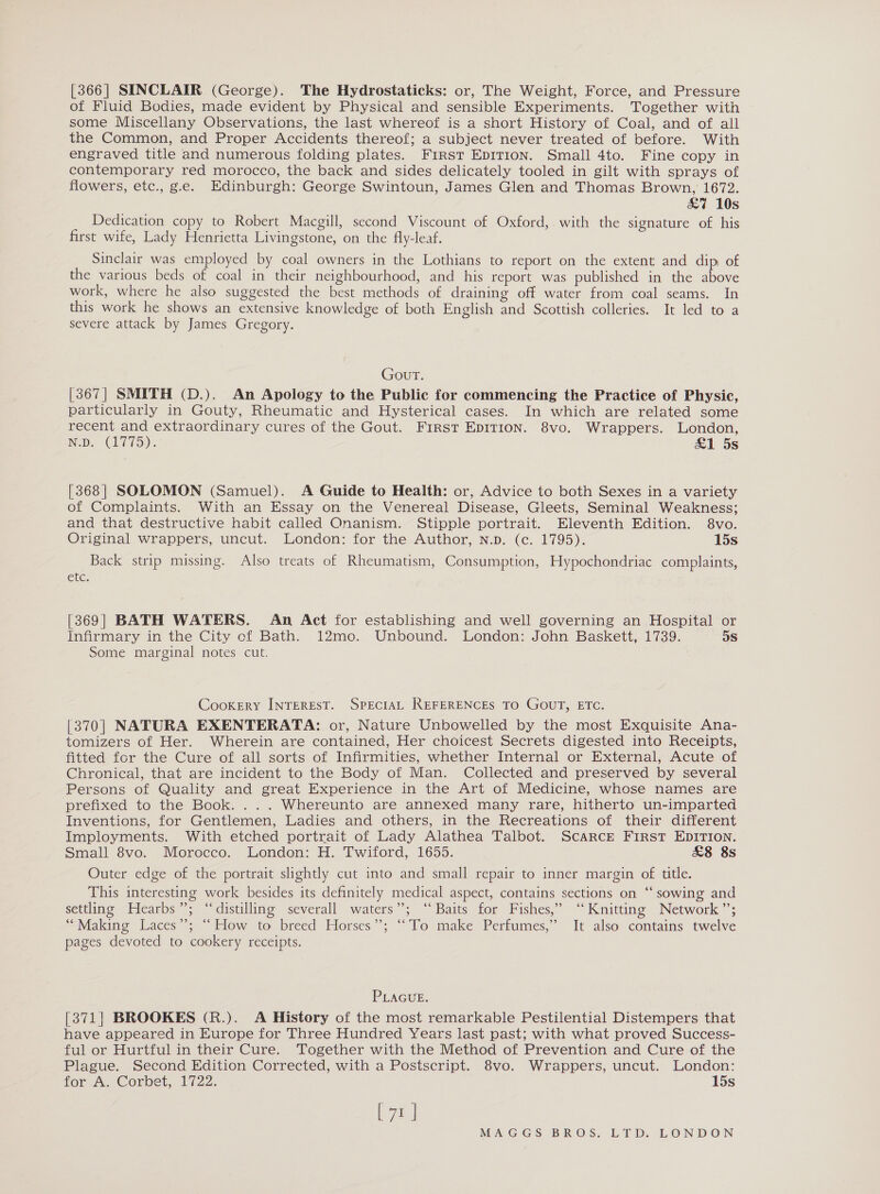 [366| SINCLAIR (George). The Hydrostaticks: or, The Weight, Force, and Pressure of Fluid Bodies, made evident by Physical and sensible Experiments. Together with some Miscellany Observations, the last whereof is a short History of Coal, and of all the Common, and Proper Accidents thereof; a subject never treated of before. With engraved title and numerous folding plates. First Ep1ITIon. Small 4to. Fine copy in contemporary red morocco, the back and sides delicately tooled in gilt with sprays of flowers, etc., g.e. Edinburgh: George Swintoun, James Glen and Thomas Brown, 1672. &amp;7 10s Dedication copy to Robert Macgill, second Viscount of Oxford, with the signature of his first wife, Lady Henrietta Livingstone, on the fly-leaf. Sinclair was employed by coal owners in the Lothians to report on the extent and dip of the various beds of coal in their neighbourhood, and his report was published in the above work, where he also suggested the best methods of draining off water from coal seams. In this work he shows an extensive knowledge of both English and Scottish colleries. It led to a severe attack by James Gregory. Gout. [367] SMITH (D.). An Apology to the Public for commencing the Practice of Physic, particularly in Gouty, Rheumatic and Hysterical cases. In which are related some recent and extraordinary cures of the Gout. First EpITION. 8vo. Wrappers. London, Neb. CLV): &amp;1 5s [368| SOLOMON (Samuel). A Guide to Health: or, Advice to both Sexes in a variety of Complaints. With an Essay on the Venereal Disease, Gleets, Seminal Weakness; and that destructive habit called Onanism. Stipple portrait. Eleventh Edition. 8vo. Original wrappers, uncut. London: for the Author, N.p. (c. 1795). 15s Back strip missing. Also treats of Rheumatism, Consumption, Hypochondriac complaints, Cte. [369] BATH WATERS. An Act for establishing and well governing an Hospital or Infirmary in the City cof Bath. 12mo. Unbound. London: John Baskett, 1739. 5S Some marginal notes cut. Cookery INTEREST. SPECIAL REFERENCES TO GOUT, ETC. [370] NATURA EXENTERATA: or, Nature Unbowelled by the most Exquisite Ana- tomizers of Her. Wherein are contained, Her choicest Secrets digested into Receipts, fitted for the Cure of all sorts of Infirmities, whether Internal or External, Acute of Chronical, that are incident to the Body of Man. Collected and preserved by several Persons of Quality and great Experience in the Art of Medicine, whose names are prefixed to the Book. ... Whereunto are annexed many rare, hitherto un-imparted Inventions, for Gentlemen, Ladies and others, in the Recreations of their different Imployments. With etched portrait of Lady Alathea Talbot. Scarcr First EDITION. Small 8vo. Morocco. London: H. Twiford, 1655. &amp;8 8s Outer edge of the portrait slightly cut into and small repair to inner margin of title. This interesting work besides its definitely medical aspect, contains sections on “‘ sowing and settling ~Hearbs ”; “distilling severall waters”; “Baits for Fishes,’ “Knitting Network”; “Making Laces”; “How to breed Horses”; ‘‘To make Perfumes,” It also contains twelve pages devoted to cookery receipts. PLAGUE. [371] BROOKES (R.). A History of the most remarkable Pestilential Distempers that have appeared in Europe for Three Hundred Years last past; with what proved Success- ful or Hurtful in their Cure. Together with the Method of Prevention and Cure of the Plague. Second Edition Corrected, with a Postscript. 8vo. Wrappers, uncut. London: for A. Corbet, 1722. 15s ea)