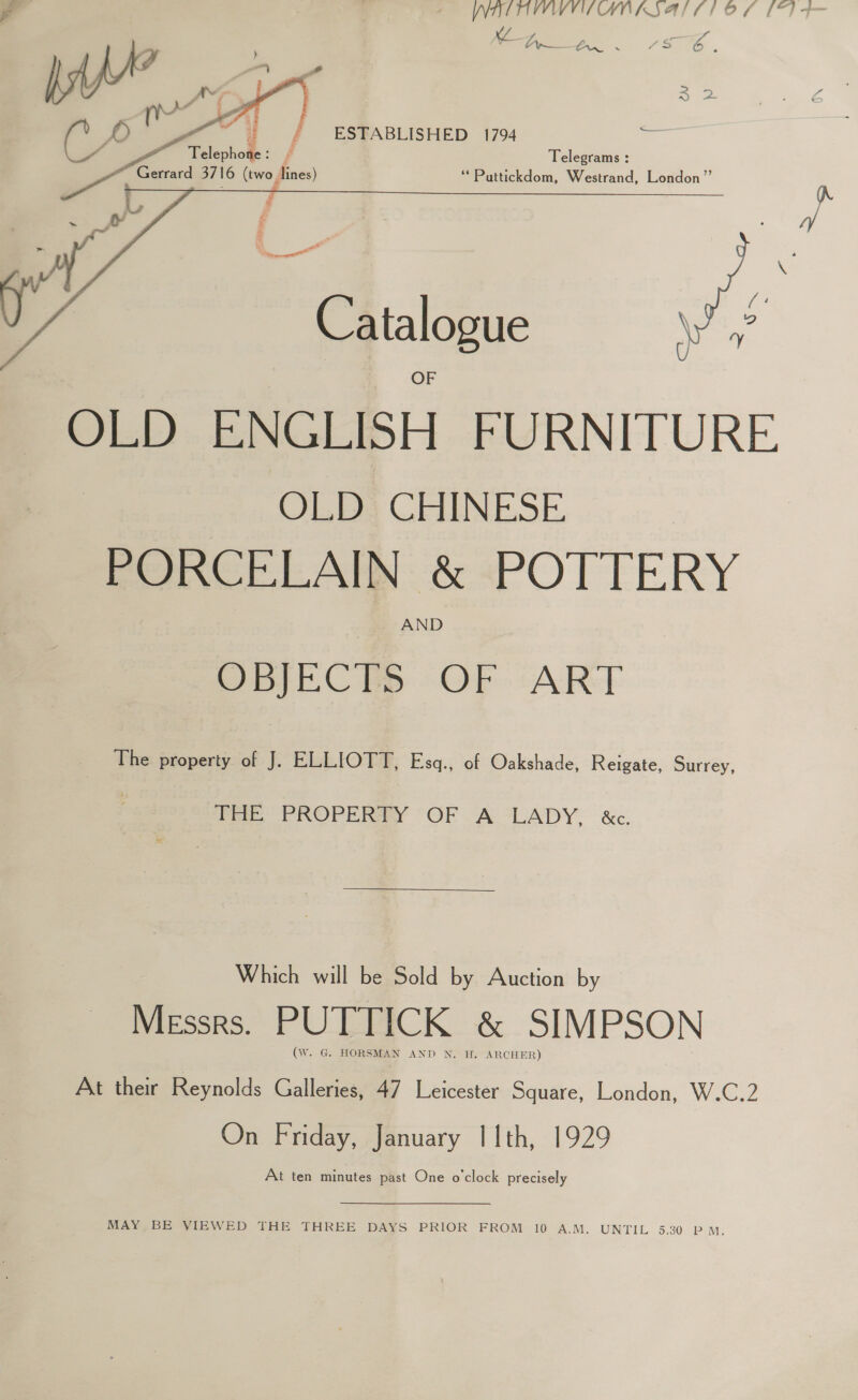 xf F, n c’ 4 fi ween. PS,    ESTABLISHED 1794 a Telegrams : ‘**Pattickdom, Westrand, London” Catalogue OLD ENGLISH FURNITURE OLD CHINESE PORCELAIN &amp; POTTERY AND OGEC he OF (ART The property of J. ELLIOTT, Esq., of Oakshade, Reigate, Surrey, 7 PROPERAY “GF A “LADY. : &amp;c. Which will be Sold by Auction by Messrs. PUTTICK &amp; SIMPSON (W. G. HORSMAN AND N. H. ARCHER) At their Reynolds Galleries, 47 Leicester Square, London, W.C.2 On Friday, January | 1th, 1929 At ten minutes past One o'clock precisely MAY, BE VIEWED THE THREE DAYS PRIOR FROM 10 A.M. UNTIL 5.30 P M.