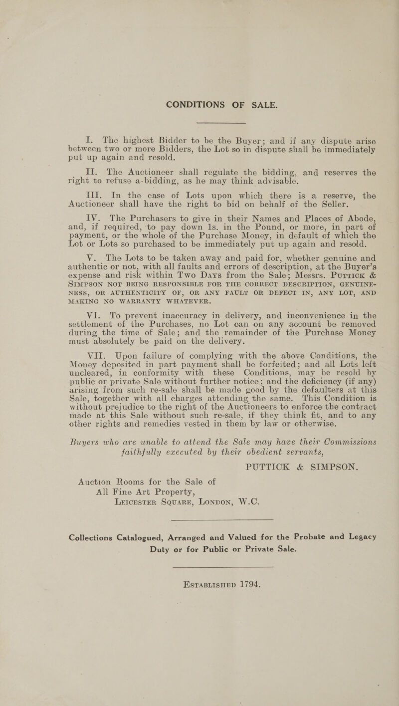 CONDITIONS OF SALE. I. The highest Bidder to be the Buyer; and if any dispute arise between two or more Bidders, the Lot so in dispute shall be immediately put up again and resold. II. The Auctioneer shall regulate the bidding, and reserves the right to refuse a- bidding, as he may think advisable. III. In the case of Lots upon which there is a reserve, the Auctioneer shall have the right to bid on behalf of the Seller. IV. The Purchasers to give in their Names and Places of Abode, and, if required, to pay down ls. in the Pound, or more, in part of payment, or the whole of the Purchase Money, in default of which the Lot or Lots so purchased to be immediately put up again and resold. V. The Lots to be taken away and paid for, whether genuine and authentic or not, with all faults and errors of descr iption, at the Buyer’s expense and risk within Two Days from the Sale ; Messrs. Purrick &amp; SIMPSON NOT BEING RESPONSIBLE FOR THE CORRECT DESCRIPTION, GENUINE- NESS, OR AUTHENTICITY OF, OR ANY FAULT OR DEFECT IN, ANY LOT, AND MAKING NO WARRANTY WHATEVER. VI. To prevent inaccuracy in delivery, and inconvenience in the settlement of the Purchases, no Lot can on any account be removed during the time of Sale; and the remainder of the Purchase Money must absolutely be paid on the delivery. VII. Upon failure of complying with the above Conditions, the Money deposited in part payment shall be forfeited; and all Lots left uncleared, in conformity with these Conditions, may be resold by public or private Sale without further notice; and the deficiency (if any) arising from such re-sale shall be made good by the defaulters at this Sale, together with all charges attending the same. This Condition is without prejudice to the right of the Auctioneers to enforce the contract made at this Sale without such re-sale, if they think fit, and to any other rights and remedies vested in them by law or otherwise. Buyers who are unable to attend the Sale may have their Commissions faithfully executed by their obedient servants, PUTTICK &amp; SIMPSON. Auction Rooms for the Sale of All Fine Art Property, L&amp;IcESTER SquaRE, Lonpon, W.C. Collections Catalogued, Arranged and Valued for the Probate and Legacy Duty or for Public or Private Sale. EstaBiisHep 1794.