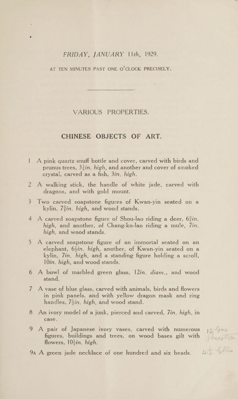 FRIDAY, JANUARY (Ith, 1929. AT TEN MINUTES PAST ONE O'CLOCK PRECISELY. VARIOUS _PROPERTIES. CHINESE OBJECTS OF ART. | A pink quartz snuff bottle and cover, carved with birds and prunus trees, 34in. high, and another and cover of smoked crystal, carved as a fish, 3in. high. 2 A walking stick, the handle of white jade, carved with dragons, and with gold mount. 3 Two carved soapstone figures of Kwan-yin seated on a kylin, 7%in. high, and wood stands. 4 A carved soapstone figure of Shou-lao riding a deer, 6%in. high, and another, of Chang-ko-lao riding a mule, 7in. high, and wood stands. 5 A carved soapstone figure of an immortal seated on an elephant, 64in. high, another, of Kwan-yin seated on a kylin, Zin. high, and a standing figure holding a scroll, 10in. high, and wood stands. 6 A bowl of marbled green glass, |2in. diam., and wood stand. 7 A vase of blue glass, carved with animals, birds and flowers in pink panels, and with yellow dragon mask and ring handles, 7in. high, and wood stand. 8 An ivory model of a junk, pierced and carved, Zin. high, in case. 9 A pair of Japanese ivory vases, carved with numerous figures, buildings and trees, on wood bases gilt with flowers, 104in. high. 9a A green jade necklace of one hundred and six beads.