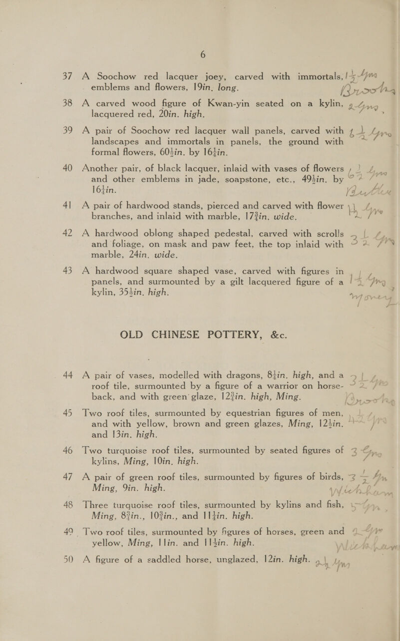 38 39 40 4| 42 43 44 45 46 48 Nein SS 6 emblems and flowers, 19in, long. Povoot i4 A carved wood figure of Kwan-yin seated on a kylin, IG lacquered red, 20in. high. wy ’ A pair of Soochow red lacquer wall panels, carved with 44 Ayre landscapes and immortals in panels, the ground with ~~ formal flowers, 604in. by I6tin. Another pair, of black lacquer, inlaid with vases of flowers ‘ 2 AG and other emblems in jade, soapstone, etc., 49sin. by 7 * 7° 164in. A pair of hardwood stands, pierced and carved with flower 4 2 % s branches, and inlaid with marble, 17%in. wide. AL / 7 t.i/ V4. 4. HAL Ab A hardwood oblong shaped pedestal, carved with scrolls ~ and foliage, on mask and paw feet, the top inlaid with 34 marble, 24in. wide. A hardwood square shaped vase, carved with figures in , | panels, and surmounted by a gilt lacquered figure of a ! &gt; Jy kylin, 353in. high. OLD CHINESE POTTERY, &amp;c. A pair of vases, modelled with dragons, 8tin. high, anda +{ ¢ roof tile, surmounted by a figure of a warrior on horse- ~ 2 /‘ back, and with green glaze, |2?in. high, Ming. fr f h.. . tet . Two roof tiles, surmounted by equestrian figures of men, , | and with yellow, brown and green glazes, Ming, |2hin. ~~ and 1|3in. high. Two turquoise roof tiles, surmounted ie seated figures of 2 &lt;,. 3S kylins, Ming, 10in. high. | / A pair of green roof tiles, surmounted by figures of birds, 2 i Ly, Ming, 9in. high. ‘vy. hLinw Three turquoise roof tiles, surmounted by kylins and fish, i&gt; Ming, 83in., 10%in., and I|I4in. high. Two roof tiles, surmounted by Sgures of horses, green and “~~ /)” yellow, Ming, |lin. and I|4in. high. | A figure of a saddled horse, unglazed, |2in. high. el ‘ “ifn A 14