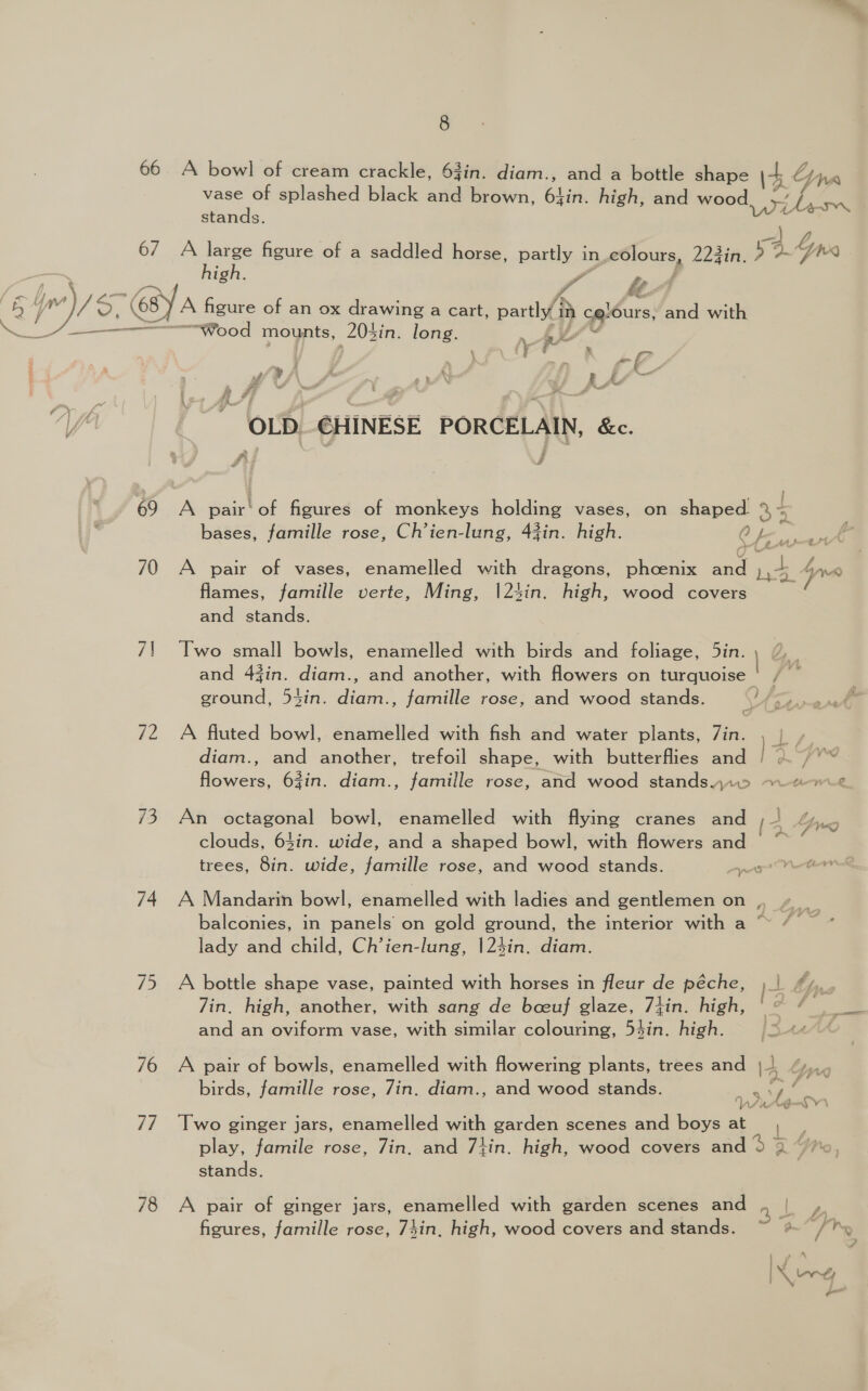 66 A bowl of cream crackle, 63in. diam., and a bottle shape \4 Linn vase of splashed black and brown, 64in. high, and wood, xf Lien stands. ~] 6/7 A large figure of a saddled horse, partly in.colours, 223in, ? &gt; Lx high. 4 “ j y) — Pa fA Lm Up a A 5 7» ~ . Se ll hed sya figure of an ox drawing a cart, partly in celours, and with . ae eet ee OG mounts, 203in. long. f SS Fa \ /y a * 4 : oo (7 Fal Se we ¢ f 5s _— Fins AF A YA OLD €HINESE PORCELAIN, &amp;c. £5 i 69 A pair'of figures of monkeys holding vases, on shaped 25 bases, famille rose, Ch’ien-lung, 44in. high. Oy ye. £4 70 A pair of vases, enamelled with dragons, phoenix and La Guo flames, famille verte, Ming, |24in. high, wood covers and stands. 7! Two small bowls, enamelled with birds and foliage, 5in. and 43in. diam., and another, with flowers on turquoise | / ~ ground, 54in. diam., famille rose, and wood stands. A 72 A fluted bowl, enamelled with fish and water plants, Zin. , | diam., and another, trefoil shape, with butterflies and |= flowers, 63in. diam., famille rose, and wood standsjr.5 ~~ “7.2 73 An octagonal bowl, enamelled with flying cranes and (3 hha clouds, 64in. wide, and a shaped bowl, with flowers and ~*~ : trees, 8in. wide, famille rose, and wood stands. pps Vee f 74 A Mandarin bowl, enamelled with ladies and gentlemen on , 4. balconies, in panels on gold ground, the interior with a ~~ /— lady and child, Ch’ien-lung, |23in. diam. 75 A bottle shape vase, painted with horses in fleur de péche, ) bp. 7in. high, another, with sang de boeuf glaze, 7jin. high, '° “ | and an oviform vase, with similar colouring, 53in. high. ja41eA 76 A pair of bowls, enamelled with flowering plants, trees and 14 bpancr LEA birds, famille rose, 7in. diam., and wood stands. vot ‘ ‘ ‘ls UG 77 Two ginger jars, enamelled with garden scenes and boys at ae play, famile rose, 7in, and 7}in. high, wood covers and 5 3 VW stands. 78 A pair of ginger jars, enamelled with garden scenes and , | , figures, famille rose, 74in, high, wood covers and stands. a [tv z,