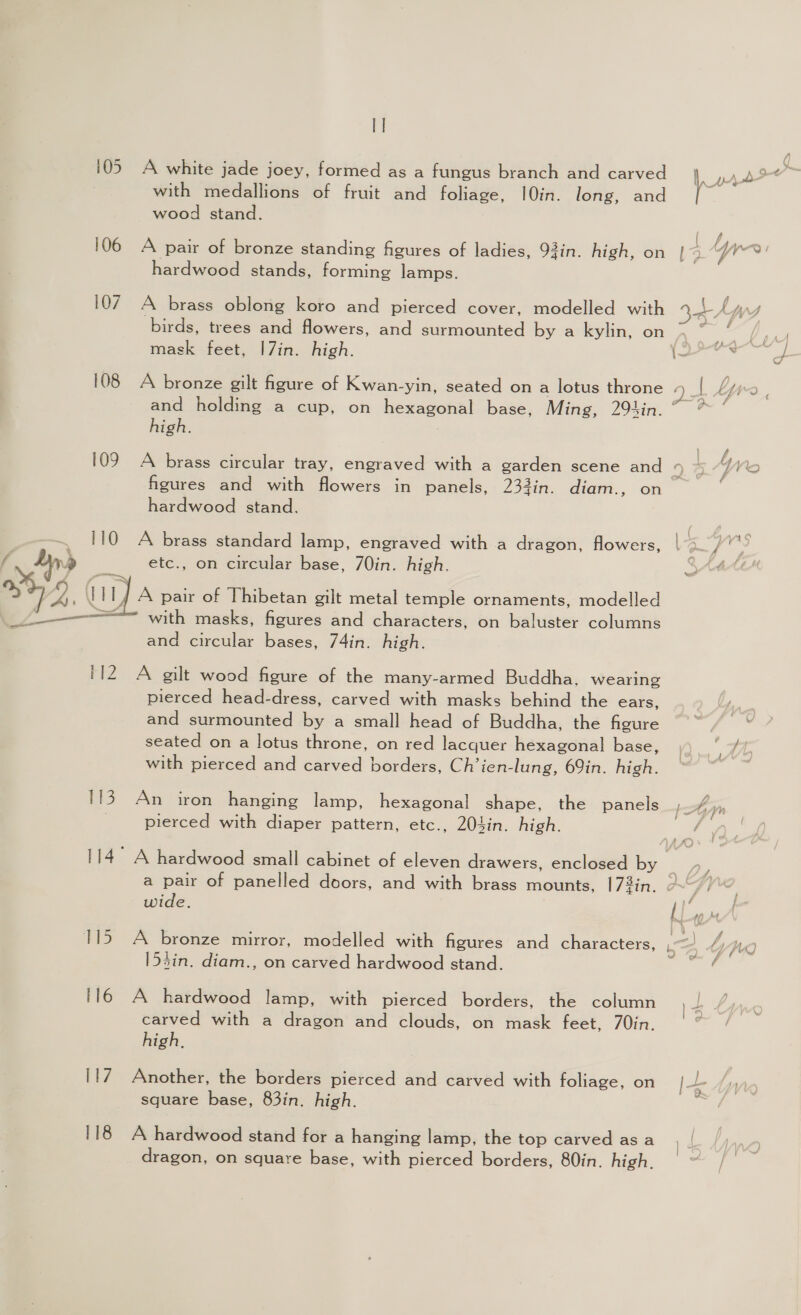 108 109 110 ey ae, Wil, ele 112 Ay, 117 118 I] A white jade joey, formed as a fungus branch and carved with medallions of fruit and foliage, 10in. long, and wood stand. A pair of bronze standing figures of ladies, 93in. high, on hardwood stands, forming lamps. A brass oblong koro and pierced cover, modelled with mask feet, |7in. high. A bronze gilt figure of Kwan-yin, seated on a lotus throne high. A brass circular tray, engraved with a garden scene and figures and with flowers in panels, 233in. diam., on hardwood stand. A brass standard lamp, engraved with a dragon, flowers, etc., on circular base, 7Oin. high. A pair of Thibetan gilt metal temple ornaments, modelled with masks, figures and characters, on baluster columns and circular bases, 74in. high. A gilt wood figure of the many-armed Buddha. wearing pierced head-dress, carved with masks behind the ears, and surmounted by a small head of Buddha, the figure seated on a lotus throne, on red lacquer hexagonal base, with pierced and carved borders, Ch’ien-lung, 69in. high. An iron hanging lamp, hexagonal shape, the panels pierced with diaper pattern, etc., 204in. high. wide, A bronze mirror, modelled with figures and characters, 153in. diam., on carved hardwood stand. A hardwood lamp, with pierced borders, the column carved with a dragon and clouds, on mask feet, 7Oin. high, Another, the borders pierced and carved with foliage, on square base, 83in. high. A hardwood stand for a hanging lamp, the top carved as a dragon, on square base, with pierced borders, 80in. high.