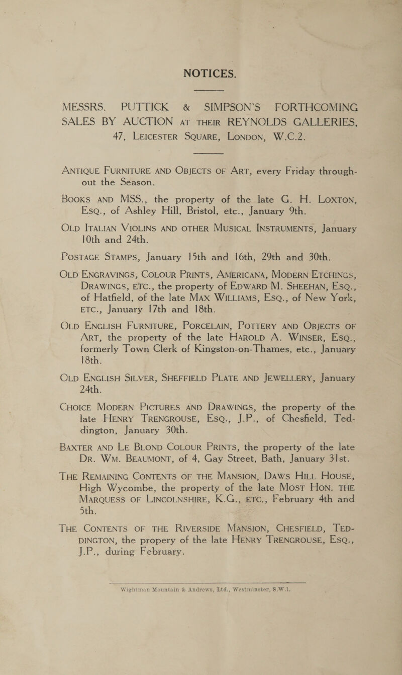 NOTICES. —_—_—_——_ -___ MESSRS. PUTTICK &amp; SIMPSON’S FORTHGOMING SALES BY AUCTION aT THEIR REYNOLDS GALLERIES, 47, LEICESTER SQUARE, LONDON, W.C.2.  ANTIQUE FURNITURE AND OBJECTS OF ART, every Friday through- out the Season. Books AND MSS., the property of the late G. H. LoxTon, Esq., of Ashley Hill, Bristol, etc., January 9th. OLp ITALIAN VIOLINS AND OTHER MusicaL INSTRUMENTS, January 10th and 24th. POSTAGE STAMPS, January 15th and |6th, 29th and 30th. OLD ENGRAVINGS, COLOUR PRINTS, AMERICANA, MODERN ETCHINGS, DRAWINGS, ETC., the property of EDWARD M. SHEEHAN, Esa., of Hatfield, of the late MAx WILLIAMS, Esa., of New York, ETC., January 17th and 1[8th. OLD ENGLISH FURNITURE, PORCELAIN, POTTERY AND OBJECTS OF ArT, the property of the late Haro_p A. WINsER, Esa., formerly Town Clerk of Kingston-on- Thames, etc., January 18th. OLp ENGLISH SILVER, SHEFFIELD PLATE AND JEWELLERY, January 24th. CHoIcE MopERN PICTURES AND DRAWINGS, the property of the late HENRY TRENGROUSE, Esa., J.P., of Chesfield, Ted- dington, January 30th. BAXTER AND LE BLOND CoLour PRINTS, the property of the late Dr. Wn. BEAUMONT, of 4, Gay Street, Bath, January 3lst. THE REMAINING CONTENTS OF THE Mansion, DAws HILL House, High Wycombe, the property of the late Most Hon. THE MARQUESS OF LINCOLNSHIRE, K.G., ETc., February 4th and 5th. : THE CONTENTS OF THE RIVERSIDE MANSION, CHESFIELD, TED- DINGTON, the propery of the late HENRY TRENGROUSE, Esa., J.P., during February.  Wightman Mountain &amp; Andrews, Ltd., Westminster, S.W.1.