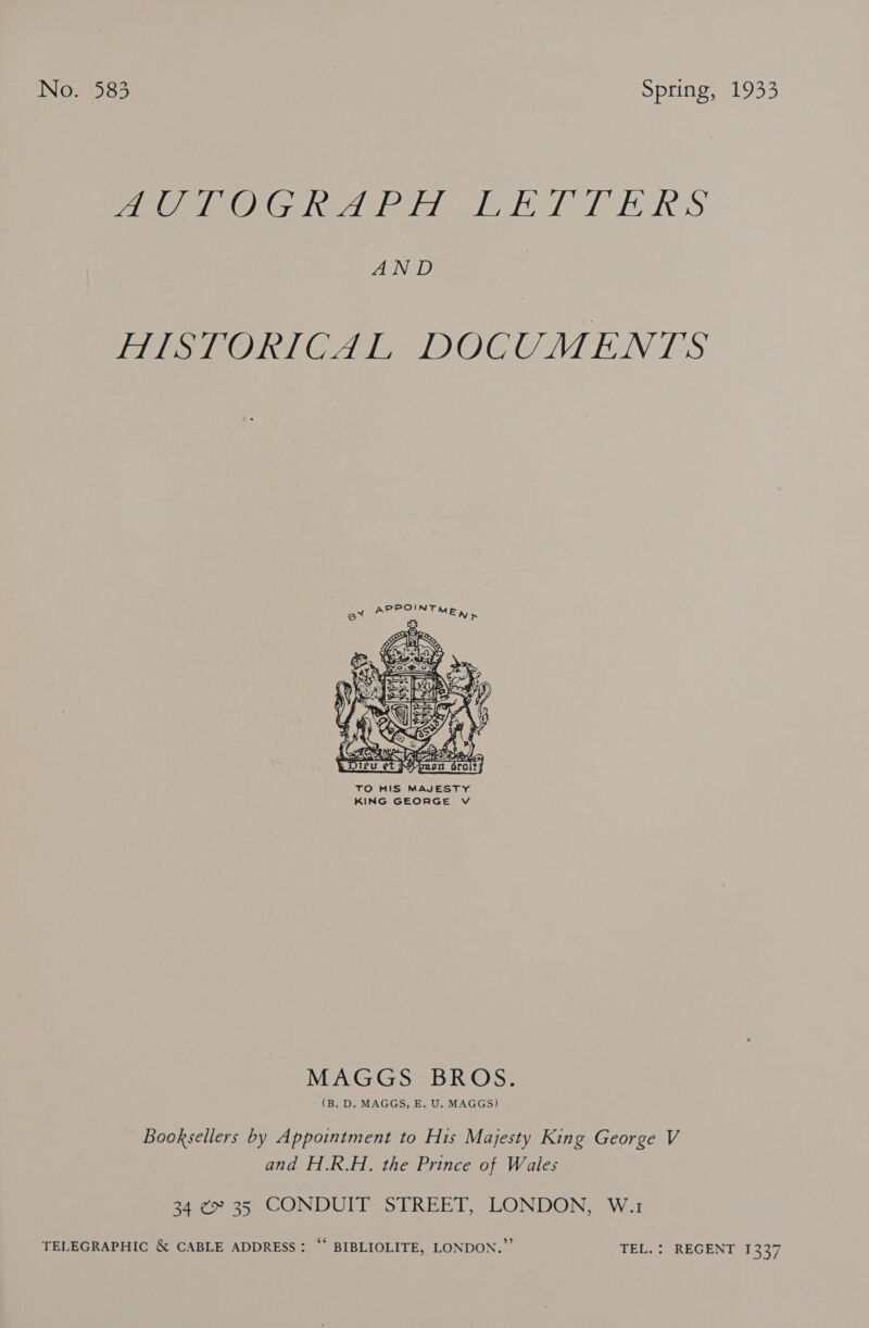 iO ONG ed odie eA he BRS Ae HIGhORIGAE DOCUMENTS APPOINTME, r    3 fj Y § - : f 37 Serr. S ret hen z. , Tet TO HIS MAJESTY KING GEORGE V MAGGS BROS. (B. D. MAGGS, E. U. MAGGS) Booksellers by Appointment to His Majesty King George V and H.R.H. the Prince of Wales 34 ¢~ 35 CONDUIT STREET, LONDON, W.1 TELEGRAPHIC &amp; CABLE ADDRESS: “ BIBLIOLITE, LONDON.” TEL. : REGENT 1337