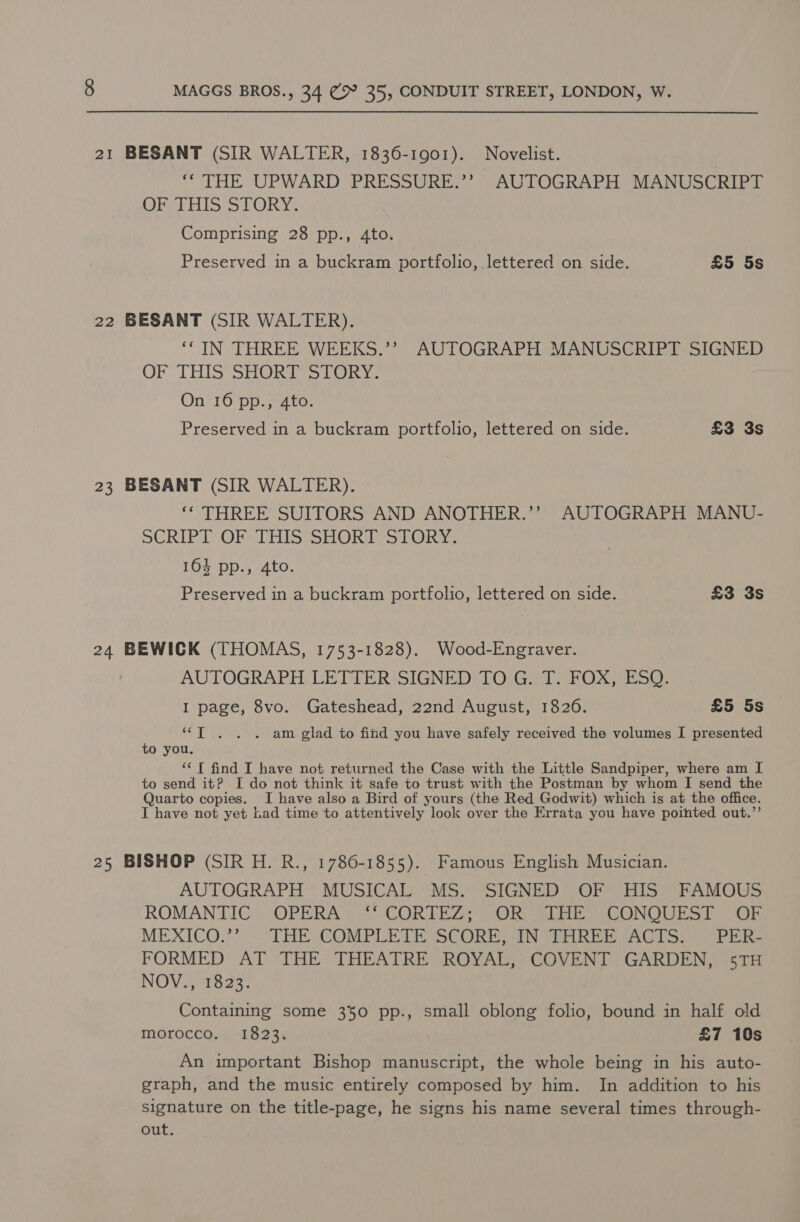 21 BESANT (SIR WALTER, 1836-1901). Novelist. “THE UPWARD: PRESSURES”. “AUTOGRAPH: MANUSCRIPT OF THIS STORY. Comprising 28 pp., 4to. Preserved in a buckram portfolio, lettered on side. £5 5s 22 BESANT (SIR WALTER). ‘CIN THREE WEEKS.’’ AUTOGRAPH MANUSCRIPT SIGNED OF THIS SHORT STORY. On 16 pp., 4to. Preserved in a buckram portfolio, lettered on side. £3 3s 23 BESANT (SIR WALTER). ‘* THREE SUITORS AND ANOTHER.’’ AUTOGRAPH MANU- SCRIPT) OF THIS SHORD STORY: 164 pp., 4to. Preserved in a buckram portfolio, lettered on side. £3 3s 24 BEWICK (THOMAS, 1753-1828). Wood-Engraver. AUTOGRAPH LETTER SIGNED TO G. T. FOX, ESQ. I page, 8vo. Gateshead, 22nd August, 1826. £5 5s ‘““T . . . am glad to find you have safely received the volumes I presented to you. ‘‘T find I have not returned the Case with the Little Sandpiper, where am I to send it? I do not think it safe to trust with the Postman by whom I send the Quarto copies. I have also a Bird of yours (the Red Godwit) which is at the office. I have not yet Lad time to attentively look over the Errata you have pointed out.’’ 25 BISHOP (SIR H. R., 1786-1855). Famous English Musician. AUTOGRAPH MUSICAL MS. SIGNED OF HIS FAMOUS ROMANTIC OPERA wa) CORTE VOR SL CONQUEST Or MEXICO.?”) *THE COMPLETE SCORE IN STHREE AAGIS. 2 OPEER- FORMED AT THE THEATRE ROYAL, COVENT GARDEN, 5TH NOV., 1823. Containing some 350 pp., small oblong folio, bound in half old morocco. 1823. £7 10s An important Bishop manuscript, the whole being in his auto- graph, and the music entirely composed by him. In addition to his signature on the title-page, he signs his name several times through- out.