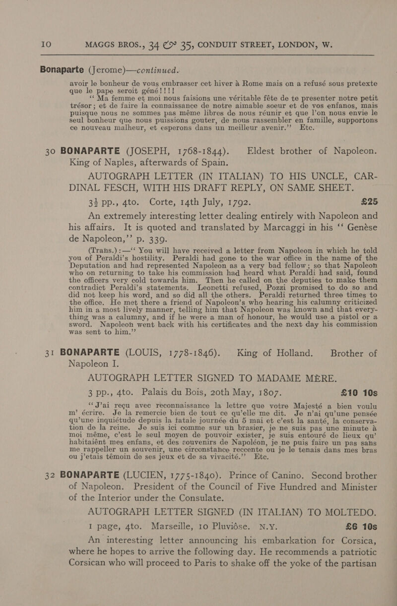 Bonaparte (Jerome)—continued. avoir le bonheur de vous embrasser cet hiver &amp; Rome mais on a refusé sous pretexte que le pape seroit géné!!!! ‘‘ Ma femme et moi nous faisions une véritable féte de te presenter notre petit trésor ; et de faire la connaissance de notre aimable soeur et de vos enfanos, mais puisque nous ne sommes pas méme libres de nous réunir et que |’on nous envie le seul bonheur que nous puissions gouter, de nous rassembler en famille, supportons ce nouveau malheur, et esperons dans un meilleur avenir.’’ LEtc. 30 BONAPARTE (JOSEPH, 1768-1844). Eldest brother of Napoleon. King of Naples, afterwards of Spain. AUTOGRAPH LETTER (IN ITALIAN) TO HIS UNCLE, CAR- DINAL FESCH, WITH HIS DRAFT REPLY, ON SAME SHEET. 34 pp., 4to. Corte, 14th July, 1792. £25 An extremely interesting letter dealing entirely with Napoleon and his affairs. It is quoted and translated by Marcaggi in his ‘‘ Genése de Napoleon,’’ p. 3309. (Trans.) :—‘‘ You will have received a letter from Napoleon in which he told you of Peraldi’s hostility. Peraldi had gone to the war office in the name of the Deputation and had represented Napoleon as a very bad fellow; so that Napoleon who on returning to take his commission had heard what Peraldi had said, found the officers very cold towards him. Then he called on the deputies to make them contradict Peraldi’s statements. Leonetti refused, Pozzi promised to do so and did not keep his word, and so did all the others. Peraldi returned three times to the office. He met there a friend of Napoleon’s who hearing his calumny criticized him in a most lively manner, telling him that Napoleon was known and that every- thing was a calumny, and if he were a man of honour, he would use a pistol or a sword. Napoleon went back with his certificates and the next day his commission was sent to him.”’ 31 BONAPARTE (LOUIS, 1778-1846). King of Holland. Brother of Napoleon I. AUTOGRAPH LETTER SIGNED TO MADAME MERE. 3 pp., 4to. Palais du Bois, 20th May, 1807. £10 10s ‘‘ J’ai regu avec reconnaissance la lettre que votre Majesté a bien voulu m’ écrire. Je la remercie bien de tout ce qu’elle me dit. Je n’ai qu’une pensée qu’une inquiétude depuis la fatale journée du 5 mai et c’est la santé, la conserva- tion de la reine. Je suis icl comme sur un brasier, je ne suis pas une minute &amp; moi méme, c’est le seul moyen de pouvoir exister, Je suis entouré de lieux qu’ habitaiént mes enfans, et des souvenirs de Napoléon, je ne puis faire un pas sans me rappeller un souvenir, une circonstance reccente ou je le tenais dans mes bras ou j’etais témoin de ses jeux et de sa vivacité.”’ Etc. 32 BONAPARTE (LUCIEN, 1775-1840). Prince of Canino. Second brother of Napoleon. President of the Council of Five Hundred and Minister of the Interior under the Consulate. AUTOGRAPH LETTER SIGNED (IN ITALIAN) TO MOLTEDO. I page, 4to. Marseille, 10 Pluvidse. N.Y. £6 10s An interesting letter announcing his embarkation for Corsica, where he hopes to arrive the following day. He recommends a patriotic Corsican who will proceed to Paris to shake off the yoke of the partisan