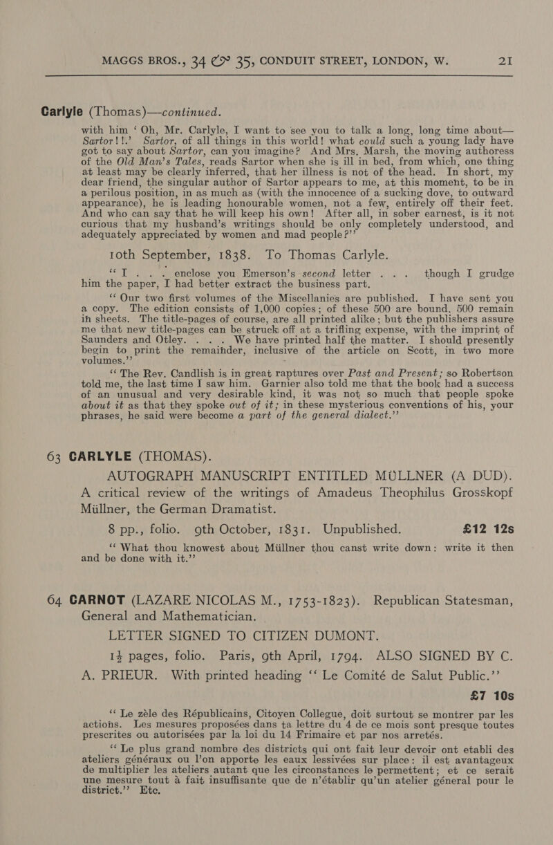 Carlyle (Thomas)—continued. with him ‘ Oh, Mr. Carlyle, I want to see you to talk a long, long time about— Sartor!!.’ Sartor, of all things in this world! what could such a young lady have got to say about Sartor, can you imagine? And Mrs, Marsh, the moving authoress of the Old Man’s Tales, reads Sartor when she is ill in bed, from which, one thing at least may be clearly inferred, that her illness is not of the head. In short, my dear friend, the singular author of Sartor appears to me, at this moment, to be in a perilous position, in as much as (with the innocence of a sucking dove, to outward appearance), he is leading honourable women, not a few, entirely off their feet. And who can say that he will keep his own! After all, in sober earnest, is it not curious that my husband’s writings should be only completely understood, and adequately appreciated by women and mad people ?”’ 10th September, 1838. To Thomas Carlyle. Si ace emcee . enclose you Emerson’s second letter . .. though I grudge him the paper, I had better extract the business part. ‘* Our two first volumes of the Miscellanies are published. I have sent you a copy. The edition consists of 1,000 copies; of these 500 are bound, 500 remain ih sheets. The title-pages of course, are all printed alike; but the publishers assure me that new title-pages can be struck off at a trifling expense, with the imprint of Saunders and Otley. . . . We have printed half the matter. I should presently seu to print the remainder, inclusive of the article on Scott, in two more volumes.”’ ‘¢ The Rev. Candlish is in great raptures over Past and Present; so Robertson told me, the last time I saw him. Garnier also told me that the book had a success of an unusual and very desirable kind, it was not so much that people spoke about it as that they spoke out of it; in these mysterious conventions of his, your phrases, he said were become a part of the general dialect.” 63 CARLYLE (THOMAS). AUTOGRAPH MANUSCRIPT ENTITLED MULLNER (A DUD). A critical review of the writings of Amadeus Theophilus Grosskopf Milner, the German Dramatist. 8 pp., folio. oth October, 1831. Unpublished. £12 12s ‘What thou knowest about Miillner thou canst write down: write it then and be done with it.’’ 64 CARNOT (LAZARE NICOLAS M., 1753-1823). Republican Statesman, General and Mathematician. — LETTER SIGNED TO CITIZEN DUMONT. 14 pages, folio. Paris, oth April, 1794. ALSO SIGNED BY C. A. PRIEUR. With printed heading ‘‘ Le Comité de Salut Public.’’ £7 10s ‘* Le zele des Républicains, Citoyen Collegue, doit surtout se montrer par les actions. Les mesures proposées dans ta lettre du 4 de ce mois sont presque toutes prescrites ou autorisées par la loi du 14 Frimaire et par nos arretés. ‘Le plus grand nombre des districts qui ont fait leur devoir ont etabli des ateliers généraux ou l’on apporte les eaux lessivées sur place: il est avantageux de multiplier les ateliers autant que les circonstances le permettent; et ce serait une mesure tout 4 fait insuffisante que de n’établir qu’un atelier géneral pour le district.’’ Ete.