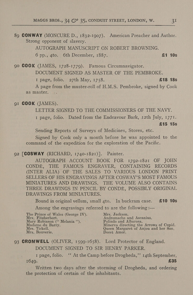 89 CONWAY (MONCURE D., 1832-1907). American Preacher and Author. Strong opponent of slavery. AUTOGRAPH MANUSCRIPT ON ROBERT BROWNING. 6 pp., 4to. 6th December, 1887. £1 10s 90 GOOK (JAMES, 1728-1779). Famous Circumnavigator. DOCUMENT SIGNED AS MASTER OF THE PEMBROKE. I page, folio. 27th May, 1758. £18 18s A page from the muster-roll of H.M.S. Pembroke, signed by Cook as master. g1 COOK (JAMES). LETTER SIGNED TO THE COMMISSIONERS OF THE NAVY. I page, folio. Dated! from’ the Endeavour Bark, 12th July, 1771. £15 15s Sending Reports of Surveys of Medicines, Stores, etc. Signed by Cook only a month before he was appointed to the command of the expedition for the exploration of the Pacific. 92 [COSWAY (RICHARD, 1740-1821)]. Painter. AUTOGRAPH ACCOUNT BOOK FOR 1792-1821 OF JOHN CONDE, THE FAMOUS ENGRAVER, CONTAINING RECORDS (INTER ALIA) OF THE SALES TO VARIOUS LONDON PRINT SELLERS OF HIS ENGRAVINGS AFTER COSWAY’S MOST FAMOUS MINIATURES AND DRAWINGS. THE VOLUME ALSO CONTAINS THREE DRAWINGS IN PENCIL BY CONDE, POSSIBLY ORIGINAL DRAWINGS FROM MINIATURES. Bound in original vellum, small 4to. In buckram case. £10 10s Among the engravings referred to are the following :— The Prince of Wales (George IV). Mrs. Jackson. Mrs, Fitzherbert. Andromache and Ascanius. Mary Robinson (‘‘ Melania ’’). Polindo and Albarosa. Madame du Barry. Minerva directing the Arrows of Cupid. Mrs. Tickell. Queen Margaret of Anjou and her Son, Mrs. Bouverie. Docet Amor. 93 GROMWELL (OLIVER, 1599-1658). Lord Protector of England. DOCUMENT SIGNED TO SIR HENRY PARKER. 1 page, folio. ‘‘ At the Camp before Drogheda,’’ 14th September, 1649. £35 Written two days after the storming of Drogheda, and ordering the protection of certain of the inhabitants.