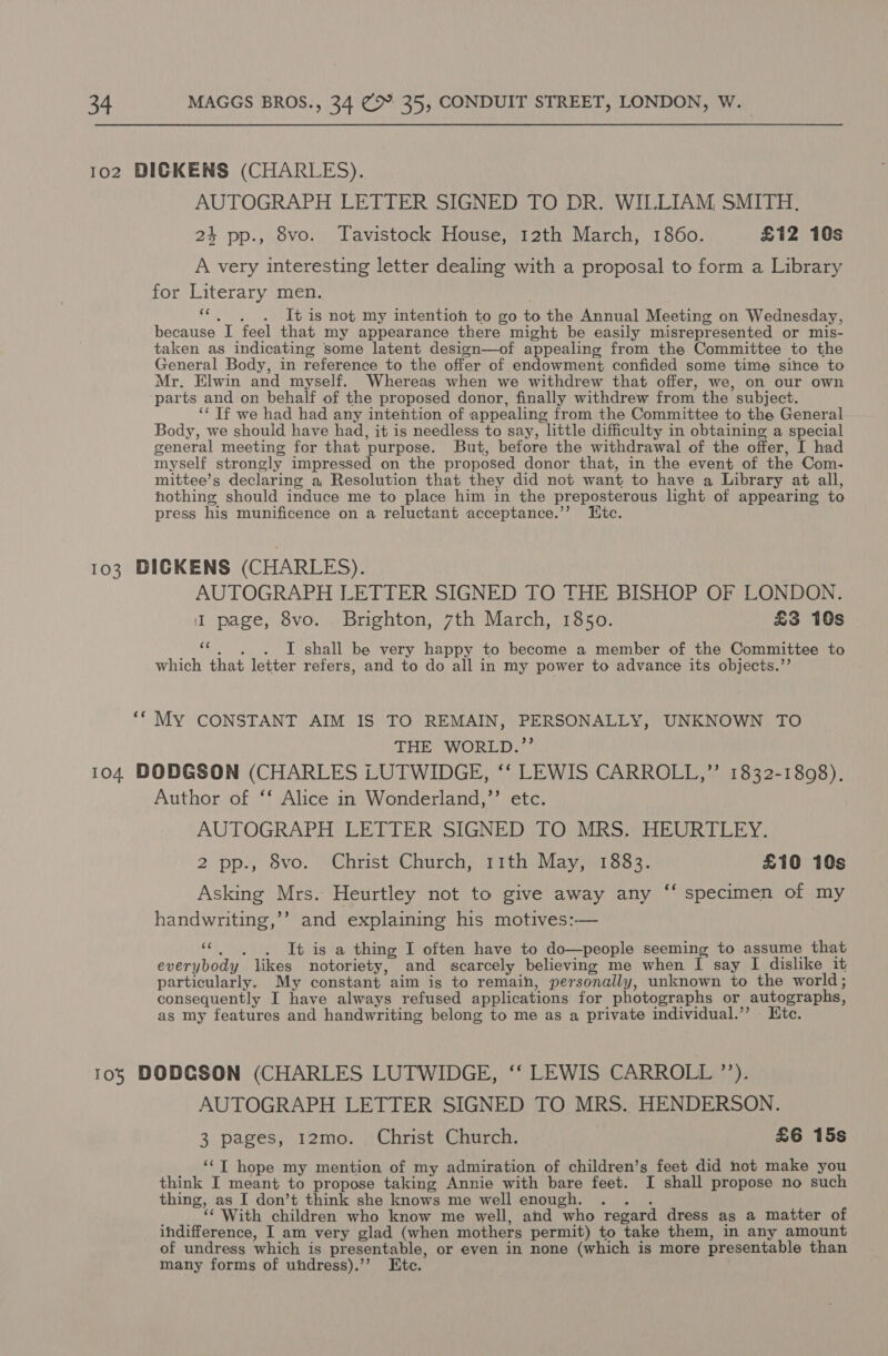 1o2 DICKENS (CHARLES). AUTOGRAPH LETTER SIGNED TO DR. WILLIAM, SMITH. 24 pp., 8vo. Tavistock House, 12th March, 1860. £12 10s A very interesting letter dealing with a proposal to form a Library for Literary men. “«. . . Itis not my intention to go to the Annual Meeting on Wednesday, because I feel that my appearance there might be easily misrepresented or mis- taken as indicating some latent design—of appealing from the Committee to the General Body, in reference to the offer of endowment confided some time since to Mr. Elwin and myself. Whereas when we withdrew that offer, we, on our own parts and on behalf of the proposed donor, finally withdrew from the subject. ‘‘ Tf we had had any intention of appealing from the Committee to the General Body, we should have had, it is needless to say, little difficulty in obtaining a special general meeting for that purpose. But, before the withdrawal of the offer, I had myself strongly impressed on the proposed donor that, in the event of the Com. mittee’s declaring a Resolution that they did not want to have a Library at all, hothing should induce me to place him in the preposterous hght of appearing to press his munificence on a reluctant acceptance.’’ Htc. 103 BDIGKENS (CHARLES). AUTOGRAPH LETTER SIGNED TO THE BISHOP OF LONDON. I page, 8vo. Brighton, 7th March, 1850. £3 10s i? I shall be very happy to become a member of the Committee to which that letter refers, and to do all in my power to advance its objects.”’ ‘* My CONSTANT AIM IS TO REMAIN, PERSONALLY, UNKNOWN TO THE WORLD.”’ 104 DODGSON (CHARLES LUTWIDGE, ‘‘ LEWIS CARROLL,”’ 1832-1808). Author of ‘* Alice in Wonderland,’’ etc. AUTOGRAPH LETTER SIGNED TO MRS. HEURTLEY. 2 pp., 8vo. Christ Church, 11th May, 1883. £10 10s ¢ Asking Mrs. Heurtley not to give away any handwriting,’’ and explaining his motives:— ce ‘specimen of my . . . It is a thing I often have to do—people seeming to assume that everybody likes notoriety, and scarcely believing me when I say I dislike it particularly. My constant aim is to remain, personally, unknown to the world; consequently I have always refused applications for photographs or autographs, as my features and handwriting belong to me as a private individual.’’ Ktc. 105 DODCSON (CHARLES LUTWIDGE, ‘‘ LEWIS CARROLL ”’’). AUTOGRAPH LETTER SIGNED TO MRS. HENDERSON. 3 pages, 12mo. Christ Church. £6 15s ‘‘T hope my mention of my admiration of children’s feet did not make you think I meant to propose taking Annie with bare feet. I shall propose no such thing, as I don’t think she knows me well enough. TR ‘‘ With children who know me well, and who regard dress as a matter of indifference, I am very glad (when mothers permit) to take them, in any amount of undress which is presentable, or even in none (which is more presentable than many forms of uhdress).’’ Etc.