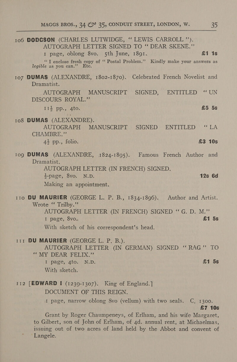  106 DOBCSON (CHARLES LUTWIDGE, ‘‘ LEWIS CARROLL ”’’). AUTOGRAPH LETTER SIGNED TO ‘‘ DEAR SKENE.”’ I page, oblong 8vo. 5th June, 1891... £1 1s ‘“‘T enclose fresh copy of ‘‘ Postal Problem.’’ Kindly make your answers as legible as you can.’’ Etc. 107 DUMAS (ALEXANDRE, 1802-1870). Celebrated French Novelist and Dramatist. AUTOGRAPH MANUSCRIPT SIGNED, ENTITLED ‘“ UN DISCOURS HOW Aleve 114 pp., 4to. £5 5s 108 DUMAS (ALEXANDRE). AUTOGRAPH MANUSCRIPT SIGNED ENTITLED ‘LA CHAMBRE.” 44 pp., folio. £3 10s 109 DUMAS (ALEXANDRE, 1824-1895). Famous French Author and Dramatist. _ AUTOGRAPH LETTER (IN FRENCH) SIGNED. 4-page, 8vo. N.D. 12s 6d Making an appointment. 110 DU MAURIER (GEORGE L. P. B., 1834-1896). Author and Artist. Wrote ‘‘ Trilby.” AUTOGRAPH LETTER (IN FRENCH) SIGNED ‘“ G. D. M.”’ I page, 8vo., £1 5s With sketch of his correspondent’s head. 111 BU MAURIER (GEORGE L. P. B.). AUTOGRAPH LETTER (IN GERMAN) SIGNED ‘“‘ RAG” TO AREA WD ig DERN © Ft DD Ga I page, 4to. N.D. £1 5s With sketch. 112 [EDWARD [I (1239-1307). King of England.] DOCUMENT OF THIS REIGN. I page, narrow cblong 8vo (vellum) with two seals. C, 1300. £7 10s Grant by Roger Chaumpeneys, of Erlham, and his wife Margaret, to Gilbert, son of John of Erlham, of 4d. annual rent, at Michaelmas, issuing out of two acres of land held by the Abbot and convent of -Langele.